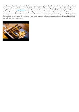 It has been pretty a 12 months with the Cuban cigar field, owing to landmark motion by the Executive Department
that is last but not least taken out the Restrict on importation of Cuban Cigars for personal use. It is a medium to
complete power cigar cigar brands you should buy just about anyplace from the US due to its ‘option' Cuban
character. Irregularly formed cigars are generally known as figurados and are often priced increased than
frequently very similar sized parejos of a like combination of tobaccos mainly because they are harder to generate.
They diminished curing and fermentation situations if you want to increase output prices, and hurriedly qualified
new rollers to churn out cigars.
 