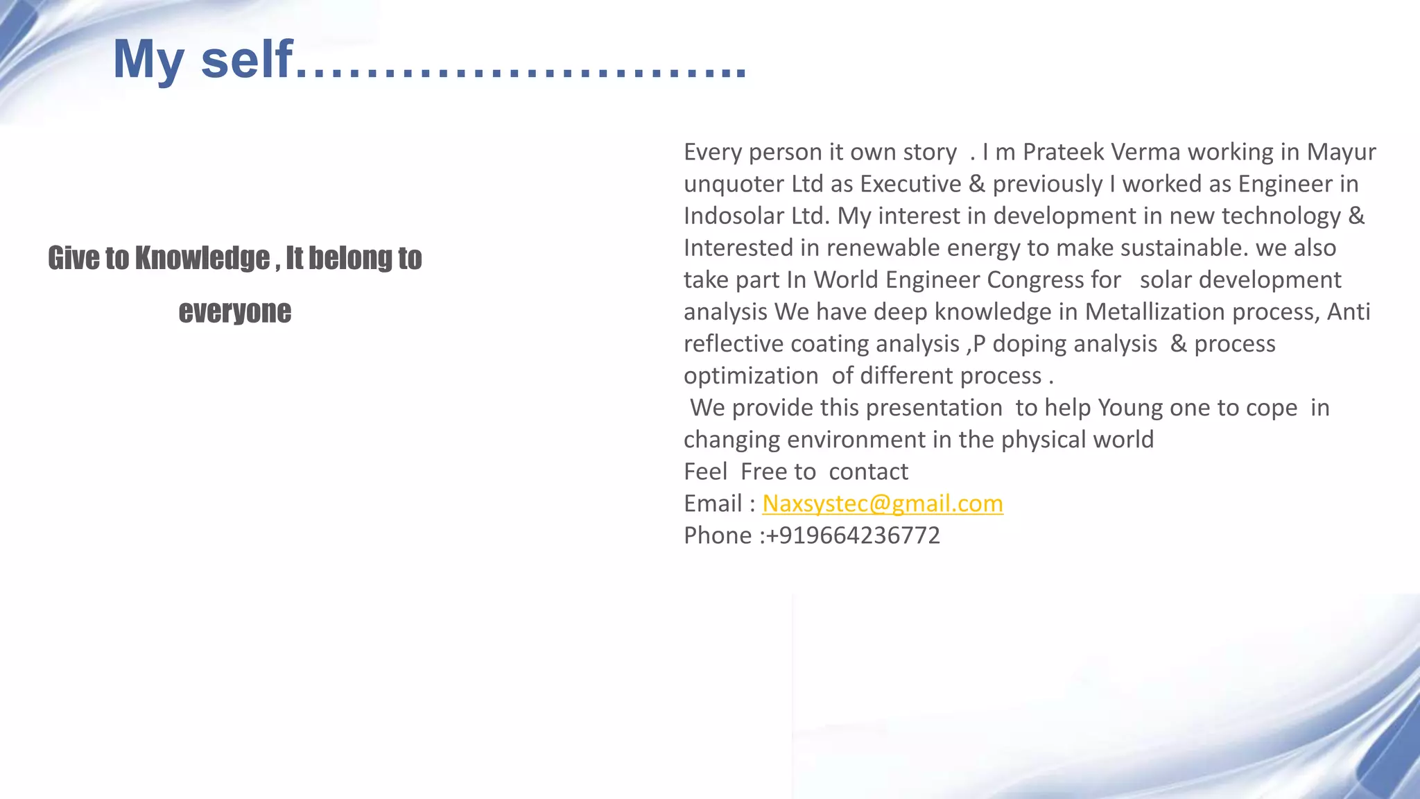 Give to Knowledge , It belong to
everyone
My self……………………..
Every person it own story . I m Prateek Verma working in Mayur
unquoter Ltd as Executive & previously I worked as Engineer in
Indosolar Ltd. My interest in development in new technology &
Interested in renewable energy to make sustainable. we also
take part In World Engineer Congress for solar development
analysis We have deep knowledge in Metallization process, Anti
reflective coating analysis ,P doping analysis & process
optimization of different process .
We provide this presentation to help Young one to cope in
changing environment in the physical world
Feel Free to contact
Email : Naxsystec@gmail.com
Phone :+919664236772
 