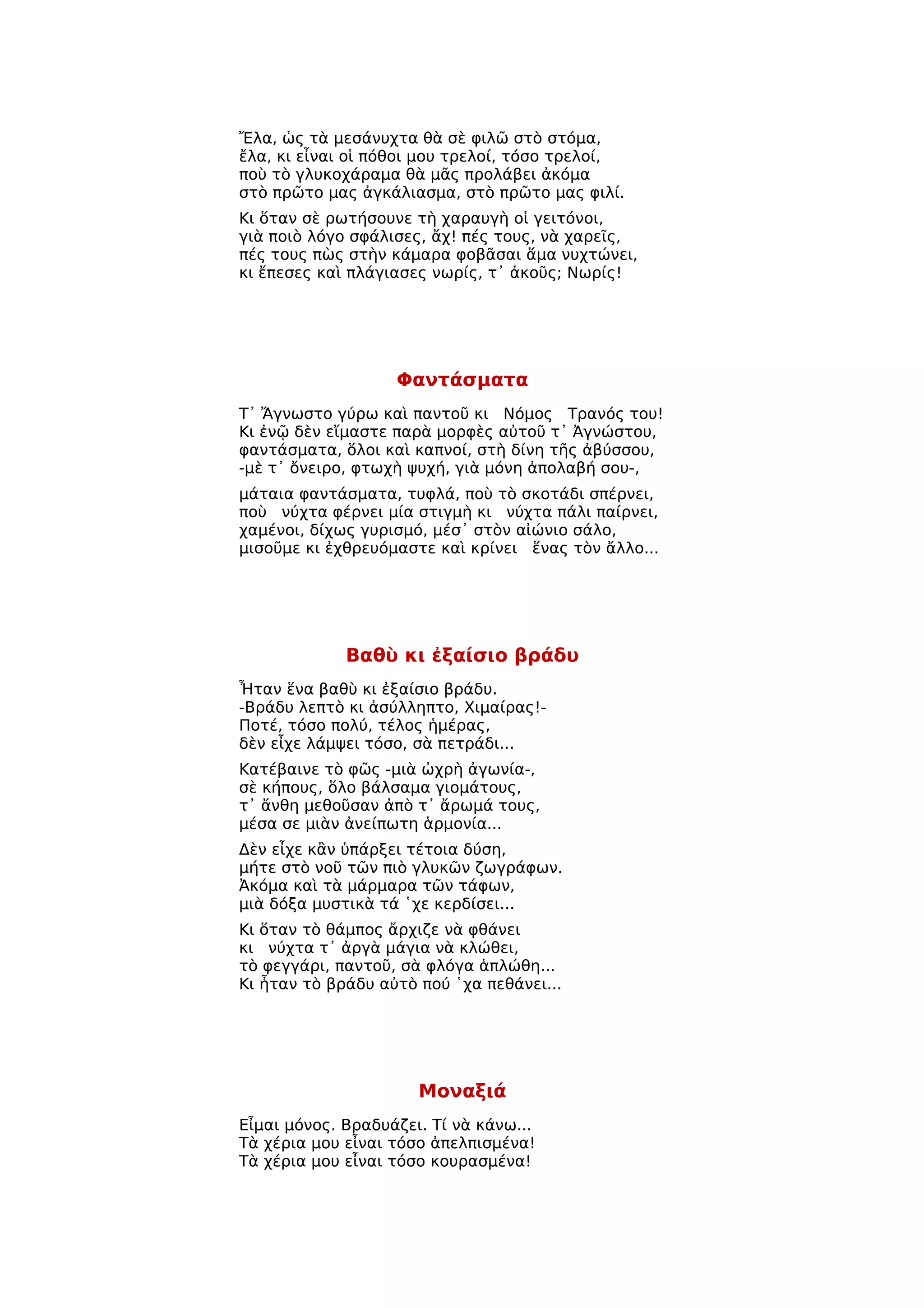 Ἔλα, ὡς τὰ μεσάνυχτα θὰ σὲ φιλῶ στὸ στόμα,
ἔλα, κι εἶναι οἱ πόθοι μου τρελοί, τόσο τρελοί,
ποὺ τὸ γλυκοχάραμα θὰ μᾶς προλάβει ἀκόμα
στὸ πρῶτο μας ἀγκάλιασμα, στὸ πρῶτο μας φιλί.
Κι ὅταν σὲ ρωτήσουνε τὴ χαραυγὴ οἱ γειτόνοι,
γιὰ ποιὸ λόγο σφάλισες, ἄχ! πές τους, νὰ χαρεῖς,
πές τους πὼς στὴν κάμαρα φοβᾶσαι ἅμα νυχτώνει,
κι ἔπεσες καὶ πλάγιασες νωρίς, τ᾿ ἀκοῦς; Νωρίς!




                   Φαντάσματα
Τ᾿ Ἄγνωστο γύρω καὶ παντοῦ κι Νόμος Τρανός του!
Κι ἐνῷ δὲν εἴμαστε παρὰ μορφὲς αὐτοῦ τ᾿ Ἀγνώστου,
φαντάσματα, ὅλοι καὶ καπνοί, στὴ δίνη τῆς ἀβύσσου,
-μὲ τ᾿ ὄνειρο, φτωχὴ ψυχή, γιὰ μόνη ἀπολαβή σου-,
μάταια φαντάσματα, τυφλά, ποὺ τὸ σκοτάδι σπέρνει,
ποὺ νύχτα φέρνει μία στιγμὴ κι νύχτα πάλι παίρνει,
χαμένοι, δίχως γυρισμό, μέσ᾿ στὸν αἰώνιο σάλο,
μισοῦμε κι ἐχθρευόμαστε καὶ κρίνει ἕνας τὸν ἄλλο...




             Βαθὺ κι ἐξαίσιο βράδυ
Ἦταν ἕνα βαθὺ κι ἐξαίσιο βράδυ.
-Βράδυ λεπτὸ κι ἀσύλληπτο, Χιμαίρας!-
Ποτέ, τόσο πολύ, τέλος ἡμέρας,
δὲν εἶχε λάμψει τόσο, σὰ πετράδι...
Κατέβαινε τὸ φῶς -μιὰ ὠχρὴ ἀγωνία-,
σὲ κήπους, ὅλο βάλσαμα γιομάτους,
τ᾿ ἄνθη μεθοῦσαν ἀπὸ τ᾿ ἄρωμά τους,
μέσα σε μιὰν ἀνείπωτη ἁρμονία...
Δὲν εἶχε κἂν ὑπάρξει τέτοια δύση,
μήτε στὸ νοῦ τῶν πιὸ γλυκῶν ζωγράφων.
Ἀκόμα καὶ τὰ μάρμαρα τῶν τάφων,
μιὰ δόξα μυστικὰ τά ῾χε κερδίσει...
Κι ὅταν τὸ θάμπος ἄρχιζε νὰ φθάνει
κι νύχτα τ᾿ ἀργὰ μάγια νὰ κλώθει,
τὸ φεγγάρι, παντοῦ, σὰ φλόγα ἁπλώθη...
Κι ἦταν τὸ βράδυ αὐτὸ πού ῾χα πεθάνει...




                      Μοναξιά
Εἶμαι μόνος. Βραδυάζει. Τί νὰ κάνω...
Τὰ χέρια μου εἶναι τόσο ἀπελπισμένα!
Τὰ χέρια μου εἶναι τόσο κουρασμένα!
 