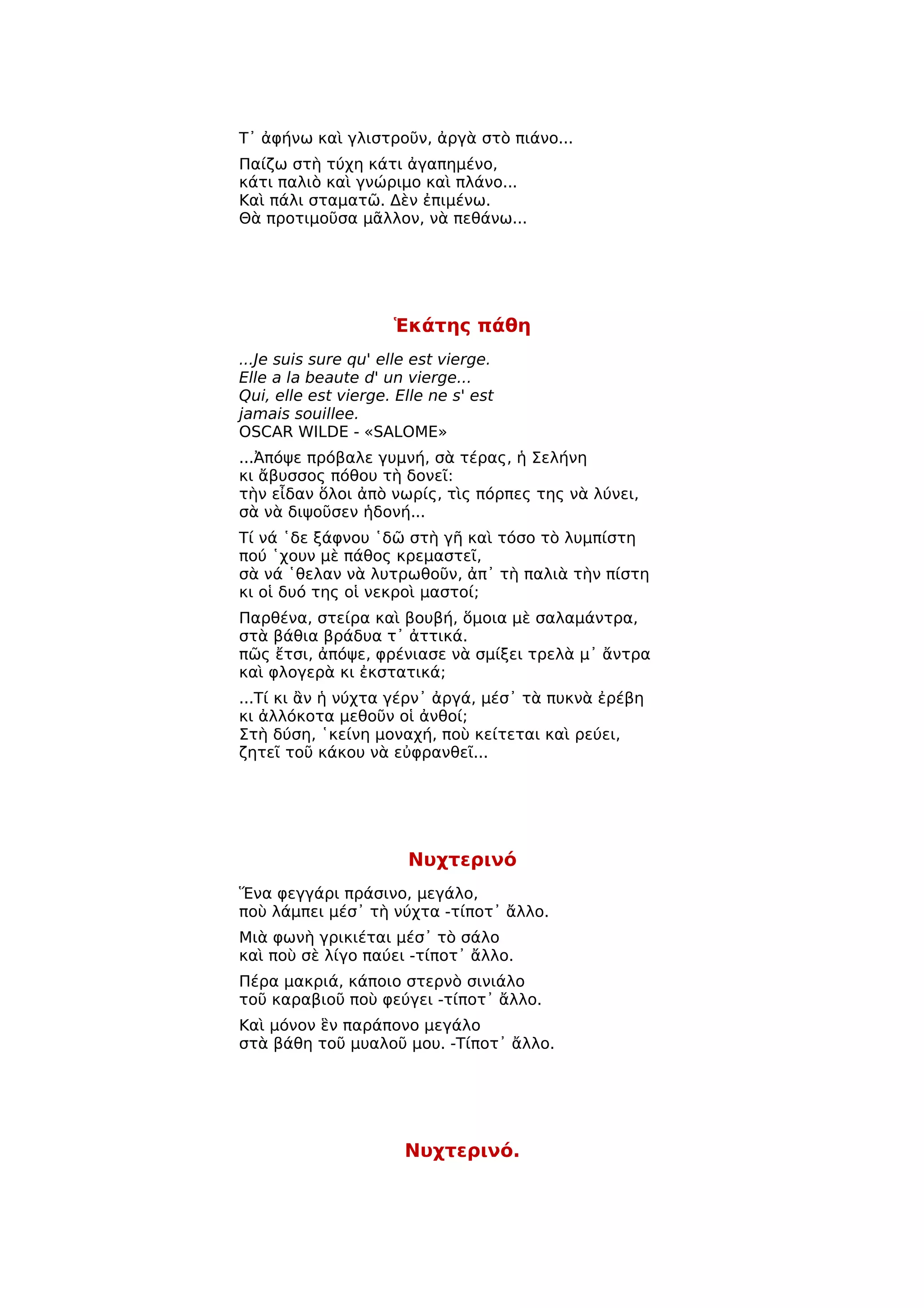 Τ᾿ ἀφήνω καὶ γλιστροῦν, ἀργὰ στὸ πιάνο...
Παίζω στὴ τύχη κάτι ἀγαπημένο,
κάτι παλιὸ καὶ γνώριμο καὶ πλάνο...
Καὶ πάλι σταματῶ. Δὲν ἐπιμένω.
Θὰ προτιμοῦσα μᾶλλον, νὰ πεθάνω...




                     Ἑκάτης πάθη
...Je suis sure qu' elle est vierge.
Elle a la beaute d' un vierge...
Qui, elle est vierge. Elle ne s' est
jamais souillee.
OSCAR WILDE - «SALOME»
...Ἀπόψε πρόβαλε γυμνή, σὰ τέρας, ἡ Σελήνη
κι ἄβυσσος πόθου τὴ δονεῖ:
τὴν εἶδαν ὅλοι ἀπὸ νωρίς, τὶς πόρπες της νὰ λύνει,
σὰ νὰ διψοῦσεν ἡδονή...
Τί νά ῾δε ξάφνου ῾δῶ στὴ γῆ καὶ τόσο τὸ λυμπίστη
πού ῾χουν μὲ πάθος κρεμαστεῖ,
σὰ νά ῾θελαν νὰ λυτρωθοῦν, ἀπ᾿ τὴ παλιὰ τὴν πίστη
κι οἱ δυό της οἱ νεκροὶ μαστοί;
Παρθένα, στείρα καὶ βουβή, ὅμοια μὲ σαλαμάντρα,
στὰ βάθια βράδυα τ᾿ ἀττικά.
πῶς ἔτσι, ἀπόψε, φρένιασε νὰ σμίξει τρελὰ μ᾿ ἄντρα
καὶ φλογερὰ κι ἐκστατικά;
...Τί κι ἂν ἡ νύχτα γέρν᾿ ἀργά, μέσ᾿ τὰ πυκνὰ ἐρέβη
κι ἀλλόκοτα μεθοῦν οἱ ἀνθοί;
Στὴ δύση, ῾κείνη μοναχή, ποὺ κείτεται καὶ ρεύει,
ζητεῖ τοῦ κάκου νὰ εὐφρανθεῖ...




                       Νυχτερινό
Ἕνα φεγγάρι πράσινο, μεγάλο,
ποὺ λάμπει μέσ᾿ τὴ νύχτα -τίποτ᾿ ἄλλο.
Μιὰ φωνὴ γρικιέται μέσ᾿ τὸ σάλο
καὶ ποὺ σὲ λίγο παύει -τίποτ᾿ ἄλλο.
Πέρα μακριά, κάποιο στερνὸ σινιάλο
τοῦ καραβιοῦ ποὺ φεύγει -τίποτ᾿ ἄλλο.
Καὶ μόνον ἓν παράπονο μεγάλο
στὰ βάθη τοῦ μυαλοῦ μου. -Τίποτ᾿ ἄλλο.




                       Νυχτερινό.
 
