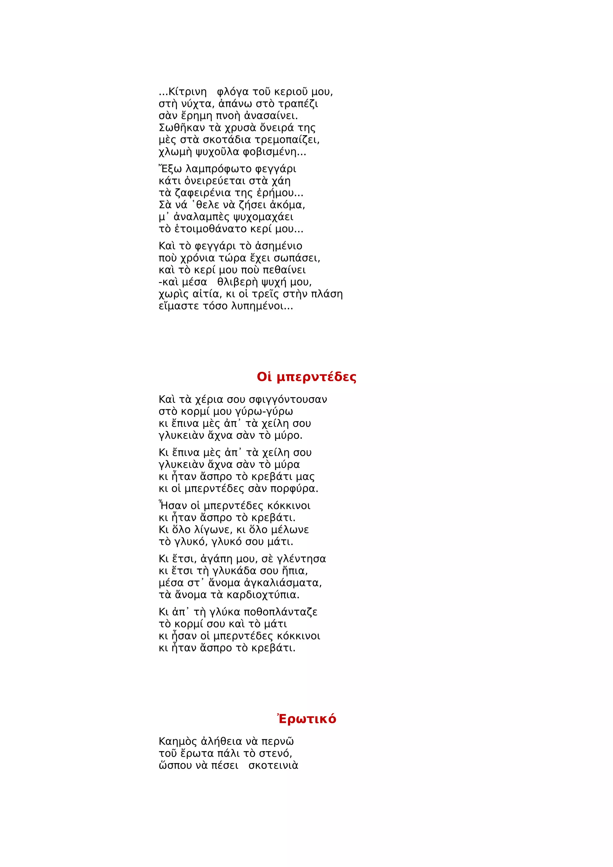 ...Κίτρινη φλόγα τοῦ κεριοῦ μου,
στὴ νύχτα, ἀπάνω στὸ τραπέζι
σὰν ἔρημη πνοὴ ἀνασαίνει.
Σωθῆκαν τὰ χρυσὰ ὄνειρά της
μὲς στὰ σκοτάδια τρεμοπαίζει,
χλωμὴ ψυχοῦλα φοβισμένη...
Ἔξω λαμπρόφωτο φεγγάρι
κάτι ὀνειρεύεται στὰ χάη
τὰ ζαφειρένια της ἐρήμου...
Σὰ νά ῾θελε νὰ ζήσει ἀκόμα,
μ᾿ ἀναλαμπὲς ψυχομαχάει
τὸ ἑτοιμοθάνατο κερί μου...
Καὶ τὸ φεγγάρι τὸ ἀσημένιο
ποὺ χρόνια τώρα ἔχει σωπάσει,
καὶ τὸ κερί μου ποὺ πεθαίνει
-καὶ μέσα θλιβερὴ ψυχή μου,
χωρὶς αἰτία, κι οἱ τρεῖς στὴν πλάση
εἴμαστε τόσο λυπημένοι...




                  Οἱ μπερντέδες
Καὶ τὰ χέρια σου σφιγγόντουσαν
στὸ κορμί μου γύρω-γύρω
κι ἔπινα μὲς ἀπ᾿ τὰ χείλη σου
γλυκειὰν ἄχνα σὰν τὸ μύρο.
Κι ἔπινα μὲς ἀπ᾿ τὰ χείλη σου
γλυκειὰν ἄχνα σὰν τὸ μύρα
κι ἦταν ἄσπρο τὸ κρεβάτι μας
κι οἱ μπερντέδες σὰν πορφύρα.
Ἦσαν οἱ μπερντέδες κόκκινοι
κι ἦταν ἄσπρο τὸ κρεβάτι.
Κι ὅλο λίγωνε, κι ὅλο μέλωνε
τὸ γλυκό, γλυκό σου μάτι.
Κι ἔτσι, ἀγάπη μου, σὲ γλέντησα
κι ἔτσι τὴ γλυκάδα σου ἤπια,
μέσα στ᾿ ἄνομα ἀγκαλιάσματα,
τὰ ἄνομα τὰ καρδιοχτύπια.
Κι ἀπ᾿ τὴ γλύκα ποθοπλάνταζε
τὸ κορμί σου καὶ τὸ μάτι
κι ἦσαν οἱ μπερντέδες κόκκινοι
κι ἦταν ἄσπρο τὸ κρεβάτι.




                      Ἐρωτικό
Καημὸς ἀλήθεια νὰ περνῶ
τοῦ ἔρωτα πάλι τὸ στενό,
ὥσπου νὰ πέσει σκοτεινιὰ
 