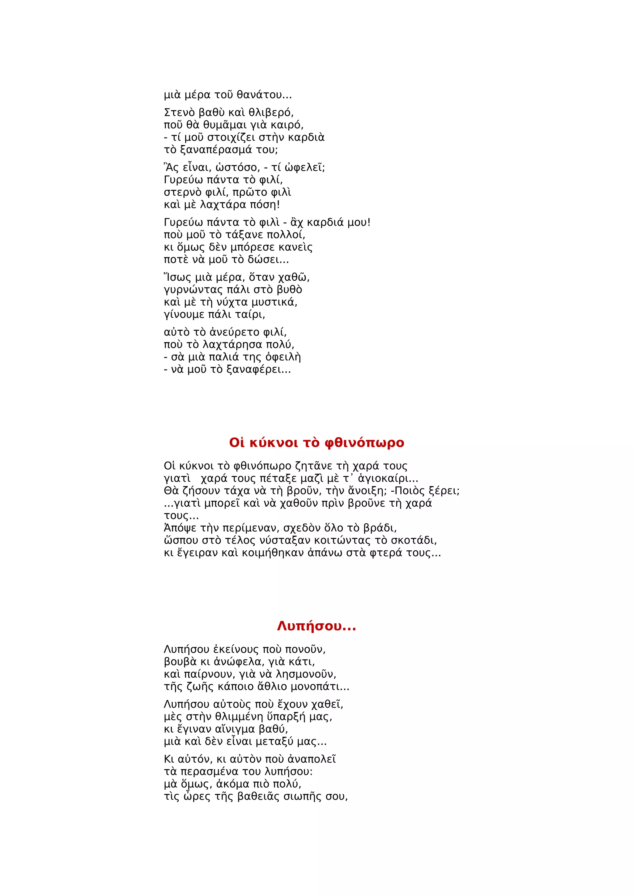 μιὰ μέρα τοῦ θανάτου...
Στενὸ βαθὺ καὶ θλιβερό,
ποῦ θὰ θυμᾶμαι γιὰ καιρό,
- τί μοῦ στοιχίζει στὴν καρδιὰ
τὸ ξαναπέρασμά του;
Ἂς εἶναι, ὡστόσο, - τί ὠφελεῖ;
Γυρεύω πάντα τὸ φιλί,
στερνὸ φιλί, πρῶτο φιλὶ
καὶ μὲ λαχτάρα πόση!
Γυρεύω πάντα τὸ φιλὶ - ἂχ καρδιά μου!
ποὺ μοῦ τὸ τάξανε πολλοί,
κι ὅμως δὲν μπόρεσε κανεὶς
ποτὲ νὰ μοῦ τὸ δώσει...
Ἴσως μιὰ μέρα, ὅταν χαθῶ,
γυρνώντας πάλι στὸ βυθὸ
καὶ μὲ τὴ νύχτα μυστικά,
γίνουμε πάλι ταίρι,
αὐτὸ τὸ ἀνεύρετο φιλί,
ποὺ τὸ λαχτάρησα πολύ,
- σὰ μιὰ παλιά της ὀφειλὴ
- νὰ μοῦ τὸ ξαναφέρει...




            Οἱ κύκνοι τὸ φθινόπωρο
Οἱ κύκνοι τὸ φθινόπωρο ζητᾶνε τὴ χαρά τους
γιατὶ χαρά τους πέταξε μαζὶ μὲ τ᾿ ἁγιοκαίρι...
Θὰ ζήσουν τάχα νὰ τὴ βροῦν, τὴν ἄνοιξη; -Ποιὸς ξέρει;
...γιατὶ μπορεῖ καὶ νὰ χαθοῦν πρὶν βροῦνε τὴ χαρά
τους...
Ἀπόψε τὴν περίμεναν, σχεδὸν ὅλο τὸ βράδι,
ὥσπου στὸ τέλος νύσταξαν κοιτώντας τὸ σκοτάδι,
κι ἔγειραν καὶ κοιμήθηκαν ἀπάνω στὰ φτερά τους...




                     Λυπήσου...
Λυπήσου ἐκείνους ποὺ πονοῦν,
βουβὰ κι ἀνώφελα, γιὰ κάτι,
καὶ παίρνουν, γιὰ νὰ λησμονοῦν,
τῆς ζωῆς κάποιο ἄθλιο μονοπάτι...
Λυπήσου αὐτοὺς ποὺ ἔχουν χαθεῖ,
μὲς στὴν θλιμμένη ὕπαρξή μας,
κι ἔγιναν αἴνιγμα βαθύ,
μιὰ καὶ δὲν εἶναι μεταξύ μας...
Κι αὐτόν, κι αὐτὸν ποὺ ἀναπολεῖ
τὰ περασμένα του λυπήσου:
μὰ ὅμως, ἀκόμα πιὸ πολύ,
τὶς ὦρες τῆς βαθειᾶς σιωπῆς σου,
 