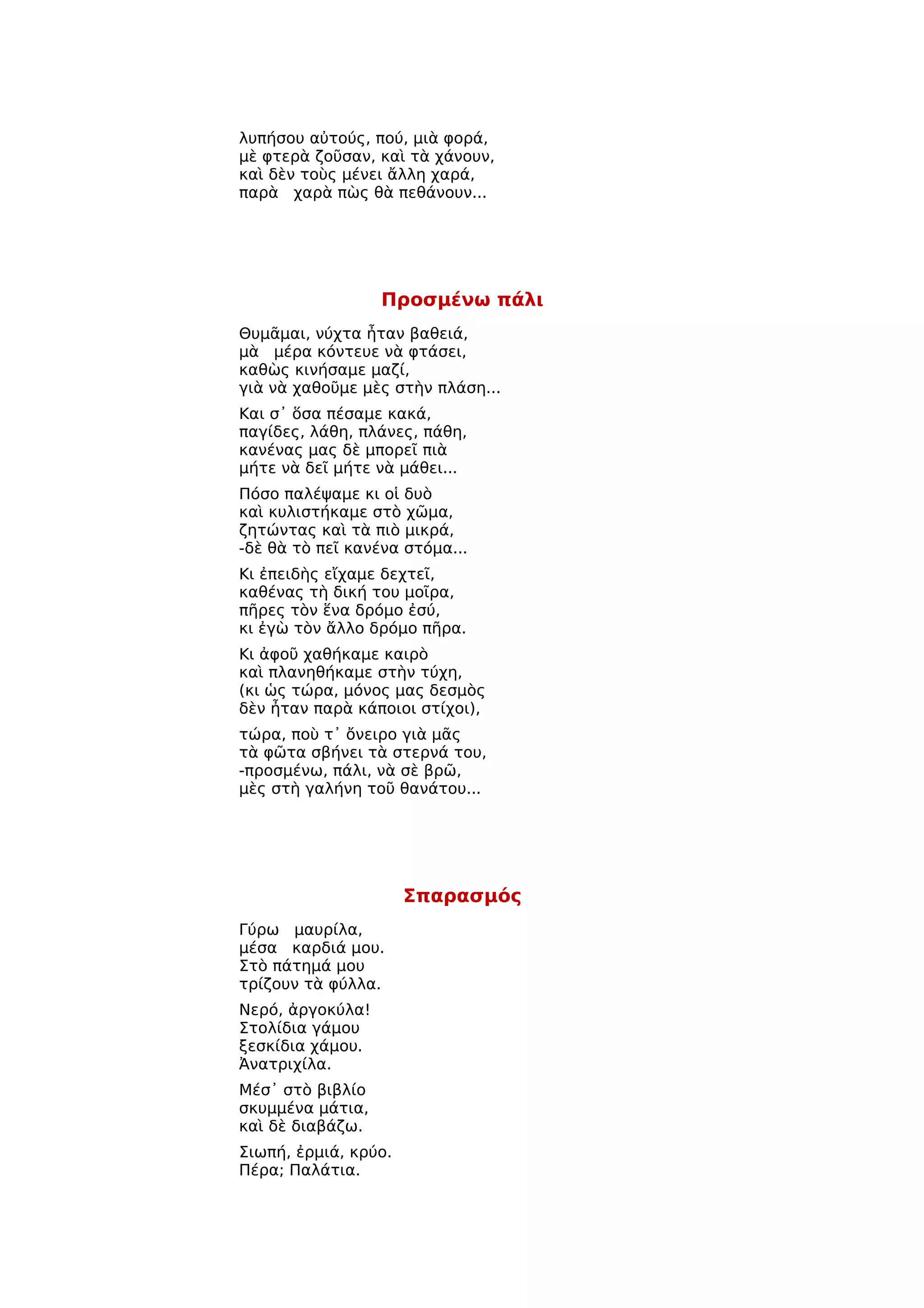 λυπήσου αὐτούς, πού, μιὰ φορά,
μὲ φτερὰ ζοῦσαν, καὶ τὰ χάνουν,
καὶ δὲν τοὺς μένει ἄλλη χαρά,
παρὰ χαρὰ πὼς θὰ πεθάνουν...




                  Προσμένω πάλι
Θυμᾶμαι, νύχτα ἦταν βαθειά,
μὰ μέρα κόντευε νὰ φτάσει,
καθὼς κινήσαμε μαζί,
γιὰ νὰ χαθοῦμε μὲς στὴν πλάση...
Και σ᾿ ὅσα πέσαμε κακά,
παγίδες, λάθη, πλάνες, πάθη,
κανένας μας δὲ μπορεῖ πιὰ
μήτε νὰ δεῖ μήτε νὰ μάθει...
Πόσο παλέψαμε κι οἱ δυὸ
καὶ κυλιστήκαμε στὸ χῶμα,
ζητώντας καὶ τὰ πιὸ μικρά,
-δὲ θὰ τὸ πεῖ κανένα στόμα...
Κι ἐπειδὴς εἴχαμε δεχτεῖ,
καθένας τὴ δική του μοῖρα,
πῆρες τὸν ἕνα δρόμο ἐσύ,
κι ἐγὼ τὸν ἄλλο δρόμο πῆρα.
Κι ἀφοῦ χαθήκαμε καιρὸ
καὶ πλανηθήκαμε στὴν τύχη,
(κι ὡς τώρα, μόνος μας δεσμὸς
δὲν ἦταν παρὰ κάποιοι στίχοι),
τώρα, ποὺ τ᾿ ὄνειρο γιὰ μᾶς
τὰ φῶτα σβήνει τὰ στερνά του,
-προσμένω, πάλι, νὰ σὲ βρῶ,
μὲς στὴ γαλήνη τοῦ θανάτου...




                      Σπαρασμός
Γύρω μαυρίλα,
μέσα καρδιά μου.
Στὸ πάτημά μου
τρίζουν τὰ φύλλα.
Νερό, ἀργοκύλα!
Στολίδια γάμου
ξεσκίδια χάμου.
Ἀνατριχίλα.
Μέσ᾿ στὸ βιβλίο
σκυμμένα μάτια,
καὶ δὲ διαβάζω.
Σιωπή, ἐρμιά, κρύο.
Πέρα; Παλάτια.
 