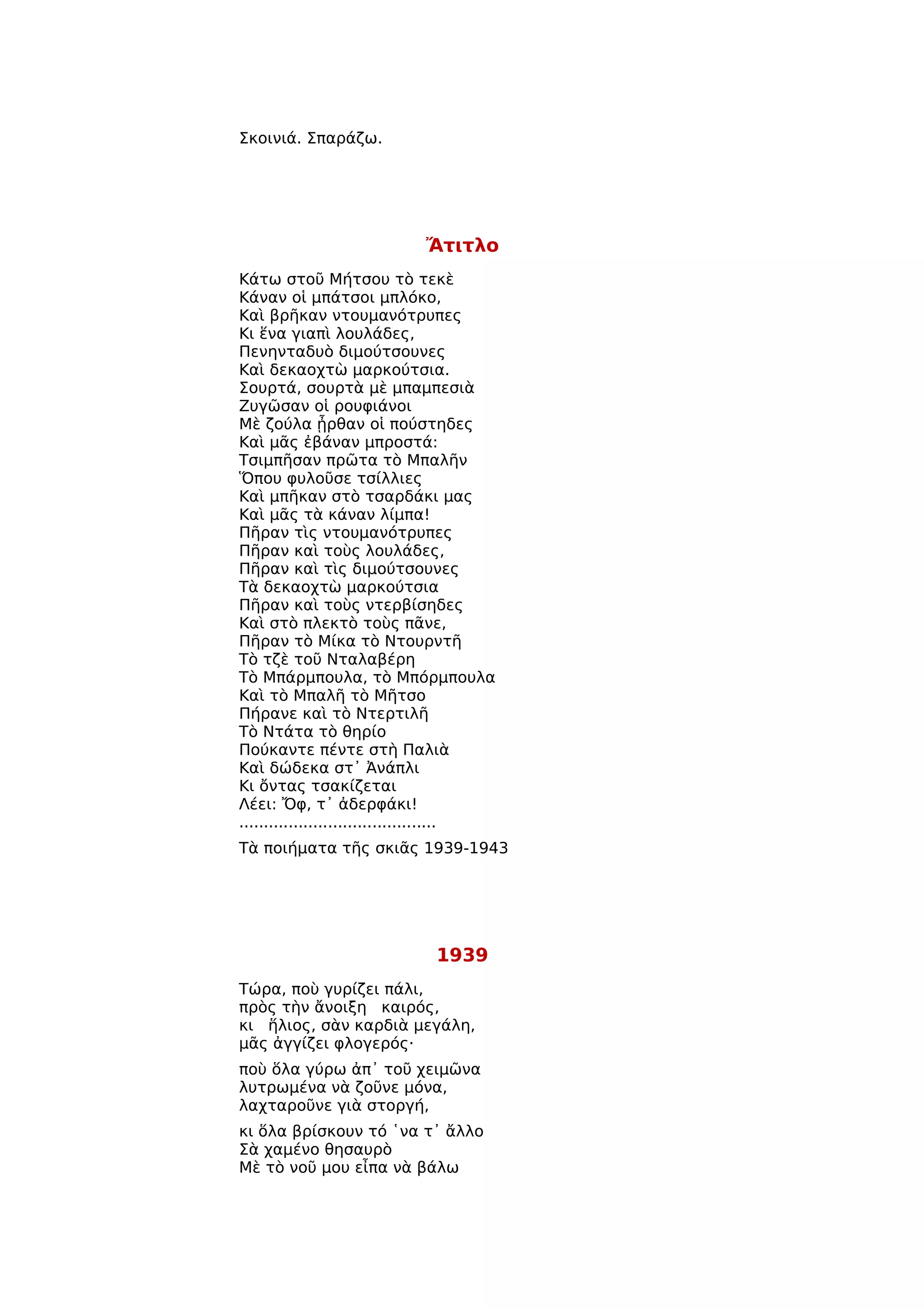 Σκοινιά. Σπαράζω.




                             Ἄτιτλο
Κάτω στοῦ Μήτσου τὸ τεκὲ
Κάναν οἱ μπάτσοι μπλόκο,
Καὶ βρῆκαν ντουμανότρυπες
Κι ἕνα γιαπὶ λουλάδες,
Πενηνταδυὸ διμούτσουνες
Καὶ δεκαοχτὼ μαρκούτσια.
Σουρτά, σουρτὰ μὲ μπαμπεσιὰ
Ζυγῶσαν οἱ ρουφιάνοι
Μὲ ζούλα ᾖρθαν οἱ πούστηδες
Καὶ μᾶς ἐβάναν μπροστά:
Τσιμπῆσαν πρῶτα τὸ Μπαλῆν
Ὅπου φυλοῦσε τσίλλιες
Καὶ μπῆκαν στὸ τσαρδάκι μας
Καὶ μᾶς τὰ κάναν λίμπα!
Πῆραν τὶς ντουμανότρυπες
Πῆραν καὶ τοὺς λουλάδες,
Πῆραν καὶ τὶς διμούτσουνες
Τὰ δεκαοχτὼ μαρκούτσια
Πῆραν καὶ τοὺς ντερβίσηδες
Καὶ στὸ πλεκτὸ τοὺς πᾶνε,
Πῆραν τὸ Μίκα τὸ Ντουρντῆ
Τὸ τζὲ τοῦ Νταλαβέρη
Τὸ Μπάρμπουλα, τὸ Μπόρμπουλα
Καὶ τὸ Μπαλῆ τὸ Μῆτσο
Πήρανε καὶ τὸ Ντερτιλῆ
Τὸ Ντάτα τὸ θηρίο
Πούκαντε πέντε στὴ Παλιὰ
Καὶ δώδεκα στ᾿ Ἀνάπλι
Κι ὄντας τσακίζεται
Λέει: Ὄφ, τ᾿ ἀδερφάκι!
........................................
Τὰ ποιήματα τῆς σκιᾶς 1939-1943




                              1939
Τώρα, ποὺ γυρίζει πάλι,
πρὸς τὴν ἄνοιξη καιρός,
κι ἥλιος, σὰν καρδιὰ μεγάλη,
μᾶς ἀγγίζει φλογερός·
ποὺ ὅλα γύρω ἀπ᾿ τοῦ χειμῶνα
λυτρωμένα νὰ ζοῦνε μόνα,
λαχταροῦνε γιὰ στοργή,
κι ὅλα βρίσκουν τό ῾να τ᾿ ἄλλο
Σὰ χαμένο θησαυρὸ
Μὲ τὸ νοῦ μου εἶπα νὰ βάλω
 