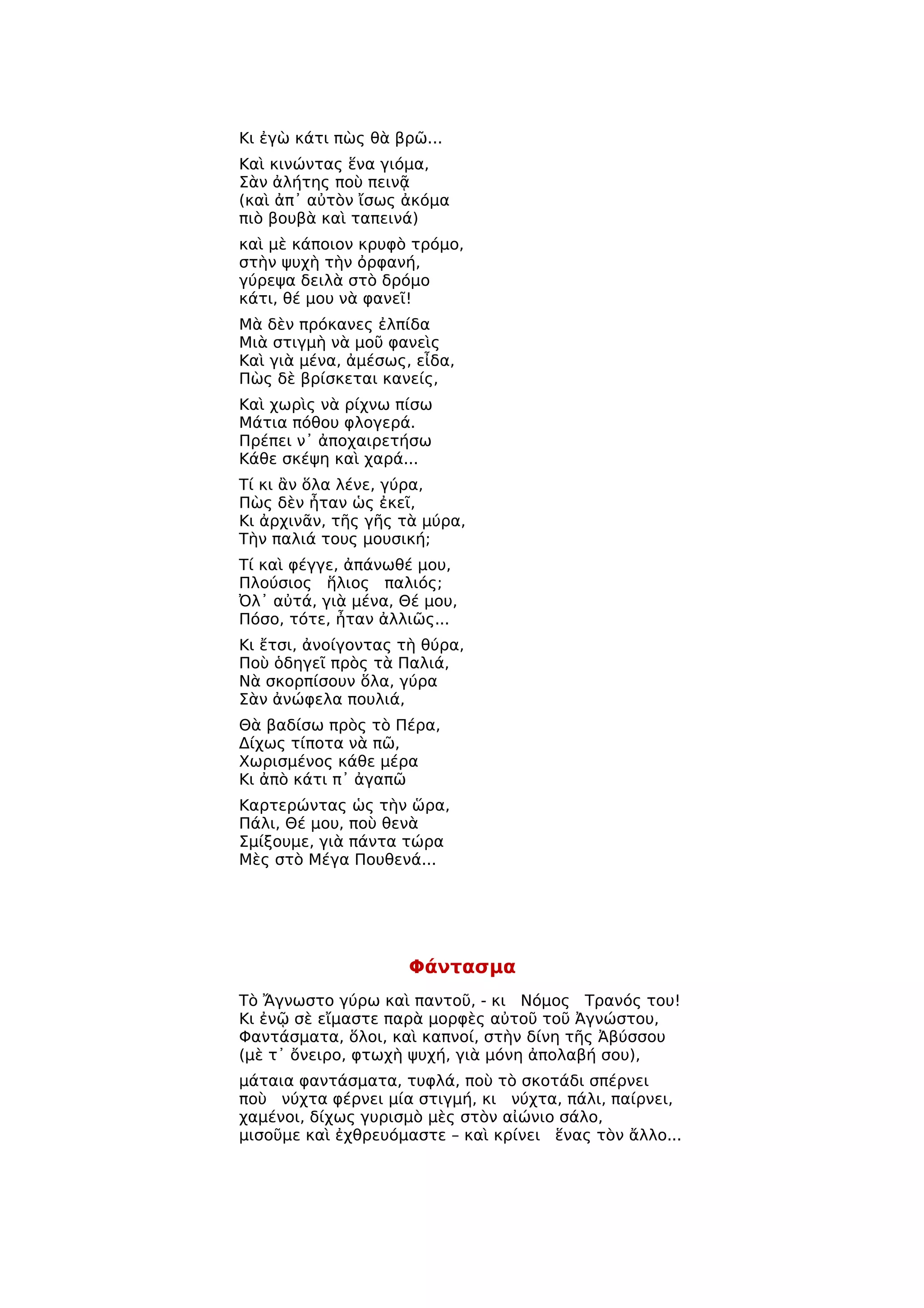 Κι ἐγὼ κάτι πὼς θὰ βρῶ...
Καὶ κινώντας ἕνα γιόμα,
Σὰν ἀλήτης ποὺ πεινᾷ
(καὶ ἀπ᾿ αὐτὸν ἴσως ἀκόμα
πιὸ βουβὰ καὶ ταπεινά)
καὶ μὲ κάποιον κρυφὸ τρόμο,
στὴν ψυχὴ τὴν ὀρφανή,
γύρεψα δειλὰ στὸ δρόμο
κάτι, θέ μου νὰ φανεῖ!
Μὰ δὲν πρόκανες ἐλπίδα
Μιὰ στιγμὴ νὰ μοῦ φανεὶς
Καὶ γιὰ μένα, ἀμέσως, εἶδα,
Πὼς δὲ βρίσκεται κανείς,
Καὶ χωρὶς νὰ ρίχνω πίσω
Μάτια πόθου φλογερά.
Πρέπει ν᾿ ἀποχαιρετήσω
Κάθε σκέψη καὶ χαρά...
Τί κι ἂν ὅλα λένε, γύρα,
Πὼς δὲν ἦταν ὡς ἐκεῖ,
Κι ἀρχινᾶν, τῆς γῆς τὰ μύρα,
Τὴν παλιά τους μουσική;
Τί καὶ φέγγε, ἀπάνωθέ μου,
Πλούσιος ἥλιος παλιός;
Ὀλ᾿ αὐτά, γιὰ μένα, Θέ μου,
Πόσο, τότε, ἦταν ἀλλιῶς...
Κι ἔτσι, ἀνοίγοντας τὴ θύρα,
Ποὺ ὁδηγεῖ πρὸς τὰ Παλιά,
Νὰ σκορπίσουν ὅλα, γύρα
Σὰν ἀνώφελα πουλιά,
Θὰ βαδίσω πρὸς τὸ Πέρα,
Δίχως τίποτα νὰ πῶ,
Χωρισμένος κάθε μέρα
Κι ἀπὸ κάτι π᾿ ἀγαπῶ
Καρτερώντας ὡς τὴν ὥρα,
Πάλι, Θέ μου, ποὺ θενὰ
Σμίξουμε, γιὰ πάντα τώρα
Μὲς στὸ Μέγα Πουθενά...




                     Φάντασμα
Τὸ Ἄγνωστο γύρω καὶ παντοῦ, - κι Νόμος Τρανός του!
Κι ἐνῷ σὲ εἴμαστε παρὰ μορφὲς αὐτοῦ τοῦ Ἀγνώστου,
Φαντάσματα, ὅλοι, καὶ καπνοί, στὴν δίνη τῆς Ἀβύσσου
(μὲ τ᾿ ὄνειρο, φτωχὴ ψυχή, γιὰ μόνη ἀπολαβή σου),
μάταια φαντάσματα, τυφλά, ποὺ τὸ σκοτάδι σπέρνει
ποὺ νύχτα φέρνει μία στιγμή, κι νύχτα, πάλι, παίρνει,
χαμένοι, δίχως γυρισμὸ μὲς στὸν αἰώνιο σάλο,
μισοῦμε καὶ ἐχθρευόμαστε – καὶ κρίνει ἕνας τὸν ἄλλο...
 