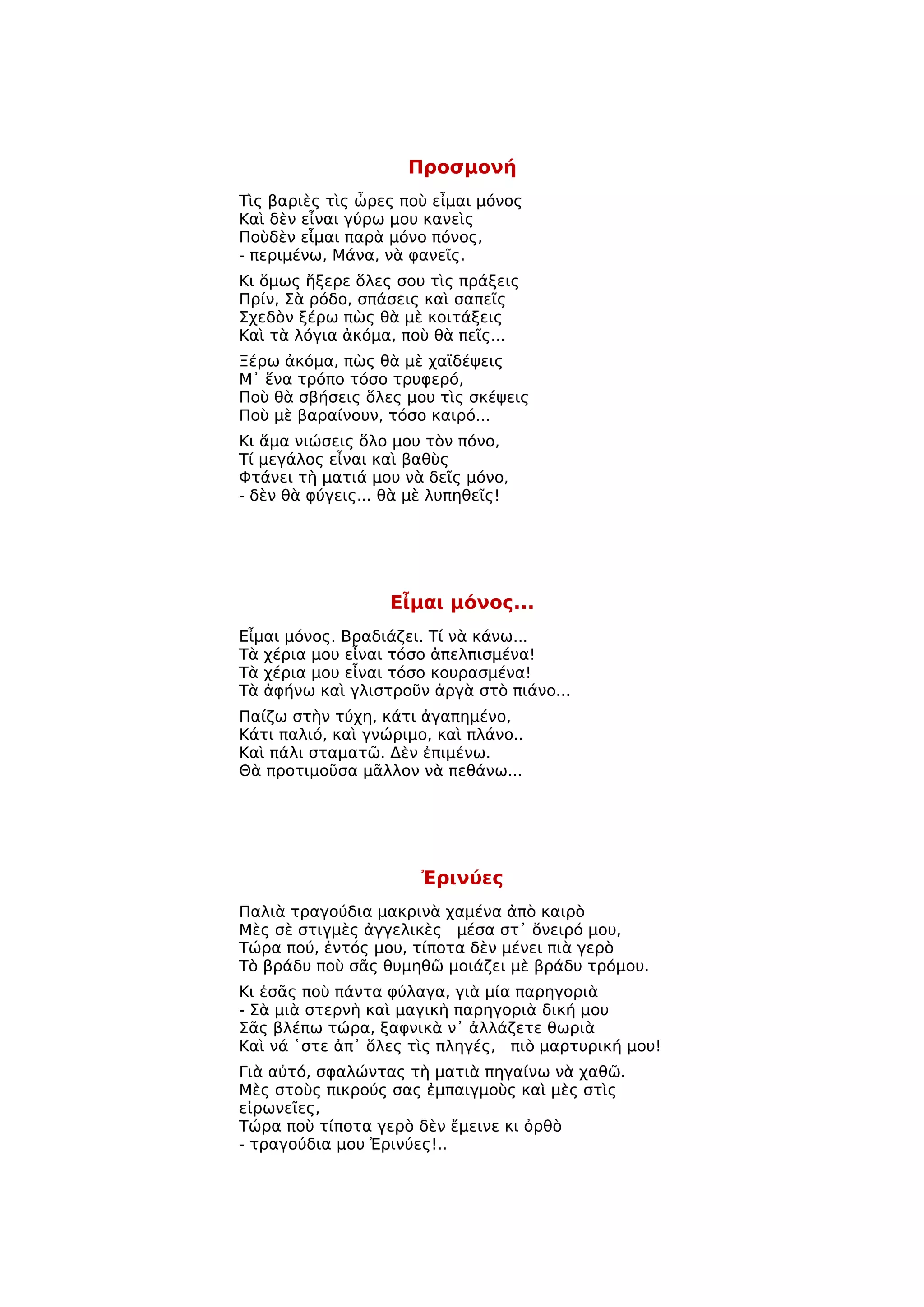 Προσμονή
Τὶς βαριὲς τὶς ὦρες ποὺ εἶμαι μόνος
Καὶ δὲν εἶναι γύρω μου κανεὶς
Ποὺδὲν εἶμαι παρὰ μόνο πόνος,
- περιμένω, Μάνα, νὰ φανεῖς.
Κι ὅμως ἤξερε ὅλες σου τὶς πράξεις
Πρίν, Σὰ ρόδο, σπάσεις καὶ σαπεῖς
Σχεδὸν ξέρω πὼς θὰ μὲ κοιτάξεις
Καὶ τὰ λόγια ἀκόμα, ποὺ θὰ πεῖς...
Ξέρω ἀκόμα, πὼς θὰ μὲ χαϊδέψεις
Μ᾿ ἕνα τρόπο τόσο τρυφερό,
Ποὺ θὰ σβήσεις ὅλες μου τὶς σκέψεις
Ποὺ μὲ βαραίνουν, τόσο καιρό...
Κι ἅμα νιώσεις ὅλο μου τὸν πόνο,
Τί μεγάλος εἶναι καὶ βαθὺς
Φτάνει τὴ ματιά μου νὰ δεῖς μόνο,
- δὲν θὰ φύγεις... θὰ μὲ λυπηθεῖς!




                   Εἶμαι μόνος...
Εἶμαι μόνος. Βραδιάζει. Τί νὰ κάνω...
Τὰ χέρια μου εἶναι τόσο ἀπελπισμένα!
Τὰ χέρια μου εἶναι τόσο κουρασμένα!
Τὰ ἀφήνω καὶ γλιστροῦν ἀργὰ στὸ πιάνο...
Παίζω στὴν τύχη, κάτι ἀγαπημένο,
Κάτι παλιό, καὶ γνώριμο, καὶ πλάνο..
Καὶ πάλι σταματῶ. Δὲν ἐπιμένω.
Θὰ προτιμοῦσα μᾶλλον νὰ πεθάνω...




                       Ἐρινύες
Παλιὰ τραγούδια μακρινὰ χαμένα ἀπὸ καιρὸ
Μὲς σὲ στιγμὲς ἀγγελικὲς μέσα στ᾿ ὄνειρό μου,
Τώρα πού, ἐντός μου, τίποτα δὲν μένει πιὰ γερὸ
Τὸ βράδυ ποὺ σᾶς θυμηθῶ μοιάζει μὲ βράδυ τρόμου.
Κι ἐσᾶς ποὺ πάντα φύλαγα, γιὰ μία παρηγοριὰ
- Σὰ μιὰ στερνὴ καὶ μαγικὴ παρηγοριὰ δική μου
Σᾶς βλέπω τώρα, ξαφνικὰ ν᾿ ἀλλάζετε θωριὰ
Καὶ νά ῾στε ἀπ᾿ ὅλες τὶς πληγές, πιὸ μαρτυρική μου!
Γιὰ αὐτό, σφαλώντας τὴ ματιὰ πηγαίνω νὰ χαθῶ.
Μὲς στοὺς πικρούς σας ἐμπαιγμοὺς καὶ μὲς στὶς
εἰρωνεῖες,
Τώρα ποὺ τίποτα γερὸ δὲν ἔμεινε κι ὀρθὸ
- τραγούδια μου Ἐρινύες!..
 