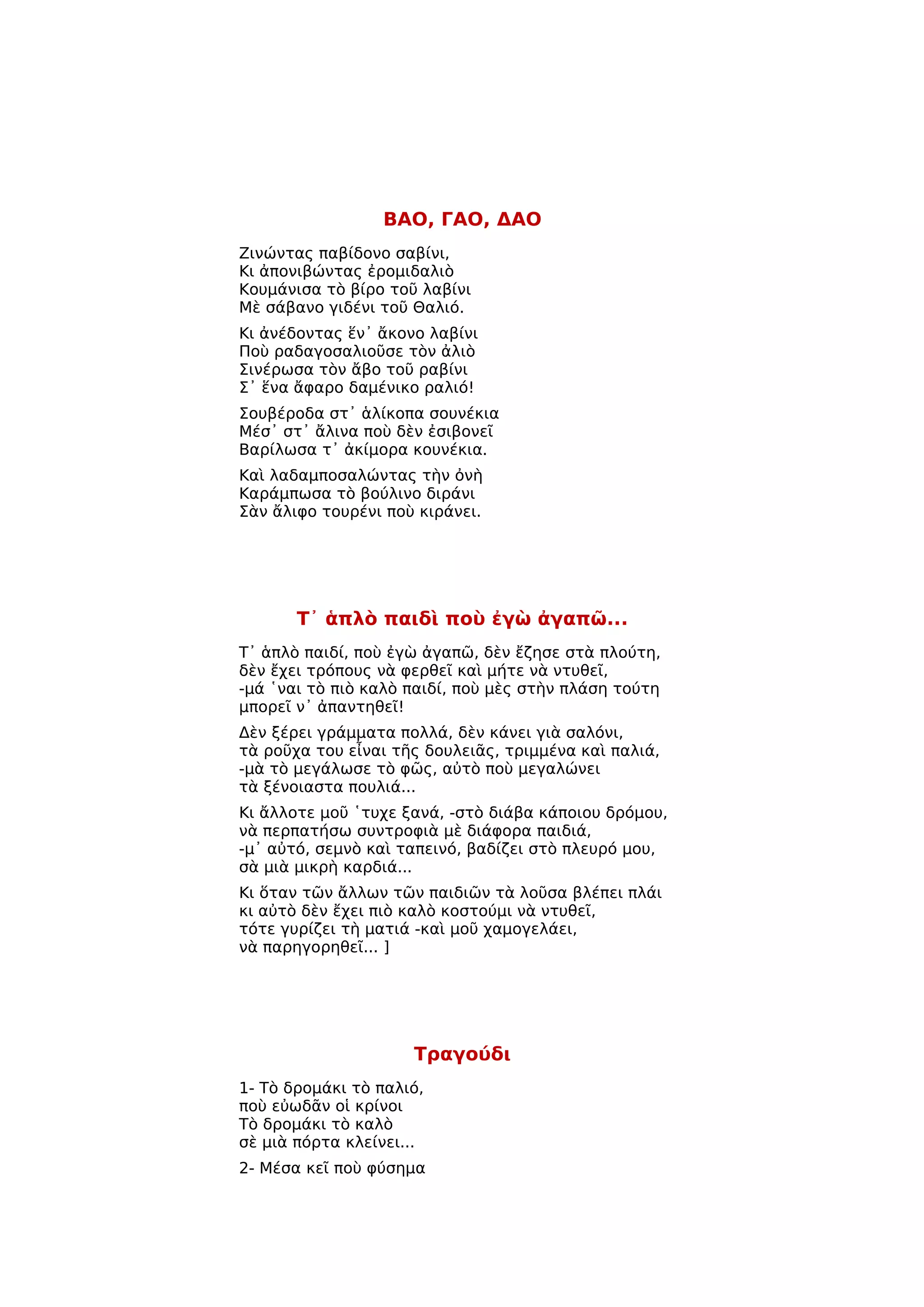 ΒΑΟ, ΓΑΟ, ΔΑΟ
Ζινώντας παβίδονο σαβίνι,
Κι ἀπονιβώντας ἐρομιδαλιὸ
Κουμάνισα τὸ βίρο τοῦ λαβίνι
Μὲ σάβανο γιδένι τοῦ Θαλιό.
Κι ἀνέδοντας ἕν᾿ ἄκονο λαβίνι
Ποὺ ραδαγοσαλιοῦσε τὸν ἀλιὸ
Σινέρωσα τὸν ἄβο τοῦ ραβίνι
Σ᾿ ἕνα ἄφαρο δαμένικο ραλιό!
Σουβέροδα στ᾿ ἁλίκοπα σουνέκια
Μέσ᾿ στ᾿ ἄλινα ποὺ δὲν ἐσιβονεῖ
Βαρίλωσα τ᾿ ἀκίμορα κουνέκια.
Καὶ λαδαμποσαλώντας τὴν ὀνὴ
Καράμπωσα τὸ βούλινο διράνι
Σὰν ἄλιφο τουρένι ποὺ κιράνει.




       T᾿ ἁπλὸ παιδὶ ποὺ ἐγὼ ἀγαπῶ...
Τ᾿ ἁπλὸ παιδί, ποὺ ἐγὼ ἀγαπῶ, δὲν ἔζησε στὰ πλούτη,
δὲν ἔχει τρόπους νὰ φερθεῖ καὶ μήτε νὰ ντυθεῖ,
-μά ῾ναι τὸ πιὸ καλὸ παιδί, ποὺ μὲς στὴν πλάση τούτη
μπορεῖ ν᾿ ἀπαντηθεῖ!
Δὲν ξέρει γράμματα πολλά, δὲν κάνει γιὰ σαλόνι,
τὰ ροῦχα του εἶναι τῆς δουλειᾶς, τριμμένα καὶ παλιά,
-μὰ τὸ μεγάλωσε τὸ φῶς, αὐτὸ ποὺ μεγαλώνει
τὰ ξένοιαστα πουλιά...
Κι ἄλλοτε μοῦ ῾τυχε ξανά, -στὸ διάβα κάποιου δρόμου,
νὰ περπατήσω συντροφιὰ μὲ διάφορα παιδιά,
-μ᾿ αὐτό, σεμνὸ καὶ ταπεινό, βαδίζει στὸ πλευρό μου,
σὰ μιὰ μικρὴ καρδιά...
Κι ὅταν τῶν ἄλλων τῶν παιδιῶν τὰ λοῦσα βλέπει πλάι
κι αὐτὸ δὲν ἔχει πιὸ καλὸ κοστούμι νὰ ντυθεῖ,
τότε γυρίζει τὴ ματιά -καὶ μοῦ χαμογελάει,
νὰ παρηγορηθεῖ... ]




                     Τραγούδι
1- Τὸ δρομάκι τὸ παλιό,
ποὺ εὐωδᾶν οἱ κρίνοι
Τὸ δρομάκι τὸ καλὸ
σὲ μιὰ πόρτα κλείνει...
2- Μέσα κεῖ ποὺ φύσημα
 