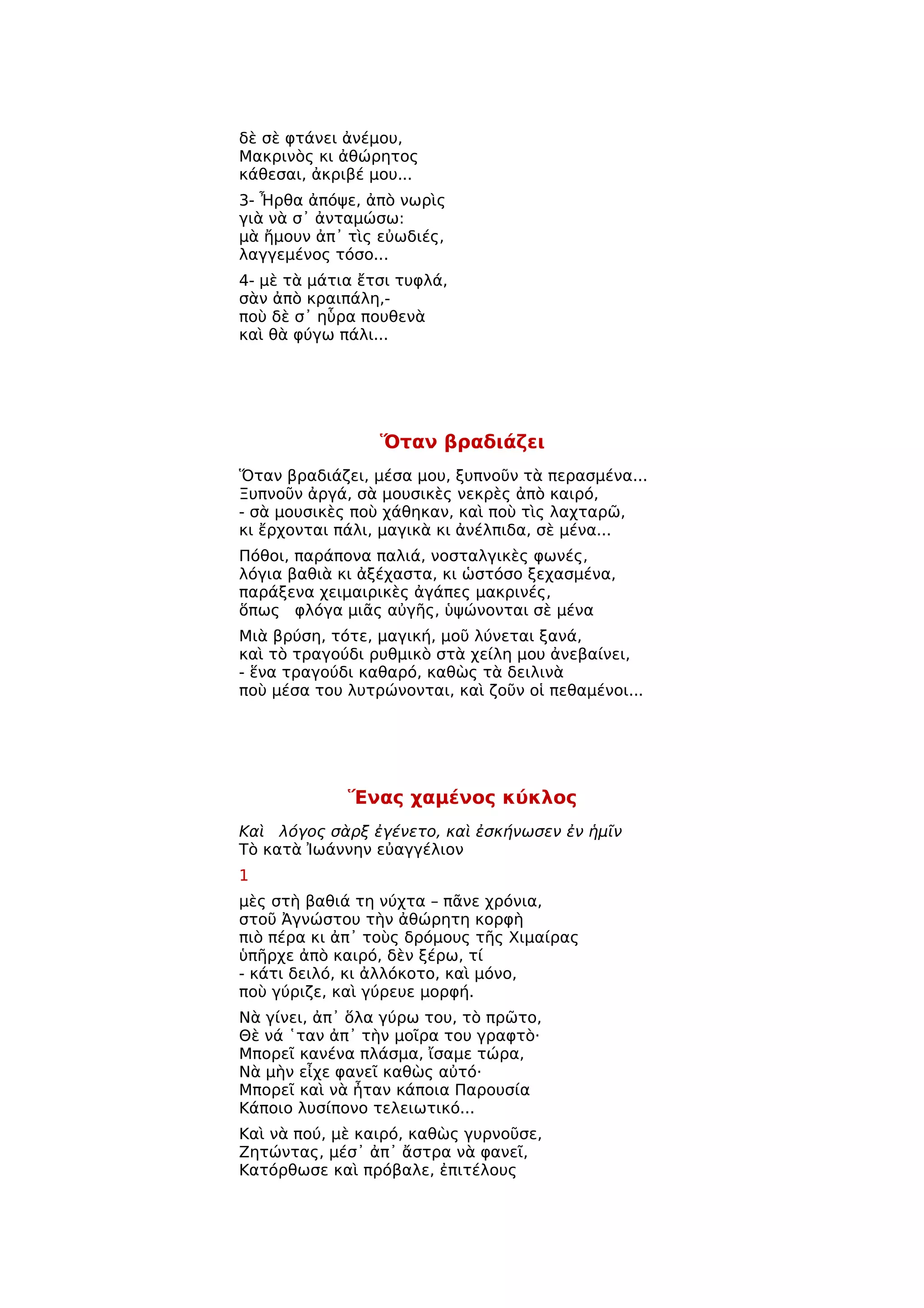 δὲ σὲ φτάνει ἀνέμου,
Μακρινὸς κι ἀθώρητος
κάθεσαι, ἀκριβέ μου...
3- Ἦρθα ἀπόψε, ἀπὸ νωρὶς
γιὰ νὰ σ᾿ ἀνταμώσω:
μὰ ἤμουν ἀπ᾿ τὶς εὐωδιές,
λαγγεμένος τόσο...
4- μὲ τὰ μάτια ἔτσι τυφλά,
σὰν ἀπὸ κραιπάλη,-
ποὺ δὲ σ᾿ ηὗρα πουθενὰ
καὶ θὰ φύγω πάλι...




                 Ὅταν βραδιάζει
Ὅταν βραδιάζει, μέσα μου, ξυπνοῦν τὰ περασμένα...
Ξυπνοῦν ἀργά, σὰ μουσικὲς νεκρὲς ἀπὸ καιρό,
- σὰ μουσικὲς ποὺ χάθηκαν, καὶ ποὺ τὶς λαχταρῶ,
κι ἔρχονται πάλι, μαγικὰ κι ἀνέλπιδα, σὲ μένα...
Πόθοι, παράπονα παλιά, νοσταλγικὲς φωνές,
λόγια βαθιὰ κι ἀξέχαστα, κι ὡστόσο ξεχασμένα,
παράξενα χειμαιρικὲς ἀγάπες μακρινές,
ὅπως φλόγα μιᾶς αὐγῆς, ὑψώνονται σὲ μένα
Μιὰ βρύση, τότε, μαγική, μοῦ λύνεται ξανά,
καὶ τὸ τραγούδι ρυθμικὸ στὰ χείλη μου ἀνεβαίνει,
- ἕνα τραγούδι καθαρό, καθὼς τὰ δειλινὰ
ποὺ μέσα του λυτρώνονται, καὶ ζοῦν οἱ πεθαμένοι...




             Ἕνας χαμένος κύκλος
Καὶ λόγος σὰρξ ἐγένετο, καὶ ἐσκήνωσεν ἐν ἡμῖν
Τὸ κατὰ Ἰωάννην εὐαγγέλιον
1
μὲς στὴ βαθιά τη νύχτα – πᾶνε χρόνια,
στοῦ Ἀγνώστου τὴν ἀθώρητη κορφὴ
πιὸ πέρα κι ἀπ᾿ τοὺς δρόμους τῆς Χιμαίρας
ὑπῆρχε ἀπὸ καιρό, δὲν ξέρω, τί
- κάτι δειλό, κι ἀλλόκοτο, καὶ μόνο,
ποὺ γύριζε, καὶ γύρευε μορφή.
Νὰ γίνει, ἀπ᾿ ὅλα γύρω του, τὸ πρῶτο,
Θὲ νά ῾ταν ἀπ᾿ τὴν μοῖρα του γραφτὸ·
Μπορεῖ κανένα πλάσμα, ἴσαμε τώρα,
Νὰ μὴν εἶχε φανεῖ καθὼς αὐτό·
Μπορεῖ καὶ νὰ ἦταν κάποια Παρουσία
Κάποιο λυσίπονο τελειωτικό...
Καὶ νὰ πού, μὲ καιρό, καθὼς γυρνοῦσε,
Ζητώντας, μέσ᾿ ἀπ᾿ ἄστρα νὰ φανεῖ,
Κατόρθωσε καὶ πρόβαλε, ἐπιτέλους
 