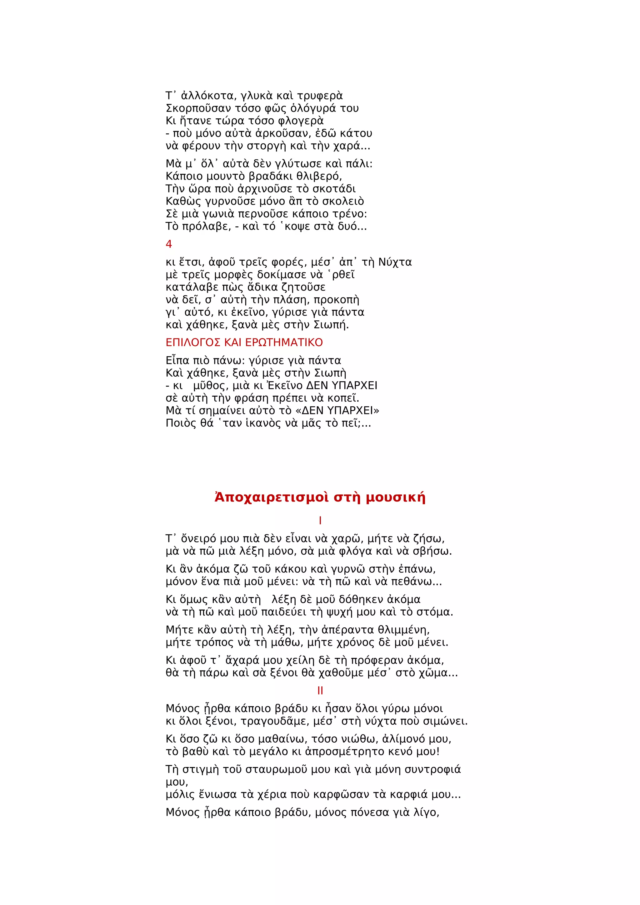 Τ᾿ ἀλλόκοτα, γλυκὰ καὶ τρυφερὰ
Σκορποῦσαν τόσο φῶς ὁλόγυρά του
Κι ἤτανε τώρα τόσο φλογερὰ
- ποὺ μόνο αὐτὰ ἀρκοῦσαν, ἐδῶ κάτου
νὰ φέρουν τὴν στοργὴ καὶ τὴν χαρά...
Μὰ μ᾿ ὅλ᾿ αὐτὰ δὲν γλύτωσε καὶ πάλι:
Κάποιο μουντὸ βραδάκι θλιβερό,
Τὴν ὥρα ποὺ ἀρχινοῦσε τὸ σκοτάδι
Καθὼς γυρνοῦσε μόνο ἂπ τὸ σκολειὸ
Σὲ μιὰ γωνιὰ περνοῦσε κάποιο τρένο:
Τὸ πρόλαβε, - καὶ τό ῾κοψε στὰ δυό...
4
κι ἔτσι, ἀφοῦ τρεῖς φορές, μέσ᾿ ἀπ᾿ τὴ Νύχτα
μὲ τρεῖς μορφὲς δοκίμασε νὰ ῾ρθεῖ
κατάλαβε πὼς ἄδικα ζητοῦσε
νὰ δεῖ, σ᾿ αὐτὴ τὴν πλάση, προκοπὴ
γι᾿ αὐτό, κι ἐκεῖνο, γύρισε γιὰ πάντα
καὶ χάθηκε, ξανὰ μὲς στὴν Σιωπή.
ΕΠΙΛΟΓΟΣ ΚΑΙ ΕΡΩΤΗΜΑΤΙΚΟ
Εἶπα πιὸ πάνω: γύρισε γιὰ πάντα
Καὶ χάθηκε, ξανὰ μὲς στὴν Σιωπὴ
- κι μῦθος, μιὰ κι Ἐκεῖνο ΔΕΝ ΥΠΑΡΧΕΙ
σὲ αὐτὴ τὴν φράση πρέπει νὰ κοπεῖ.
Μὰ τί σημαίνει αὐτὸ τὸ «ΔΕΝ ΥΠΑΡΧΕΙ»
Ποιὸς θά ῾ταν ἱκανὸς νὰ μᾶς τὸ πεῖ;...




        Ἀποχαιρετισμοὶ στὴ μουσική
                           Ι
Τ᾿ ὄνειρό μου πιὰ δὲν εἶναι νὰ χαρῶ, μήτε νὰ ζήσω,
μὰ νὰ πῶ μιὰ λέξη μόνο, σὰ μιὰ φλόγα καὶ νὰ σβήσω.
Κι ἂν ἀκόμα ζῶ τοῦ κάκου καὶ γυρνῶ στὴν ἐπάνω,
μόνον ἕνα πιὰ μοῦ μένει: νὰ τὴ πῶ καὶ νὰ πεθάνω...
Κι ὅμως κἂν αὐτὴ λέξη δὲ μοῦ δόθηκεν ἀκόμα
νὰ τὴ πῶ καὶ μοῦ παιδεύει τὴ ψυχή μου καὶ τὸ στόμα.
Μήτε κἂν αὐτὴ τὴ λέξη, τὴν ἀπέραντα θλιμμένη,
μήτε τρόπος νὰ τὴ μάθω, μήτε χρόνος δὲ μοῦ μένει.
Κι ἀφοῦ τ᾿ ἄχαρά μου χείλη δὲ τὴ πρόφεραν ἀκόμα,
θὰ τὴ πάρω καὶ σὰ ξένοι θὰ χαθοῦμε μέσ᾿ στὸ χῶμα...
                           ΙΙ
Μόνος ᾖρθα κάποιο βράδυ κι ἦσαν ὅλοι γύρω μόνοι
κι ὅλοι ξένοι, τραγουδᾶμε, μέσ᾿ στὴ νύχτα ποὺ σιμώνει.
Κι ὅσο ζῶ κι ὅσο μαθαίνω, τόσο νιώθω, ἀλίμονό μου,
τὸ βαθὺ καὶ τὸ μεγάλο κι ἀπροσμέτρητο κενό μου!
Τὴ στιγμὴ τοῦ σταυρωμοῦ μου καὶ γιὰ μόνη συντροφιά
μου,
μόλις ἔνιωσα τὰ χέρια ποὺ καρφῶσαν τὰ καρφιά μου...
Μόνος ᾖρθα κάποιο βράδυ, μόνος πόνεσα γιὰ λίγο,
 