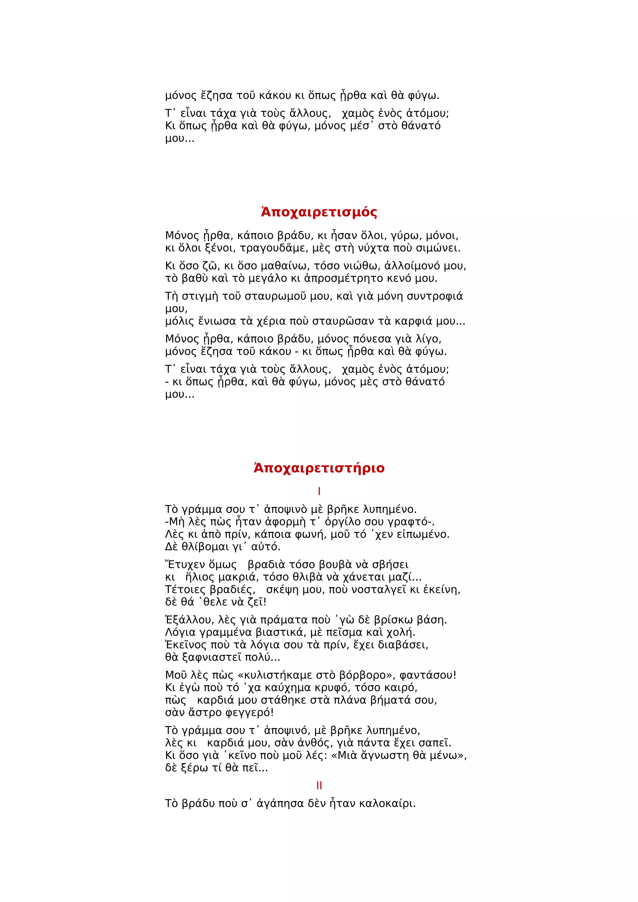 μόνος ἔζησα τοῦ κάκου κι ὅπως ᾖρθα καὶ θὰ φύγω.
Τ᾿ εἶναι τάχα γιὰ τοὺς ἄλλους, χαμὸς ἑνὸς ἀτόμου;
Κι ὅπως ᾖρθα καὶ θὰ φύγω, μόνος μέσ᾿ στὸ θάνατό
μου...




                 Ἀποχαιρετισμός
Μόνος ᾖρθα, κάποιο βράδυ, κι ἦσαν ὅλοι, γύρω, μόνοι,
κι ὅλοι ξένοι, τραγουδᾶμε, μὲς στὴ νύχτα ποὺ σιμώνει.
Κι ὅσο ζῶ, κι ὅσο μαθαίνω, τόσο νιώθω, ἀλλοίμονό μου,
τὸ βαθὺ καὶ τὸ μεγάλο κι ἀπροσμέτρητο κενό μου.
Τὴ στιγμὴ τοῦ σταυρωμοῦ μου, καὶ γιὰ μόνη συντροφιά
μου,
μόλις ἔνιωσα τὰ χέρια ποὺ σταυρῶσαν τὰ καρφιά μου...
Μόνος ᾖρθα, κάποιο βράδυ, μόνος πόνεσα γιὰ λίγο,
μόνος ἔζησα τοῦ κάκου - κι ὅπως ᾖρθα καὶ θὰ φύγω.
Τ᾿ εἶναι τάχα γιὰ τοὺς ἄλλους, χαμὸς ἑνὸς ἀτόμου;
- κι ὅπως ᾖρθα, καὶ θὰ φύγω, μόνος μὲς στὸ θάνατό
μου...




               Ἀποχαιρετιστήριο
                           Ι
Τὸ γράμμα σου τ᾿ ἀποψινὸ μὲ βρῆκε λυπημένο.
-Μὴ λὲς πὼς ἦταν ἀφορμὴ τ᾿ ὀργίλο σου γραφτό-.
Λὲς κι ἀπὸ πρίν, κάποια φωνή, μοῦ τό ῾χεν εἰπωμένο.
Δὲ θλίβομαι γι᾿ αὐτό.
Ἔτυχεν ὅμως βραδιὰ τόσο βουβὰ νὰ σβήσει
κι ἥλιος μακριά, τόσο θλιβὰ νὰ χάνεται μαζί...
Τέτοιες βραδιές, σκέψη μου, ποὺ νοσταλγεῖ κι ἐκείνη,
δὲ θά ῾θελε νὰ ζεῖ!
Ἐξάλλου, λὲς γιὰ πράματα ποὺ ῾γὼ δὲ βρίσκω βάση.
Λόγια γραμμένα βιαστικά, μὲ πεῖσμα καὶ χολή.
Ἐκεῖνος ποὺ τὰ λόγια σου τὰ πρίν, ἔχει διαβάσει,
θὰ ξαφνιαστεῖ πολύ...
Μοῦ λὲς πὼς «κυλιστήκαμε στὸ βόρβορο», φαντάσου!
Κι ἐγὼ ποὺ τό ῾χα καύχημα κρυφό, τόσο καιρό,
πὼς καρδιά μου στάθηκε στὰ πλάνα βήματά σου,
σὰν ἄστρο φεγγερό!
Τὸ γράμμα σου τ᾿ ἀποψινό, μὲ βρῆκε λυπημένο,
λὲς κι καρδιά μου, σὰν ἀνθός, γιὰ πάντα ἔχει σαπεῖ.
Κι ὅσο γιὰ ῾κεῖνο ποὺ μοῦ λές: «Μιὰ ἄγνωστη θὰ μένω»,
δὲ ξέρω τί θὰ πεῖ...
                           ΙΙ
Τὸ βράδυ ποὺ σ᾿ ἀγάπησα δὲν ἦταν καλοκαίρι.
 