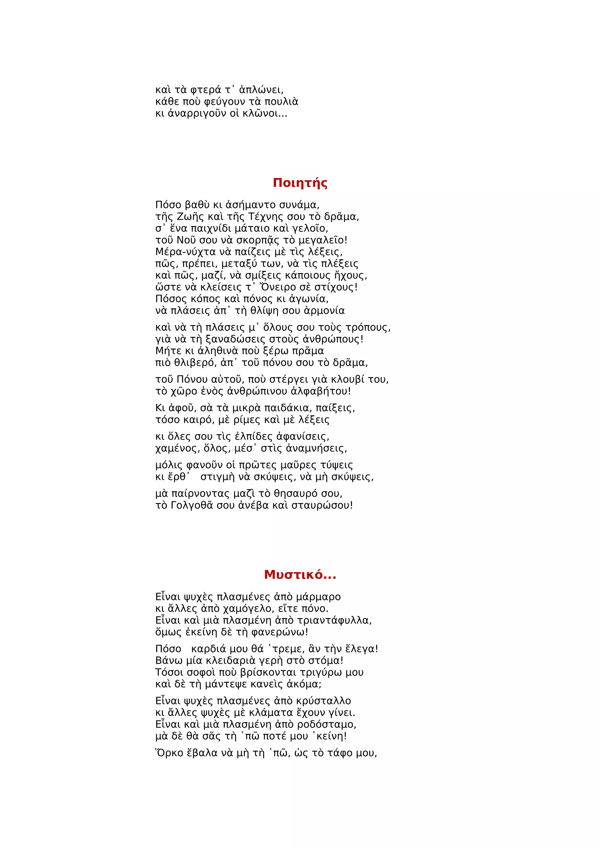 καὶ τὰ φτερά τ᾿ ἁπλώνει,
κάθε ποὺ φεύγουν τὰ πουλιὰ
κι ἀναρριγοῦν οἱ κλῶνοι...




                      Ποιητής
Πόσο βαθὺ κι ἀσήμαντο συνάμα,
τῆς Ζωῆς καὶ τῆς Τέχνης σου τὸ δρᾶμα,
σ᾿ ἕνα παιχνίδι μάταιο καὶ γελοῖο,
τοῦ Νοῦ σου νὰ σκορπᾷς τὸ μεγαλεῖο!
Μέρα-νύχτα νὰ παίζεις μὲ τὶς λέξεις,
πῶς, πρέπει, μεταξύ των, νὰ τὶς πλέξεις
καὶ πῶς, μαζί, νὰ σμίξεις κάποιους ἤχους,
ὥστε νὰ κλείσεις τ᾿ Ὄνειρο σὲ στίχους!
Πόσος κόπος καὶ πόνος κι ἀγωνία,
νὰ πλάσεις ἀπ᾿ τὴ θλίψη σου ἁρμονία
καὶ νὰ τὴ πλάσεις μ᾿ ὅλους σου τοὺς τρόπους,
γιὰ νὰ τὴ ξαναδώσεις στοὺς ἀνθρώπους!
Μήτε κι ἀληθινὰ ποὺ ξέρω πρᾶμα
πιὸ θλιβερό, ἀπ᾿ τοῦ πόνου σου τὸ δρᾶμα,
τοῦ Πόνου αὐτοῦ, ποὺ στέργει γιὰ κλουβί του,
τὸ χῶρο ἑνὸς ἀνθρώπινου ἀλφαβήτου!
Κι ἀφοῦ, σὰ τὰ μικρὰ παιδάκια, παίξεις,
τόσο καιρό, μὲ ρίμες καὶ μὲ λέξεις
κι ὅλες σου τὶς ἐλπίδες ἀφανίσεις,
χαμένος, ὅλος, μέσ᾿ στὶς ἀναμνήσεις,
μόλις φανοῦν οἱ πρῶτες μαῦρες τύψεις
κι ἔρθ᾿ στιγμὴ νὰ σκύψεις, νὰ μὴ σκύψεις,
μὰ παίρνοντας μαζὶ τὸ θησαυρό σου,
τὸ Γολγοθᾶ σου ἀνέβα καὶ σταυρώσου!




                     Μυστικό...
Εἶναι ψυχὲς πλασμένες ἀπὸ μάρμαρο
κι ἄλλες ἀπὸ χαμόγελο, εἴτε πόνο.
Εἶναι καὶ μιὰ πλασμένη ἀπὸ τριαντάφυλλα,
ὅμως ἐκείνη δὲ τὴ φανερώνω!
Πόσο καρδιά μου θά ῾τρεμε, ἂν τὴν ἔλεγα!
Βάνω μία κλειδαριὰ γερὴ στὸ στόμα!
Τόσοι σοφοὶ ποὺ βρίσκονται τριγύρω μου
καὶ δὲ τὴ μάντεψε κανεὶς ἀκόμα;
Εἶναι ψυχὲς πλασμένες ἀπὸ κρύσταλλο
κι ἄλλες ψυχὲς μὲ κλάματα ἔχουν γίνει.
Εἶναι καὶ μιὰ πλασμένη ἀπὸ ροδόσταμο,
μὰ δὲ θὰ σᾶς τὴ ῾πῶ ποτέ μου ῾κείνη!
Ὅρκο ἔβαλα νὰ μὴ τὴ ῾πῶ, ὡς τὸ τάφο μου,
 