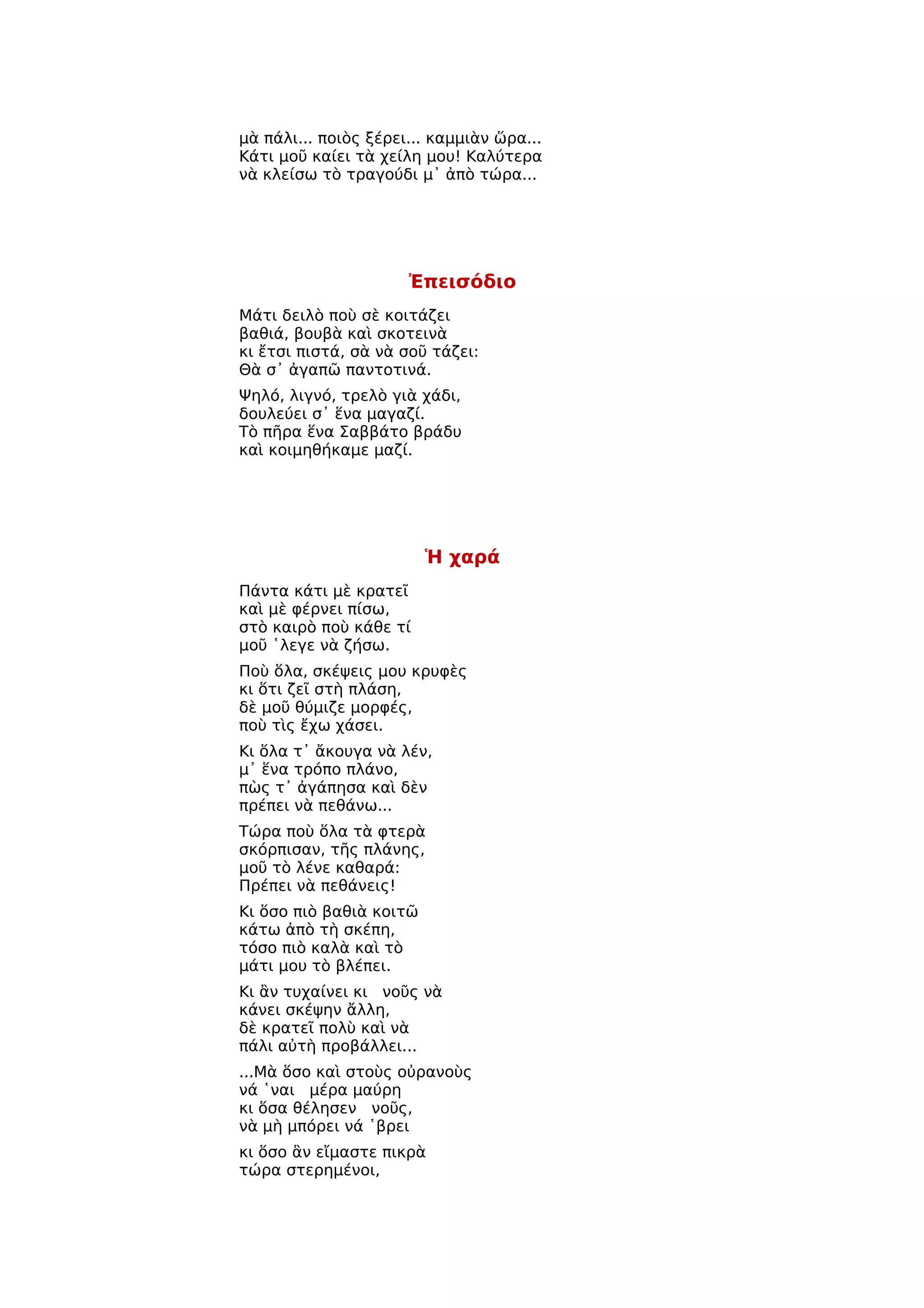 μὰ πάλι... ποιὸς ξέρει... καμμιὰν ὥρα...
Κάτι μοῦ καίει τὰ χείλη μου! Καλύτερα
νὰ κλείσω τὸ τραγούδι μ᾿ ἀπὸ τώρα...




                      Ἐπεισόδιο
Μάτι δειλὸ ποὺ σὲ κοιτάζει
βαθιά, βουβὰ καὶ σκοτεινὰ
κι ἔτσι πιστά, σὰ νὰ σοῦ τάζει:
Θὰ σ᾿ ἀγαπῶ παντοτινά.
Ψηλό, λιγνό, τρελὸ γιὰ χάδι,
δουλεύει σ᾿ ἕνα μαγαζί.
Τὸ πῆρα ἕνα Σαββάτο βράδυ
καὶ κοιμηθήκαμε μαζί.




                         Ἡ χαρά
Πάντα κάτι μὲ κρατεῖ
καὶ μὲ φέρνει πίσω,
στὸ καιρὸ ποὺ κάθε τί
μοῦ ῾λεγε νὰ ζήσω.
Ποὺ ὅλα, σκέψεις μου κρυφὲς
κι ὅτι ζεῖ στὴ πλάση,
δὲ μοῦ θύμιζε μορφές,
ποὺ τὶς ἔχω χάσει.
Κι ὅλα τ᾿ ἄκουγα νὰ λέν,
μ᾿ ἕνα τρόπο πλάνο,
πὼς τ᾿ ἀγάπησα καὶ δὲν
πρέπει νὰ πεθάνω...
Τώρα ποὺ ὅλα τὰ φτερὰ
σκόρπισαν, τῆς πλάνης,
μοῦ τὸ λένε καθαρά:
Πρέπει νὰ πεθάνεις!
Κι ὅσο πιὸ βαθιὰ κοιτῶ
κάτω ἀπὸ τὴ σκέπη,
τόσο πιὸ καλὰ καὶ τὸ
μάτι μου τὸ βλέπει.
Κι ἂν τυχαίνει κι νοῦς νὰ
κάνει σκέψην ἄλλη,
δὲ κρατεῖ πολὺ καὶ νὰ
πάλι αὐτὴ προβάλλει...
...Μὰ ὅσο καὶ στοὺς οὐρανοὺς
νά ῾ναι μέρα μαύρη
κι ὅσα θέλησεν νοῦς,
νὰ μὴ μπόρει νά ῾βρει
κι ὅσο ἂν εἴμαστε πικρὰ
τώρα στερημένοι,
 
