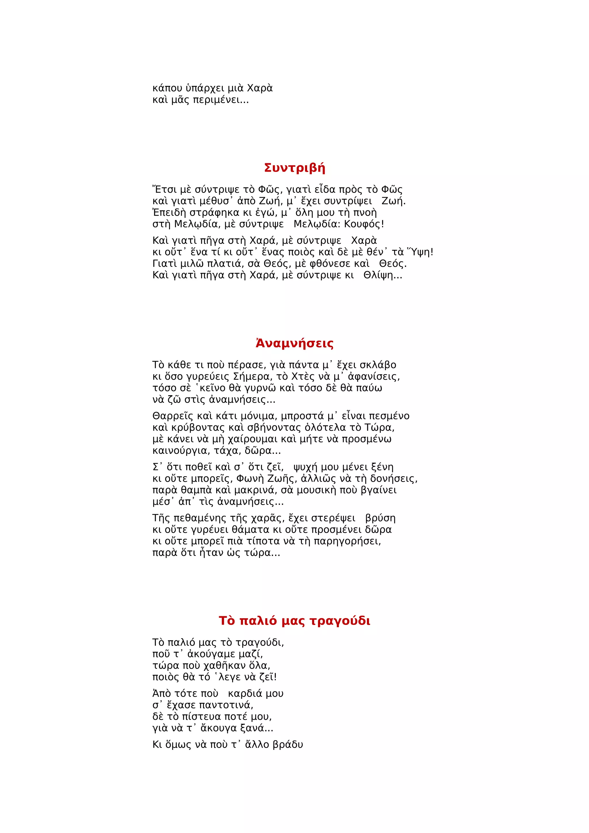 κάπου ὑπάρχει μιὰ Χαρὰ
καὶ μᾶς περιμένει...




                      Συντριβή
Ἔτσι μὲ σύντριψε τὸ Φῶς, γιατὶ εἶδα πρὸς τὸ Φῶς
καὶ γιατὶ μέθυσ᾿ ἀπὸ Ζωή, μ᾿ ἔχει συντρίψει Ζωή.
Ἐπειδὴ στράφηκα κι ἐγώ, μ᾿ ὅλη μου τὴ πνοὴ
στὴ Μελῳδία, μὲ σύντριψε Μελῳδία: Κουφός!
Καὶ γιατὶ πῆγα στὴ Χαρά, μὲ σύντριψε Χαρὰ
κι οὔτ᾿ ἕνα τί κι οὔτ᾿ ἕνας ποιὸς καὶ δὲ μὲ θέν᾿ τὰ Ὕψη!
Γιατὶ μιλῶ πλατιά, σὰ Θεός, μὲ φθόνεσε καὶ Θεός.
Καὶ γιατὶ πῆγα στὴ Χαρά, μὲ σύντριψε κι Θλίψη...




                    Ἀναμνήσεις
Τὸ κάθε τι ποὺ πέρασε, γιὰ πάντα μ᾿ ἔχει σκλάβο
κι ὅσο γυρεύεις Σήμερα, τὸ Χτὲς νὰ μ᾿ ἀφανίσεις,
τόσο σὲ ῾κεῖνο θὰ γυρνῶ καὶ τόσο δὲ θὰ παύω
νὰ ζῶ στὶς ἀναμνήσεις...
Θαρρεῖς καὶ κάτι μόνιμα, μπροστά μ᾿ εἶναι πεσμένο
καὶ κρύβοντας καὶ σβήνοντας ὁλότελα τὸ Τώρα,
μὲ κάνει νὰ μὴ χαίρουμαι καὶ μήτε νὰ προσμένω
καινούργια, τάχα, δῶρα...
Σ᾿ ὅτι ποθεῖ καὶ σ᾿ ὅτι ζεῖ, ψυχή μου μένει ξένη
κι οὔτε μπορεῖς, Φωνὴ Ζωῆς, ἀλλιῶς νὰ τὴ δονήσεις,
παρὰ θαμπὰ καὶ μακρινά, σὰ μουσικὴ ποὺ βγαίνει
μέσ᾿ ἀπ᾿ τὶς ἀναμνήσεις...
Τῆς πεθαμένης τῆς χαρᾶς, ἔχει στερέψει βρύση
κι οὔτε γυρέυει θάματα κι οὔτε προσμένει δῶρα
κι οὔτε μπορεῖ πιὰ τίποτα νὰ τὴ παρηγορήσει,
παρὰ ὅτι ἦταν ὡς τώρα...




             Τὸ παλιό μας τραγούδι
Τὸ παλιό μας τὸ τραγούδι,
ποῦ τ᾿ ἀκούγαμε μαζί,
τώρα ποὺ χαθῆκαν ὅλα,
ποιὸς θὰ τό ῾λεγε νὰ ζεῖ!
Ἀπὸ τότε ποὺ καρδιά μου
σ᾿ ἔχασε παντοτινά,
δὲ τὸ πίστευα ποτέ μου,
γιὰ νὰ τ᾿ ἄκουγα ξανά...
Κι ὅμως νὰ ποὺ τ᾿ ἄλλο βράδυ
 