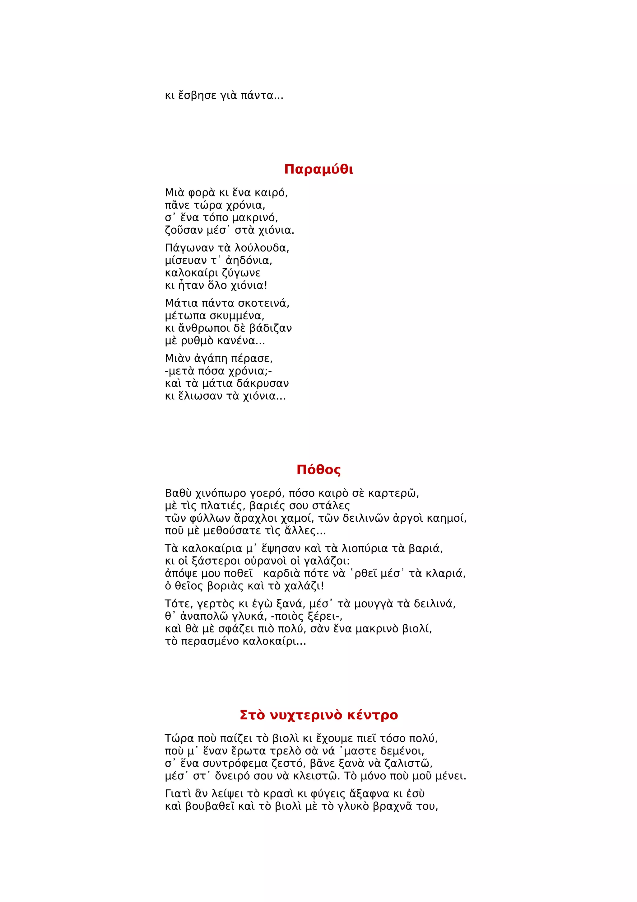 κι ἔσβησε γιὰ πάντα...




                         Παραμύθι
Μιὰ φορὰ κι ἕνα καιρό,
πᾶνε τώρα χρόνια,
σ᾿ ἕνα τόπο μακρινό,
ζοῦσαν μέσ᾿ στὰ χιόνια.
Πάγωναν τὰ λούλουδα,
μίσευαν τ᾿ ἀηδόνια,
καλοκαίρι ζύγωνε
κι ἦταν ὅλο χιόνια!
Μάτια πάντα σκοτεινά,
μέτωπα σκυμμένα,
κι ἄνθρωποι δὲ βάδιζαν
μὲ ρυθμὸ κανένα...
Μιὰν ἀγάπη πέρασε,
-μετὰ πόσα χρόνια;-
καὶ τὰ μάτια δάκρυσαν
κι ἕλιωσαν τὰ χιόνια...




                          Πόθος
Βαθὺ χινόπωρο γοερό, πόσο καιρὸ σὲ καρτερῶ,
μὲ τὶς πλατιές, βαριές σου στάλες
τῶν φύλλων ἄραχλοι χαμοί, τῶν δειλινῶν ἀργοὶ καημοί,
ποῦ μὲ μεθούσατε τὶς ἄλλες...
Τὰ καλοκαίρια μ᾿ ἕψησαν καὶ τὰ λιοπύρια τὰ βαριά,
κι οἱ ξάστεροι οὐρανοὶ οἱ γαλάζοι:
ἀπόψε μου ποθεῖ καρδιὰ πότε νὰ ῾ρθεῖ μέσ᾿ τὰ κλαριά,
ὁ θεῖος βοριὰς καὶ τὸ χαλάζι!
Τότε, γερτὸς κι ἐγὼ ξανά, μέσ᾿ τὰ μουγγὰ τὰ δειλινά,
θ᾿ ἀναπολῶ γλυκά, -ποιὸς ξέρει-,
καὶ θὰ μὲ σφάζει πιὸ πολύ, σὰν ἕνα μακρινὸ βιολί,
τὸ περασμένο καλοκαίρι...




             Στὸ νυχτερινὸ κέντρο
Τώρα ποὺ παίζει τὸ βιολὶ κι ἔχουμε πιεῖ τόσο πολύ,
ποὺ μ᾿ ἕναν ἔρωτα τρελὸ σὰ νά ῾μαστε δεμένοι,
σ᾿ ἕνα συντρόφεμα ζεστό, βᾶνε ξανὰ νὰ ζαλιστῶ,
μέσ᾿ στ᾿ ὄνειρό σου νὰ κλειστῶ. Τὸ μόνο ποὺ μοῦ μένει.
Γιατὶ ἂν λείψει τὸ κρασὶ κι φύγεις ἄξαφνα κι ἐσὺ
καὶ βουβαθεῖ καὶ τὸ βιολὶ μὲ τὸ γλυκὸ βραχνᾶ του,
 