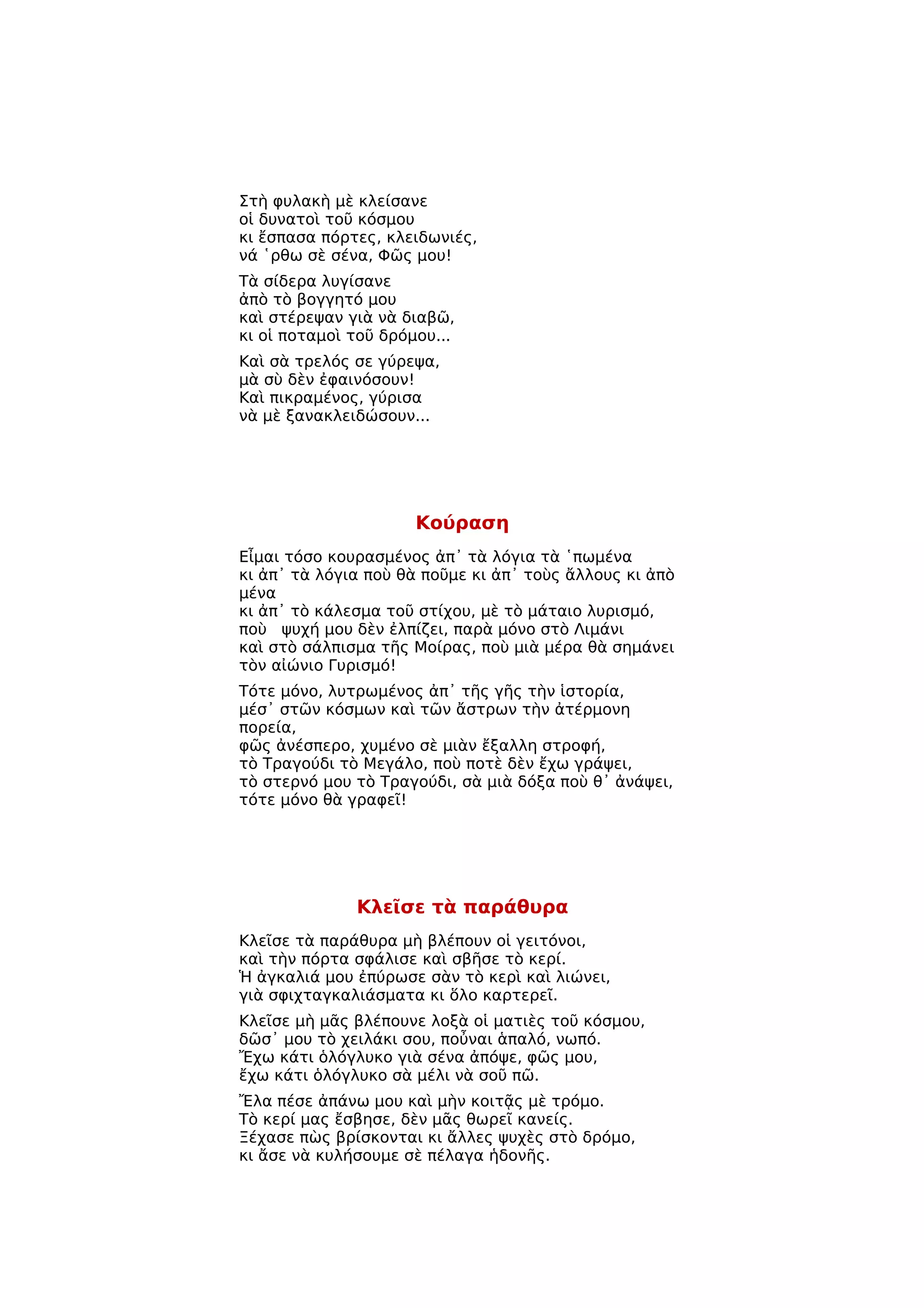 Στὴ φυλακὴ μὲ κλείσανε
οἱ δυνατοὶ τοῦ κόσμου
κι ἔσπασα πόρτες, κλειδωνιές,
νά ῾ρθω σὲ σένα, Φῶς μου!
Τὰ σίδερα λυγίσανε
ἀπὸ τὸ βογγητό μου
καὶ στέρεψαν γιὰ νὰ διαβῶ,
κι οἱ ποταμοὶ τοῦ δρόμου...
Καὶ σὰ τρελός σε γύρεψα,
μὰ σὺ δὲν ἐφαινόσουν!
Καὶ πικραμένος, γύρισα
νὰ μὲ ξανακλειδώσουν...




                      Κούραση
Εἶμαι τόσο κουρασμένος ἀπ᾿ τὰ λόγια τὰ ῾πωμένα
κι ἀπ᾿ τὰ λόγια ποὺ θὰ ποῦμε κι ἀπ᾿ τοὺς ἄλλους κι ἀπὸ
μένα
κι ἀπ᾿ τὸ κάλεσμα τοῦ στίχου, μὲ τὸ μάταιο λυρισμό,
ποὺ ψυχή μου δὲν ἐλπίζει, παρὰ μόνο στὸ Λιμάνι
καὶ στὸ σάλπισμα τῆς Μοίρας, ποὺ μιὰ μέρα θὰ σημάνει
τὸν αἰώνιο Γυρισμό!
Τότε μόνο, λυτρωμένος ἀπ᾿ τῆς γῆς τὴν ἱστορία,
μέσ᾿ στῶν κόσμων καὶ τῶν ἄστρων τὴν ἀτέρμονη
πορεία,
φῶς ἀνέσπερο, χυμένο σὲ μιὰν ἔξαλλη στροφή,
τὸ Τραγούδι τὸ Μεγάλο, ποὺ ποτὲ δὲν ἔχω γράψει,
τὸ στερνό μου τὸ Τραγούδι, σὰ μιὰ δόξα ποὺ θ᾿ ἀνάψει,
τότε μόνο θὰ γραφεῖ!




              Κλεῖσε τὰ παράθυρα
Κλεῖσε τὰ παράθυρα μὴ βλέπουν οἱ γειτόνοι,
καὶ τὴν πόρτα σφάλισε καὶ σβῆσε τὸ κερί.
Ἡ ἀγκαλιά μου ἐπύρωσε σὰν τὸ κερὶ καὶ λιώνει,
γιὰ σφιχταγκαλιάσματα κι ὅλο καρτερεῖ.
Κλεῖσε μὴ μᾶς βλέπουνε λοξὰ οἱ ματιὲς τοῦ κόσμου,
δῶσ᾿ μου τὸ χειλάκι σου, ποὖναι ἁπαλό, νωπό.
Ἔχω κάτι ὁλόγλυκο γιὰ σένα ἀπόψε, φῶς μου,
ἔχω κάτι ὁλόγλυκο σὰ μέλι νὰ σοῦ πῶ.
Ἔλα πέσε ἀπάνω μου καὶ μὴν κοιτᾷς μὲ τρόμο.
Τὸ κερί μας ἔσβησε, δὲν μᾶς θωρεῖ κανείς.
Ξέχασε πὼς βρίσκονται κι ἄλλες ψυχὲς στὸ δρόμο,
κι ἄσε νὰ κυλήσουμε σὲ πέλαγα ἡδονῆς.
 