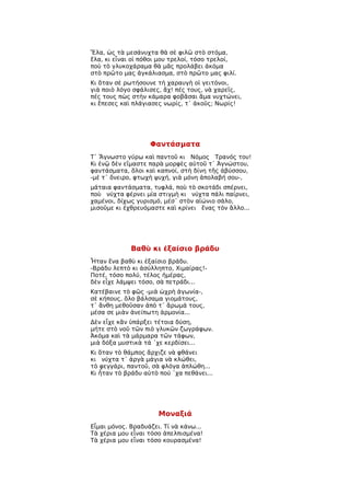 Ἔλα, ὡς τὰ μεσάνυχτα θὰ σὲ φιλῶ στὸ στόμα,
ἔλα, κι εἶναι οἱ πόθοι μου τρελοί, τόσο τρελοί,
ποὺ τὸ γλυκοχάραμα θὰ μᾶς προλάβει ἀκόμα
στὸ πρῶτο μας ἀγκάλιασμα, στὸ πρῶτο μας φιλί.
Κι ὅταν σὲ ρωτήσουνε τὴ χαραυγὴ οἱ γειτόνοι,
γιὰ ποιὸ λόγο σφάλισες, ἄχ! πές τους, νὰ χαρεῖς,
πές τους πὼς στὴν κάμαρα φοβᾶσαι ἅμα νυχτώνει,
κι ἔπεσες καὶ πλάγιασες νωρίς, τ᾿ ἀκοῦς; Νωρίς!




                   Φαντάσματα
Τ᾿ Ἄγνωστο γύρω καὶ παντοῦ κι Νόμος Τρανός του!
Κι ἐνῷ δὲν εἴμαστε παρὰ μορφὲς αὐτοῦ τ᾿ Ἀγνώστου,
φαντάσματα, ὅλοι καὶ καπνοί, στὴ δίνη τῆς ἀβύσσου,
-μὲ τ᾿ ὄνειρο, φτωχὴ ψυχή, γιὰ μόνη ἀπολαβή σου-,
μάταια φαντάσματα, τυφλά, ποὺ τὸ σκοτάδι σπέρνει,
ποὺ νύχτα φέρνει μία στιγμὴ κι νύχτα πάλι παίρνει,
χαμένοι, δίχως γυρισμό, μέσ᾿ στὸν αἰώνιο σάλο,
μισοῦμε κι ἐχθρευόμαστε καὶ κρίνει ἕνας τὸν ἄλλο...




             Βαθὺ κι ἐξαίσιο βράδυ
Ἦταν ἕνα βαθὺ κι ἐξαίσιο βράδυ.
-Βράδυ λεπτὸ κι ἀσύλληπτο, Χιμαίρας!-
Ποτέ, τόσο πολύ, τέλος ἡμέρας,
δὲν εἶχε λάμψει τόσο, σὰ πετράδι...
Κατέβαινε τὸ φῶς -μιὰ ὠχρὴ ἀγωνία-,
σὲ κήπους, ὅλο βάλσαμα γιομάτους,
τ᾿ ἄνθη μεθοῦσαν ἀπὸ τ᾿ ἄρωμά τους,
μέσα σε μιὰν ἀνείπωτη ἁρμονία...
Δὲν εἶχε κἂν ὑπάρξει τέτοια δύση,
μήτε στὸ νοῦ τῶν πιὸ γλυκῶν ζωγράφων.
Ἀκόμα καὶ τὰ μάρμαρα τῶν τάφων,
μιὰ δόξα μυστικὰ τά ῾χε κερδίσει...
Κι ὅταν τὸ θάμπος ἄρχιζε νὰ φθάνει
κι νύχτα τ᾿ ἀργὰ μάγια νὰ κλώθει,
τὸ φεγγάρι, παντοῦ, σὰ φλόγα ἁπλώθη...
Κι ἦταν τὸ βράδυ αὐτὸ πού ῾χα πεθάνει...




                      Μοναξιά
Εἶμαι μόνος. Βραδυάζει. Τί νὰ κάνω...
Τὰ χέρια μου εἶναι τόσο ἀπελπισμένα!
Τὰ χέρια μου εἶναι τόσο κουρασμένα!
 