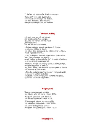 Τ᾿ ἀφήνω καὶ γλιστροῦν, ἀργὰ στὸ πιάνο...
Παίζω στὴ τύχη κάτι ἀγαπημένο,
κάτι παλιὸ καὶ γνώριμο καὶ πλάνο...
Καὶ πάλι σταματῶ. Δὲν ἐπιμένω.
Θὰ προτιμοῦσα μᾶλλον, νὰ πεθάνω...




                     Ἑκάτης πάθη
...Je suis sure qu' elle est vierge.
Elle a la beaute d' un vierge...
Qui, elle est vierge. Elle ne s' est
jamais souillee.
OSCAR WILDE - «SALOME»
...Ἀπόψε πρόβαλε γυμνή, σὰ τέρας, ἡ Σελήνη
κι ἄβυσσος πόθου τὴ δονεῖ:
τὴν εἶδαν ὅλοι ἀπὸ νωρίς, τὶς πόρπες της νὰ λύνει,
σὰ νὰ διψοῦσεν ἡδονή...
Τί νά ῾δε ξάφνου ῾δῶ στὴ γῆ καὶ τόσο τὸ λυμπίστη
πού ῾χουν μὲ πάθος κρεμαστεῖ,
σὰ νά ῾θελαν νὰ λυτρωθοῦν, ἀπ᾿ τὴ παλιὰ τὴν πίστη
κι οἱ δυό της οἱ νεκροὶ μαστοί;
Παρθένα, στείρα καὶ βουβή, ὅμοια μὲ σαλαμάντρα,
στὰ βάθια βράδυα τ᾿ ἀττικά.
πῶς ἔτσι, ἀπόψε, φρένιασε νὰ σμίξει τρελὰ μ᾿ ἄντρα
καὶ φλογερὰ κι ἐκστατικά;
...Τί κι ἂν ἡ νύχτα γέρν᾿ ἀργά, μέσ᾿ τὰ πυκνὰ ἐρέβη
κι ἀλλόκοτα μεθοῦν οἱ ἀνθοί;
Στὴ δύση, ῾κείνη μοναχή, ποὺ κείτεται καὶ ρεύει,
ζητεῖ τοῦ κάκου νὰ εὐφρανθεῖ...




                       Νυχτερινό
Ἕνα φεγγάρι πράσινο, μεγάλο,
ποὺ λάμπει μέσ᾿ τὴ νύχτα -τίποτ᾿ ἄλλο.
Μιὰ φωνὴ γρικιέται μέσ᾿ τὸ σάλο
καὶ ποὺ σὲ λίγο παύει -τίποτ᾿ ἄλλο.
Πέρα μακριά, κάποιο στερνὸ σινιάλο
τοῦ καραβιοῦ ποὺ φεύγει -τίποτ᾿ ἄλλο.
Καὶ μόνον ἓν παράπονο μεγάλο
στὰ βάθη τοῦ μυαλοῦ μου. -Τίποτ᾿ ἄλλο.




                       Νυχτερινό.
 