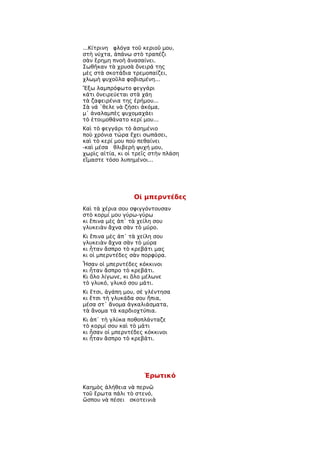 ...Κίτρινη φλόγα τοῦ κεριοῦ μου,
στὴ νύχτα, ἀπάνω στὸ τραπέζι
σὰν ἔρημη πνοὴ ἀνασαίνει.
Σωθῆκαν τὰ χρυσὰ ὄνειρά της
μὲς στὰ σκοτάδια τρεμοπαίζει,
χλωμὴ ψυχοῦλα φοβισμένη...
Ἔξω λαμπρόφωτο φεγγάρι
κάτι ὀνειρεύεται στὰ χάη
τὰ ζαφειρένια της ἐρήμου...
Σὰ νά ῾θελε νὰ ζήσει ἀκόμα,
μ᾿ ἀναλαμπὲς ψυχομαχάει
τὸ ἑτοιμοθάνατο κερί μου...
Καὶ τὸ φεγγάρι τὸ ἀσημένιο
ποὺ χρόνια τώρα ἔχει σωπάσει,
καὶ τὸ κερί μου ποὺ πεθαίνει
-καὶ μέσα θλιβερὴ ψυχή μου,
χωρὶς αἰτία, κι οἱ τρεῖς στὴν πλάση
εἴμαστε τόσο λυπημένοι...




                  Οἱ μπερντέδες
Καὶ τὰ χέρια σου σφιγγόντουσαν
στὸ κορμί μου γύρω-γύρω
κι ἔπινα μὲς ἀπ᾿ τὰ χείλη σου
γλυκειὰν ἄχνα σὰν τὸ μύρο.
Κι ἔπινα μὲς ἀπ᾿ τὰ χείλη σου
γλυκειὰν ἄχνα σὰν τὸ μύρα
κι ἦταν ἄσπρο τὸ κρεβάτι μας
κι οἱ μπερντέδες σὰν πορφύρα.
Ἦσαν οἱ μπερντέδες κόκκινοι
κι ἦταν ἄσπρο τὸ κρεβάτι.
Κι ὅλο λίγωνε, κι ὅλο μέλωνε
τὸ γλυκό, γλυκό σου μάτι.
Κι ἔτσι, ἀγάπη μου, σὲ γλέντησα
κι ἔτσι τὴ γλυκάδα σου ἤπια,
μέσα στ᾿ ἄνομα ἀγκαλιάσματα,
τὰ ἄνομα τὰ καρδιοχτύπια.
Κι ἀπ᾿ τὴ γλύκα ποθοπλάνταζε
τὸ κορμί σου καὶ τὸ μάτι
κι ἦσαν οἱ μπερντέδες κόκκινοι
κι ἦταν ἄσπρο τὸ κρεβάτι.




                      Ἐρωτικό
Καημὸς ἀλήθεια νὰ περνῶ
τοῦ ἔρωτα πάλι τὸ στενό,
ὥσπου νὰ πέσει σκοτεινιὰ
 