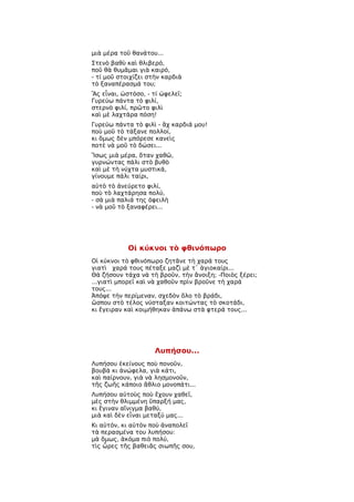 μιὰ μέρα τοῦ θανάτου...
Στενὸ βαθὺ καὶ θλιβερό,
ποῦ θὰ θυμᾶμαι γιὰ καιρό,
- τί μοῦ στοιχίζει στὴν καρδιὰ
τὸ ξαναπέρασμά του;
Ἂς εἶναι, ὡστόσο, - τί ὠφελεῖ;
Γυρεύω πάντα τὸ φιλί,
στερνὸ φιλί, πρῶτο φιλὶ
καὶ μὲ λαχτάρα πόση!
Γυρεύω πάντα τὸ φιλὶ - ἂχ καρδιά μου!
ποὺ μοῦ τὸ τάξανε πολλοί,
κι ὅμως δὲν μπόρεσε κανεὶς
ποτὲ νὰ μοῦ τὸ δώσει...
Ἴσως μιὰ μέρα, ὅταν χαθῶ,
γυρνώντας πάλι στὸ βυθὸ
καὶ μὲ τὴ νύχτα μυστικά,
γίνουμε πάλι ταίρι,
αὐτὸ τὸ ἀνεύρετο φιλί,
ποὺ τὸ λαχτάρησα πολύ,
- σὰ μιὰ παλιά της ὀφειλὴ
- νὰ μοῦ τὸ ξαναφέρει...




            Οἱ κύκνοι τὸ φθινόπωρο
Οἱ κύκνοι τὸ φθινόπωρο ζητᾶνε τὴ χαρά τους
γιατὶ χαρά τους πέταξε μαζὶ μὲ τ᾿ ἁγιοκαίρι...
Θὰ ζήσουν τάχα νὰ τὴ βροῦν, τὴν ἄνοιξη; -Ποιὸς ξέρει;
...γιατὶ μπορεῖ καὶ νὰ χαθοῦν πρὶν βροῦνε τὴ χαρά
τους...
Ἀπόψε τὴν περίμεναν, σχεδὸν ὅλο τὸ βράδι,
ὥσπου στὸ τέλος νύσταξαν κοιτώντας τὸ σκοτάδι,
κι ἔγειραν καὶ κοιμήθηκαν ἀπάνω στὰ φτερά τους...




                     Λυπήσου...
Λυπήσου ἐκείνους ποὺ πονοῦν,
βουβὰ κι ἀνώφελα, γιὰ κάτι,
καὶ παίρνουν, γιὰ νὰ λησμονοῦν,
τῆς ζωῆς κάποιο ἄθλιο μονοπάτι...
Λυπήσου αὐτοὺς ποὺ ἔχουν χαθεῖ,
μὲς στὴν θλιμμένη ὕπαρξή μας,
κι ἔγιναν αἴνιγμα βαθύ,
μιὰ καὶ δὲν εἶναι μεταξύ μας...
Κι αὐτόν, κι αὐτὸν ποὺ ἀναπολεῖ
τὰ περασμένα του λυπήσου:
μὰ ὅμως, ἀκόμα πιὸ πολύ,
τὶς ὦρες τῆς βαθειᾶς σιωπῆς σου,
 