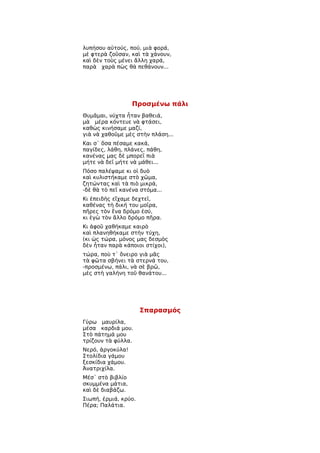 λυπήσου αὐτούς, πού, μιὰ φορά,
μὲ φτερὰ ζοῦσαν, καὶ τὰ χάνουν,
καὶ δὲν τοὺς μένει ἄλλη χαρά,
παρὰ χαρὰ πὼς θὰ πεθάνουν...




                  Προσμένω πάλι
Θυμᾶμαι, νύχτα ἦταν βαθειά,
μὰ μέρα κόντευε νὰ φτάσει,
καθὼς κινήσαμε μαζί,
γιὰ νὰ χαθοῦμε μὲς στὴν πλάση...
Και σ᾿ ὅσα πέσαμε κακά,
παγίδες, λάθη, πλάνες, πάθη,
κανένας μας δὲ μπορεῖ πιὰ
μήτε νὰ δεῖ μήτε νὰ μάθει...
Πόσο παλέψαμε κι οἱ δυὸ
καὶ κυλιστήκαμε στὸ χῶμα,
ζητώντας καὶ τὰ πιὸ μικρά,
-δὲ θὰ τὸ πεῖ κανένα στόμα...
Κι ἐπειδὴς εἴχαμε δεχτεῖ,
καθένας τὴ δική του μοῖρα,
πῆρες τὸν ἕνα δρόμο ἐσύ,
κι ἐγὼ τὸν ἄλλο δρόμο πῆρα.
Κι ἀφοῦ χαθήκαμε καιρὸ
καὶ πλανηθήκαμε στὴν τύχη,
(κι ὡς τώρα, μόνος μας δεσμὸς
δὲν ἦταν παρὰ κάποιοι στίχοι),
τώρα, ποὺ τ᾿ ὄνειρο γιὰ μᾶς
τὰ φῶτα σβήνει τὰ στερνά του,
-προσμένω, πάλι, νὰ σὲ βρῶ,
μὲς στὴ γαλήνη τοῦ θανάτου...




                      Σπαρασμός
Γύρω μαυρίλα,
μέσα καρδιά μου.
Στὸ πάτημά μου
τρίζουν τὰ φύλλα.
Νερό, ἀργοκύλα!
Στολίδια γάμου
ξεσκίδια χάμου.
Ἀνατριχίλα.
Μέσ᾿ στὸ βιβλίο
σκυμμένα μάτια,
καὶ δὲ διαβάζω.
Σιωπή, ἐρμιά, κρύο.
Πέρα; Παλάτια.
 
