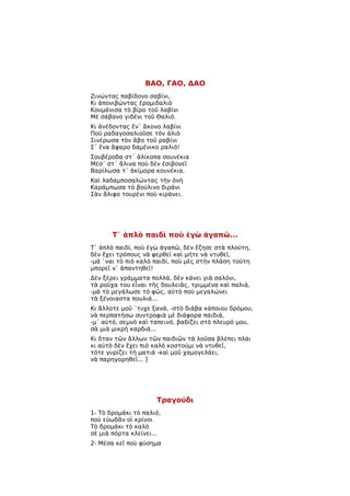 ΒΑΟ, ΓΑΟ, ΔΑΟ
Ζινώντας παβίδονο σαβίνι,
Κι ἀπονιβώντας ἐρομιδαλιὸ
Κουμάνισα τὸ βίρο τοῦ λαβίνι
Μὲ σάβανο γιδένι τοῦ Θαλιό.
Κι ἀνέδοντας ἕν᾿ ἄκονο λαβίνι
Ποὺ ραδαγοσαλιοῦσε τὸν ἀλιὸ
Σινέρωσα τὸν ἄβο τοῦ ραβίνι
Σ᾿ ἕνα ἄφαρο δαμένικο ραλιό!
Σουβέροδα στ᾿ ἁλίκοπα σουνέκια
Μέσ᾿ στ᾿ ἄλινα ποὺ δὲν ἐσιβονεῖ
Βαρίλωσα τ᾿ ἀκίμορα κουνέκια.
Καὶ λαδαμποσαλώντας τὴν ὀνὴ
Καράμπωσα τὸ βούλινο διράνι
Σὰν ἄλιφο τουρένι ποὺ κιράνει.




       T᾿ ἁπλὸ παιδὶ ποὺ ἐγὼ ἀγαπῶ...
Τ᾿ ἁπλὸ παιδί, ποὺ ἐγὼ ἀγαπῶ, δὲν ἔζησε στὰ πλούτη,
δὲν ἔχει τρόπους νὰ φερθεῖ καὶ μήτε νὰ ντυθεῖ,
-μά ῾ναι τὸ πιὸ καλὸ παιδί, ποὺ μὲς στὴν πλάση τούτη
μπορεῖ ν᾿ ἀπαντηθεῖ!
Δὲν ξέρει γράμματα πολλά, δὲν κάνει γιὰ σαλόνι,
τὰ ροῦχα του εἶναι τῆς δουλειᾶς, τριμμένα καὶ παλιά,
-μὰ τὸ μεγάλωσε τὸ φῶς, αὐτὸ ποὺ μεγαλώνει
τὰ ξένοιαστα πουλιά...
Κι ἄλλοτε μοῦ ῾τυχε ξανά, -στὸ διάβα κάποιου δρόμου,
νὰ περπατήσω συντροφιὰ μὲ διάφορα παιδιά,
-μ᾿ αὐτό, σεμνὸ καὶ ταπεινό, βαδίζει στὸ πλευρό μου,
σὰ μιὰ μικρὴ καρδιά...
Κι ὅταν τῶν ἄλλων τῶν παιδιῶν τὰ λοῦσα βλέπει πλάι
κι αὐτὸ δὲν ἔχει πιὸ καλὸ κοστούμι νὰ ντυθεῖ,
τότε γυρίζει τὴ ματιά -καὶ μοῦ χαμογελάει,
νὰ παρηγορηθεῖ... ]




                     Τραγούδι
1- Τὸ δρομάκι τὸ παλιό,
ποὺ εὐωδᾶν οἱ κρίνοι
Τὸ δρομάκι τὸ καλὸ
σὲ μιὰ πόρτα κλείνει...
2- Μέσα κεῖ ποὺ φύσημα
 