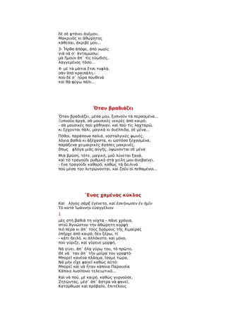 δὲ σὲ φτάνει ἀνέμου,
Μακρινὸς κι ἀθώρητος
κάθεσαι, ἀκριβέ μου...
3- Ἦρθα ἀπόψε, ἀπὸ νωρὶς
γιὰ νὰ σ᾿ ἀνταμώσω:
μὰ ἤμουν ἀπ᾿ τὶς εὐωδιές,
λαγγεμένος τόσο...
4- μὲ τὰ μάτια ἔτσι τυφλά,
σὰν ἀπὸ κραιπάλη,-
ποὺ δὲ σ᾿ ηὗρα πουθενὰ
καὶ θὰ φύγω πάλι...




                 Ὅταν βραδιάζει
Ὅταν βραδιάζει, μέσα μου, ξυπνοῦν τὰ περασμένα...
Ξυπνοῦν ἀργά, σὰ μουσικὲς νεκρὲς ἀπὸ καιρό,
- σὰ μουσικὲς ποὺ χάθηκαν, καὶ ποὺ τὶς λαχταρῶ,
κι ἔρχονται πάλι, μαγικὰ κι ἀνέλπιδα, σὲ μένα...
Πόθοι, παράπονα παλιά, νοσταλγικὲς φωνές,
λόγια βαθιὰ κι ἀξέχαστα, κι ὡστόσο ξεχασμένα,
παράξενα χειμαιρικὲς ἀγάπες μακρινές,
ὅπως φλόγα μιᾶς αὐγῆς, ὑψώνονται σὲ μένα
Μιὰ βρύση, τότε, μαγική, μοῦ λύνεται ξανά,
καὶ τὸ τραγούδι ρυθμικὸ στὰ χείλη μου ἀνεβαίνει,
- ἕνα τραγούδι καθαρό, καθὼς τὰ δειλινὰ
ποὺ μέσα του λυτρώνονται, καὶ ζοῦν οἱ πεθαμένοι...




             Ἕνας χαμένος κύκλος
Καὶ λόγος σὰρξ ἐγένετο, καὶ ἐσκήνωσεν ἐν ἡμῖν
Τὸ κατὰ Ἰωάννην εὐαγγέλιον
1
μὲς στὴ βαθιά τη νύχτα – πᾶνε χρόνια,
στοῦ Ἀγνώστου τὴν ἀθώρητη κορφὴ
πιὸ πέρα κι ἀπ᾿ τοὺς δρόμους τῆς Χιμαίρας
ὑπῆρχε ἀπὸ καιρό, δὲν ξέρω, τί
- κάτι δειλό, κι ἀλλόκοτο, καὶ μόνο,
ποὺ γύριζε, καὶ γύρευε μορφή.
Νὰ γίνει, ἀπ᾿ ὅλα γύρω του, τὸ πρῶτο,
Θὲ νά ῾ταν ἀπ᾿ τὴν μοῖρα του γραφτὸ·
Μπορεῖ κανένα πλάσμα, ἴσαμε τώρα,
Νὰ μὴν εἶχε φανεῖ καθὼς αὐτό·
Μπορεῖ καὶ νὰ ἦταν κάποια Παρουσία
Κάποιο λυσίπονο τελειωτικό...
Καὶ νὰ πού, μὲ καιρό, καθὼς γυρνοῦσε,
Ζητώντας, μέσ᾿ ἀπ᾿ ἄστρα νὰ φανεῖ,
Κατόρθωσε καὶ πρόβαλε, ἐπιτέλους
 