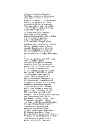 Ἕνα φτωχὸ λουλούδι, ἕνα πρωί...
Τρίλλιζαν, κελαηδοῦσαν τὰ πουλάκια,
Χαρὰ θεοῦ, γελοῦσαν οἱ οὐρανοί!
Βγῆκε σὲ μία πλαγιά, - τ᾿ ἦταν δὲν ξέρω,
Καὶ μήτε καὶ μπορῶ νὰ πῶ τὸ ποῦ:
Φτωχὸ λουλούδι, κἂν ἁπλὸ χορτάρι
Τοῦ κάμπου τῶν ἀγρῶν τοῦ γιαλοῦ,
- κι ἂν ἄνοιξε στὰ μέρη τὰ δικά μας
ἢ μὴν αὐτὸ συνέβη ἀλλοῦ...
τὸ μεσημέρι φάνταζε Σὰ φλόγα,
καὶ γιόμιζε τὸ μέρος εὐωδιά·
μιὰ μικρὴ μέλισσα ᾖρθε, πρὸς τὸ βράδυ,
στὰ πέταλά του τὰ χιμαιρικά,
κι ἔγινε τὸ καλύτερο τὸ μέλι,
σ᾿ ὅλο τὸν τόπο ἐκείνη τὴ χρονιά...
μεγάλωσε, ἔτσι, ἀμέριμνα, ὡς τὸ βράδυ·
μὰ πρὶν τὸ βράδυ πέσει στὸ βουνό,
περνοῦσ᾿ ἕνας βοσκὸς μὲ τὸ κοπάδι,
ποὺ ἀργὰ τραβοῦσε κατὰ τὸ χωριὸ·
τό ῾κοψε, καὶ τὸ πέταξε πιὸ πέρα·
πρὶν νὰ προβάλουν τ᾿ ἄστρα, ἦταν νεκρό...
2
Τὴ δεύτερη φορὰ ποὺ ᾖρθε στὴ γῆ μας,
ἦταν ἕνα γατάκι γαλανὸ·
γεννήθηκε μία νύχτα τοῦ Φλεβάρη,
λαμπρὸ φεγγάρι ἦταν στὸν οὐρανὸ·
κι αὐτὸ ἔγινε, δὲν ξέρω σὲ ποιὸν τόπο,
σ᾿ ἕνα μικρὸ σπιτάκι σκοτεινό.
Σ᾿ αὐτὸ καθόταν μοναχὰ μιὰ γριούλα·
Μιὰ γριούλα μὲ τὰ πέντε της παιδιά·
Τὰ δυὸ μεγάλα λείπανε στὰ ξένα,
Χωρὶς ἐλπίδα νὰ γυρίσουν πιά·
Μονάχα τὰ κορίτσια ἦταν κοντά της,
Κι πιὸ μικρὸς μὲ τὰ σγουρὰ μαλλιά.
Λίγο ἔλειψε κι αὐτὸ νὰ πάει μὲ τ᾿ ἄλλα:
Μὰ ἐπειδὴς ἦταν ἄσπρο, παχουλό,
Τὸ γλύτωσεν ἀποβραδὶς Ἀννούλα,
Καὶ τό ῾βανε κρυφὰ στὸ πλυσταριὸ·
Καὶ ἀργότερα τοῦ πέρασε, γιὰ χάζι,
Μιὰ κορδελίστα γύρω στὸ λαιμό.
Ποιὸς νά ῾λεγε σ᾿ ἐκείνους τοὺς καημένους,
Ποὺ ζοῦσαν πάντα τόσο ταπεινοί,
Πῶς ἔλαχε σ᾿ αὐτοὺς κλῆρος, τώρα,
Ν᾿ ἀκούσουν τὴ μεγάλη τη Φωνή.
- νὰ ἰδοῦν τὸ Κάτι ἐκεῖνο, ποὺ εἶχε κάνει,
δὲν ξέρω πόσους αἰῶνες νὰ φανεῖ!
Τώρα ἦταν ἕνα σύχαρο γατάκι,
Παράξενα θλιμμένο καὶ γλυκό·
Τὰ μάτια του κοιτοῦσαν ὦρες- ὧρες,
Μ᾿ ἕνα μυστήριο τόσο ἀγγελικό,
Ποὺ μόνο αὐτὸ θ᾿ ἀρκοῦσε, μιὰ γιὰ πάντα,
Νὰ διώξει ἀπ᾿ τοὺς ἀνθρώπους τὸ κακό...
Τότε ἔπεσε πολλὴ χαρὰ στὸ σπίτι:
Γύρισε πρῶτος γιός, ναυτικός,
 