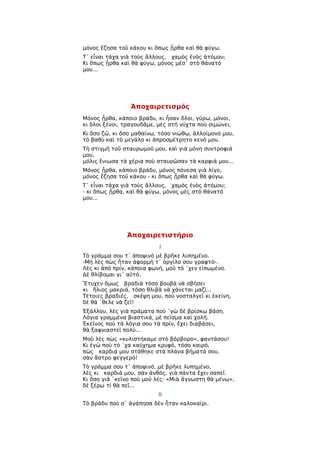 μόνος ἔζησα τοῦ κάκου κι ὅπως ᾖρθα καὶ θὰ φύγω.
Τ᾿ εἶναι τάχα γιὰ τοὺς ἄλλους, χαμὸς ἑνὸς ἀτόμου;
Κι ὅπως ᾖρθα καὶ θὰ φύγω, μόνος μέσ᾿ στὸ θάνατό
μου...




                 Ἀποχαιρετισμός
Μόνος ᾖρθα, κάποιο βράδυ, κι ἦσαν ὅλοι, γύρω, μόνοι,
κι ὅλοι ξένοι, τραγουδᾶμε, μὲς στὴ νύχτα ποὺ σιμώνει.
Κι ὅσο ζῶ, κι ὅσο μαθαίνω, τόσο νιώθω, ἀλλοίμονό μου,
τὸ βαθὺ καὶ τὸ μεγάλο κι ἀπροσμέτρητο κενό μου.
Τὴ στιγμὴ τοῦ σταυρωμοῦ μου, καὶ γιὰ μόνη συντροφιά
μου,
μόλις ἔνιωσα τὰ χέρια ποὺ σταυρῶσαν τὰ καρφιά μου...
Μόνος ᾖρθα, κάποιο βράδυ, μόνος πόνεσα γιὰ λίγο,
μόνος ἔζησα τοῦ κάκου - κι ὅπως ᾖρθα καὶ θὰ φύγω.
Τ᾿ εἶναι τάχα γιὰ τοὺς ἄλλους, χαμὸς ἑνὸς ἀτόμου;
- κι ὅπως ᾖρθα, καὶ θὰ φύγω, μόνος μὲς στὸ θάνατό
μου...




               Ἀποχαιρετιστήριο
                           Ι
Τὸ γράμμα σου τ᾿ ἀποψινὸ μὲ βρῆκε λυπημένο.
-Μὴ λὲς πὼς ἦταν ἀφορμὴ τ᾿ ὀργίλο σου γραφτό-.
Λὲς κι ἀπὸ πρίν, κάποια φωνή, μοῦ τό ῾χεν εἰπωμένο.
Δὲ θλίβομαι γι᾿ αὐτό.
Ἔτυχεν ὅμως βραδιὰ τόσο βουβὰ νὰ σβήσει
κι ἥλιος μακριά, τόσο θλιβὰ νὰ χάνεται μαζί...
Τέτοιες βραδιές, σκέψη μου, ποὺ νοσταλγεῖ κι ἐκείνη,
δὲ θά ῾θελε νὰ ζεῖ!
Ἐξάλλου, λὲς γιὰ πράματα ποὺ ῾γὼ δὲ βρίσκω βάση.
Λόγια γραμμένα βιαστικά, μὲ πεῖσμα καὶ χολή.
Ἐκεῖνος ποὺ τὰ λόγια σου τὰ πρίν, ἔχει διαβάσει,
θὰ ξαφνιαστεῖ πολύ...
Μοῦ λὲς πὼς «κυλιστήκαμε στὸ βόρβορο», φαντάσου!
Κι ἐγὼ ποὺ τό ῾χα καύχημα κρυφό, τόσο καιρό,
πὼς καρδιά μου στάθηκε στὰ πλάνα βήματά σου,
σὰν ἄστρο φεγγερό!
Τὸ γράμμα σου τ᾿ ἀποψινό, μὲ βρῆκε λυπημένο,
λὲς κι καρδιά μου, σὰν ἀνθός, γιὰ πάντα ἔχει σαπεῖ.
Κι ὅσο γιὰ ῾κεῖνο ποὺ μοῦ λές: «Μιὰ ἄγνωστη θὰ μένω»,
δὲ ξέρω τί θὰ πεῖ...
                           ΙΙ
Τὸ βράδυ ποὺ σ᾿ ἀγάπησα δὲν ἦταν καλοκαίρι.
 