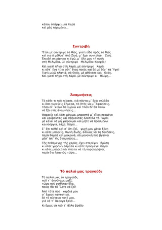 κάπου ὑπάρχει μιὰ Χαρὰ
καὶ μᾶς περιμένει...




                      Συντριβή
Ἔτσι μὲ σύντριψε τὸ Φῶς, γιατὶ εἶδα πρὸς τὸ Φῶς
καὶ γιατὶ μέθυσ᾿ ἀπὸ Ζωή, μ᾿ ἔχει συντρίψει Ζωή.
Ἐπειδὴ στράφηκα κι ἐγώ, μ᾿ ὅλη μου τὴ πνοὴ
στὴ Μελῳδία, μὲ σύντριψε Μελῳδία: Κουφός!
Καὶ γιατὶ πῆγα στὴ Χαρά, μὲ σύντριψε Χαρὰ
κι οὔτ᾿ ἕνα τί κι οὔτ᾿ ἕνας ποιὸς καὶ δὲ μὲ θέν᾿ τὰ Ὕψη!
Γιατὶ μιλῶ πλατιά, σὰ Θεός, μὲ φθόνεσε καὶ Θεός.
Καὶ γιατὶ πῆγα στὴ Χαρά, μὲ σύντριψε κι Θλίψη...




                    Ἀναμνήσεις
Τὸ κάθε τι ποὺ πέρασε, γιὰ πάντα μ᾿ ἔχει σκλάβο
κι ὅσο γυρεύεις Σήμερα, τὸ Χτὲς νὰ μ᾿ ἀφανίσεις,
τόσο σὲ ῾κεῖνο θὰ γυρνῶ καὶ τόσο δὲ θὰ παύω
νὰ ζῶ στὶς ἀναμνήσεις...
Θαρρεῖς καὶ κάτι μόνιμα, μπροστά μ᾿ εἶναι πεσμένο
καὶ κρύβοντας καὶ σβήνοντας ὁλότελα τὸ Τώρα,
μὲ κάνει νὰ μὴ χαίρουμαι καὶ μήτε νὰ προσμένω
καινούργια, τάχα, δῶρα...
Σ᾿ ὅτι ποθεῖ καὶ σ᾿ ὅτι ζεῖ, ψυχή μου μένει ξένη
κι οὔτε μπορεῖς, Φωνὴ Ζωῆς, ἀλλιῶς νὰ τὴ δονήσεις,
παρὰ θαμπὰ καὶ μακρινά, σὰ μουσικὴ ποὺ βγαίνει
μέσ᾿ ἀπ᾿ τὶς ἀναμνήσεις...
Τῆς πεθαμένης τῆς χαρᾶς, ἔχει στερέψει βρύση
κι οὔτε γυρέυει θάματα κι οὔτε προσμένει δῶρα
κι οὔτε μπορεῖ πιὰ τίποτα νὰ τὴ παρηγορήσει,
παρὰ ὅτι ἦταν ὡς τώρα...




             Τὸ παλιό μας τραγούδι
Τὸ παλιό μας τὸ τραγούδι,
ποῦ τ᾿ ἀκούγαμε μαζί,
τώρα ποὺ χαθῆκαν ὅλα,
ποιὸς θὰ τό ῾λεγε νὰ ζεῖ!
Ἀπὸ τότε ποὺ καρδιά μου
σ᾿ ἔχασε παντοτινά,
δὲ τὸ πίστευα ποτέ μου,
γιὰ νὰ τ᾿ ἄκουγα ξανά...
Κι ὅμως νὰ ποὺ τ᾿ ἄλλο βράδυ
 