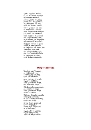 -μόλις νύχτωνε θαρρῶ-
μ᾿ ἕν᾿ ἀλλόκοτο φεγγάρι,
μακρινὸ καὶ καθαρό,
καθὼς γύριζα στὴ τύχη,
μόνος μέσ᾿ στὴ γειτονιά,
τὸ ξανάκουσα καὶ πάλι
καὶ στὴν ἴδια τη γωνιά!
Καὶ τὸ γνώρισα καὶ πάλι
τὸ τραγούδι π᾿ ἀγαπῶ
κι ἂς μὴν ἔμοιαζε καθόλου
στὸ παλιό του τὸ σκοπό.
Γιατὶ τώρα δὲ σκορποῦσε
τὸν καημό του τὸ βαθύ,
μὰ βογγοῦσε καὶ θρηνοῦσε,
μιὰ φωνὴ πού ῾χε χαθεῖ...
Πῶς μοῦ φάνηκε δὲ ξέρω,
καθὼς τ᾿ ἄκουγα ξανά,
μὰ ὅλα γύρω καὶ βαθιά μου,
γίναν ἔτσι σκοτεινά,
ποῦ δυνάμωσα τὸ βῆμα,
μεσ᾿ στὸ βράδυ τὸ πικρό,
μὲ χαμηλωμένα μάτια,
σὰ ν᾿ ἀπάντησα νεκρό...




                 Μικρὸ Τραγούδι
Ὁ παλιός μας Ἔρωτας,
μὲ τὰ βάσανά του,
ὁ καλός μας Ἔρωτας,
ἦταν τοῦ θανάτου.
Δέκα χρόνια στὴ σειρά,
δίχως νὰ τὸ ξέρει,
δέκα χρόνια στὴ σειρά,
μᾶς κρατοῦσε ταίρι.
Μᾶς βαστοῦσε συντροφιά,
μᾶς κρατοῦσε ταίρι,
δέκα χρόνια στὴ σειρὰ
κι ἕνα καλοκαίρι...
Μὰ ὅπως ὅλα μᾶς περνοῦν
καὶ χαρὲς καὶ πόνοι,
νὰ μιὰ μέρα ποὺ κι αὐτός,
ἄρχισε νὰ λιώνει.
Κι ἕνα βράδυ σκοτεινό,
βράδυ πικραμένο,
καθὼς εἶχα κουραστεῖ
νὰ σὲ περιμένω,
δίχως λέξη νὰ μοῦ πεῖ,
γύρισε στὴ μπάντα,
῾σφάλισε τὰ μάτια του
 