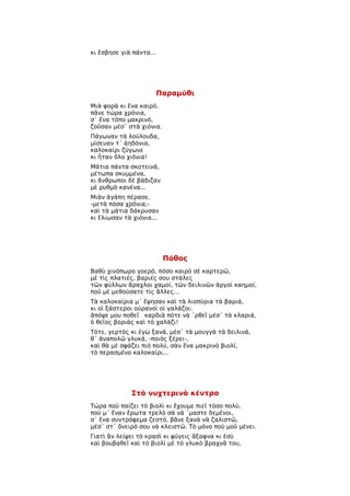 κι ἔσβησε γιὰ πάντα...




                         Παραμύθι
Μιὰ φορὰ κι ἕνα καιρό,
πᾶνε τώρα χρόνια,
σ᾿ ἕνα τόπο μακρινό,
ζοῦσαν μέσ᾿ στὰ χιόνια.
Πάγωναν τὰ λούλουδα,
μίσευαν τ᾿ ἀηδόνια,
καλοκαίρι ζύγωνε
κι ἦταν ὅλο χιόνια!
Μάτια πάντα σκοτεινά,
μέτωπα σκυμμένα,
κι ἄνθρωποι δὲ βάδιζαν
μὲ ρυθμὸ κανένα...
Μιὰν ἀγάπη πέρασε,
-μετὰ πόσα χρόνια;-
καὶ τὰ μάτια δάκρυσαν
κι ἕλιωσαν τὰ χιόνια...




                          Πόθος
Βαθὺ χινόπωρο γοερό, πόσο καιρὸ σὲ καρτερῶ,
μὲ τὶς πλατιές, βαριές σου στάλες
τῶν φύλλων ἄραχλοι χαμοί, τῶν δειλινῶν ἀργοὶ καημοί,
ποῦ μὲ μεθούσατε τὶς ἄλλες...
Τὰ καλοκαίρια μ᾿ ἕψησαν καὶ τὰ λιοπύρια τὰ βαριά,
κι οἱ ξάστεροι οὐρανοὶ οἱ γαλάζοι:
ἀπόψε μου ποθεῖ καρδιὰ πότε νὰ ῾ρθεῖ μέσ᾿ τὰ κλαριά,
ὁ θεῖος βοριὰς καὶ τὸ χαλάζι!
Τότε, γερτὸς κι ἐγὼ ξανά, μέσ᾿ τὰ μουγγὰ τὰ δειλινά,
θ᾿ ἀναπολῶ γλυκά, -ποιὸς ξέρει-,
καὶ θὰ μὲ σφάζει πιὸ πολύ, σὰν ἕνα μακρινὸ βιολί,
τὸ περασμένο καλοκαίρι...




             Στὸ νυχτερινὸ κέντρο
Τώρα ποὺ παίζει τὸ βιολὶ κι ἔχουμε πιεῖ τόσο πολύ,
ποὺ μ᾿ ἕναν ἔρωτα τρελὸ σὰ νά ῾μαστε δεμένοι,
σ᾿ ἕνα συντρόφεμα ζεστό, βᾶνε ξανὰ νὰ ζαλιστῶ,
μέσ᾿ στ᾿ ὄνειρό σου νὰ κλειστῶ. Τὸ μόνο ποὺ μοῦ μένει.
Γιατὶ ἂν λείψει τὸ κρασὶ κι φύγεις ἄξαφνα κι ἐσὺ
καὶ βουβαθεῖ καὶ τὸ βιολὶ μὲ τὸ γλυκὸ βραχνᾶ του,
 