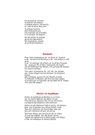 Στὴ φυλακὴ μὲ κλείσανε
οἱ δυνατοὶ τοῦ κόσμου
κι ἔσπασα πόρτες, κλειδωνιές,
νά ῾ρθω σὲ σένα, Φῶς μου!
Τὰ σίδερα λυγίσανε
ἀπὸ τὸ βογγητό μου
καὶ στέρεψαν γιὰ νὰ διαβῶ,
κι οἱ ποταμοὶ τοῦ δρόμου...
Καὶ σὰ τρελός σε γύρεψα,
μὰ σὺ δὲν ἐφαινόσουν!
Καὶ πικραμένος, γύρισα
νὰ μὲ ξανακλειδώσουν...




                      Κούραση
Εἶμαι τόσο κουρασμένος ἀπ᾿ τὰ λόγια τὰ ῾πωμένα
κι ἀπ᾿ τὰ λόγια ποὺ θὰ ποῦμε κι ἀπ᾿ τοὺς ἄλλους κι ἀπὸ
μένα
κι ἀπ᾿ τὸ κάλεσμα τοῦ στίχου, μὲ τὸ μάταιο λυρισμό,
ποὺ ψυχή μου δὲν ἐλπίζει, παρὰ μόνο στὸ Λιμάνι
καὶ στὸ σάλπισμα τῆς Μοίρας, ποὺ μιὰ μέρα θὰ σημάνει
τὸν αἰώνιο Γυρισμό!
Τότε μόνο, λυτρωμένος ἀπ᾿ τῆς γῆς τὴν ἱστορία,
μέσ᾿ στῶν κόσμων καὶ τῶν ἄστρων τὴν ἀτέρμονη
πορεία,
φῶς ἀνέσπερο, χυμένο σὲ μιὰν ἔξαλλη στροφή,
τὸ Τραγούδι τὸ Μεγάλο, ποὺ ποτὲ δὲν ἔχω γράψει,
τὸ στερνό μου τὸ Τραγούδι, σὰ μιὰ δόξα ποὺ θ᾿ ἀνάψει,
τότε μόνο θὰ γραφεῖ!




              Κλεῖσε τὰ παράθυρα
Κλεῖσε τὰ παράθυρα μὴ βλέπουν οἱ γειτόνοι,
καὶ τὴν πόρτα σφάλισε καὶ σβῆσε τὸ κερί.
Ἡ ἀγκαλιά μου ἐπύρωσε σὰν τὸ κερὶ καὶ λιώνει,
γιὰ σφιχταγκαλιάσματα κι ὅλο καρτερεῖ.
Κλεῖσε μὴ μᾶς βλέπουνε λοξὰ οἱ ματιὲς τοῦ κόσμου,
δῶσ᾿ μου τὸ χειλάκι σου, ποὖναι ἁπαλό, νωπό.
Ἔχω κάτι ὁλόγλυκο γιὰ σένα ἀπόψε, φῶς μου,
ἔχω κάτι ὁλόγλυκο σὰ μέλι νὰ σοῦ πῶ.
Ἔλα πέσε ἀπάνω μου καὶ μὴν κοιτᾷς μὲ τρόμο.
Τὸ κερί μας ἔσβησε, δὲν μᾶς θωρεῖ κανείς.
Ξέχασε πὼς βρίσκονται κι ἄλλες ψυχὲς στὸ δρόμο,
κι ἄσε νὰ κυλήσουμε σὲ πέλαγα ἡδονῆς.
 