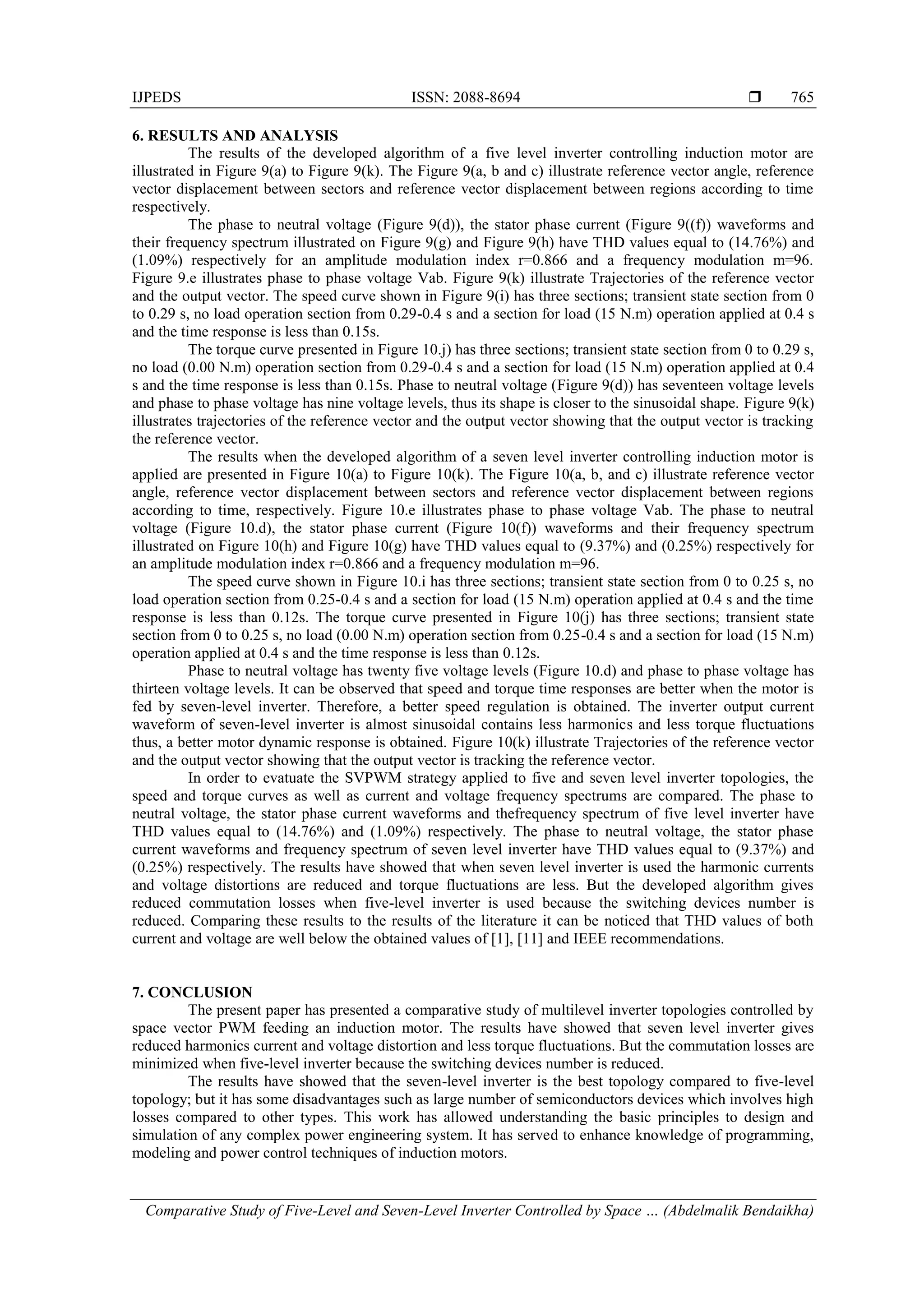 IJPEDS ISSN: 2088-8694 
Comparative Study of Five-Level and Seven-Level Inverter Controlled by Space … (Abdelmalik Bendaikha)
765
6. RESULTS AND ANALYSIS
The results of the developed algorithm of a five level inverter controlling induction motor are
illustrated in Figure 9(a) to Figure 9(k). The Figure 9(a, b and c) illustrate reference vector angle, reference
vector displacement between sectors and reference vector displacement between regions according to time
respectively.
The phase to neutral voltage (Figure 9(d)), the stator phase current (Figure 9((f)) waveforms and
their frequency spectrum illustrated on Figure 9(g) and Figure 9(h) have THD values equal to (14.76%) and
(1.09%) respectively for an amplitude modulation index r=0.866 and a frequency modulation m=96.
Figure 9.e illustrates phase to phase voltage Vab. Figure 9(k) illustrate Trajectories of the reference vector
and the output vector. The speed curve shown in Figure 9(i) has three sections; transient state section from 0
to 0.29 s, no load operation section from 0.29-0.4 s and a section for load (15 N.m) operation applied at 0.4 s
and the time response is less than 0.15s.
The torque curve presented in Figure 10.j) has three sections; transient state section from 0 to 0.29 s,
no load (0.00 N.m) operation section from 0.29-0.4 s and a section for load (15 N.m) operation applied at 0.4
s and the time response is less than 0.15s. Phase to neutral voltage (Figure 9(d)) has seventeen voltage levels
and phase to phase voltage has nine voltage levels, thus its shape is closer to the sinusoidal shape. Figure 9(k)
illustrates trajectories of the reference vector and the output vector showing that the output vector is tracking
the reference vector.
The results when the developed algorithm of a seven level inverter controlling induction motor is
applied are presented in Figure 10(a) to Figure 10(k). The Figure 10(a, b, and c) illustrate reference vector
angle, reference vector displacement between sectors and reference vector displacement between regions
according to time, respectively. Figure 10.e illustrates phase to phase voltage Vab. The phase to neutral
voltage (Figure 10.d), the stator phase current (Figure 10(f)) waveforms and their frequency spectrum
illustrated on Figure 10(h) and Figure 10(g) have THD values equal to (9.37%) and (0.25%) respectively for
an amplitude modulation index r=0.866 and a frequency modulation m=96.
The speed curve shown in Figure 10.i has three sections; transient state section from 0 to 0.25 s, no
load operation section from 0.25-0.4 s and a section for load (15 N.m) operation applied at 0.4 s and the time
response is less than 0.12s. The torque curve presented in Figure 10(j) has three sections; transient state
section from 0 to 0.25 s, no load (0.00 N.m) operation section from 0.25-0.4 s and a section for load (15 N.m)
operation applied at 0.4 s and the time response is less than 0.12s.
Phase to neutral voltage has twenty five voltage levels (Figure 10.d) and phase to phase voltage has
thirteen voltage levels. It can be observed that speed and torque time responses are better when the motor is
fed by seven-level inverter. Therefore, a better speed regulation is obtained. The inverter output current
waveform of seven-level inverter is almost sinusoidal contains less harmonics and less torque fluctuations
thus, a better motor dynamic response is obtained. Figure 10(k) illustrate Trajectories of the reference vector
and the output vector showing that the output vector is tracking the reference vector.
In order to evatuate the SVPWM strategy applied to five and seven level inverter topologies, the
speed and torque curves as well as current and voltage frequency spectrums are compared. The phase to
neutral voltage, the stator phase current waveforms and thefrequency spectrum of five level inverter have
THD values equal to (14.76%) and (1.09%) respectively. The phase to neutral voltage, the stator phase
current waveforms and frequency spectrum of seven level inverter have THD values equal to (9.37%) and
(0.25%) respectively. The results have showed that when seven level inverter is used the harmonic currents
and voltage distortions are reduced and torque fluctuations are less. But the developed algorithm gives
reduced commutation losses when five-level inverter is used because the switching devices number is
reduced. Comparing these results to the results of the literature it can be noticed that THD values of both
current and voltage are well below the obtained values of [1], [11] and IEEE recommendations.
7. CONCLUSION
The present paper has presented a comparative study of multilevel inverter topologies controlled by
space vector PWM feeding an induction motor. The results have showed that seven level inverter gives
reduced harmonics current and voltage distortion and less torque fluctuations. But the commutation losses are
minimized when five-level inverter because the switching devices number is reduced.
The results have showed that the seven-level inverter is the best topology compared to five-level
topology; but it has some disadvantages such as large number of semiconductors devices which involves high
losses compared to other types. This work has allowed understanding the basic principles to design and
simulation of any complex power engineering system. It has served to enhance knowledge of programming,
modeling and power control techniques of induction motors.
 