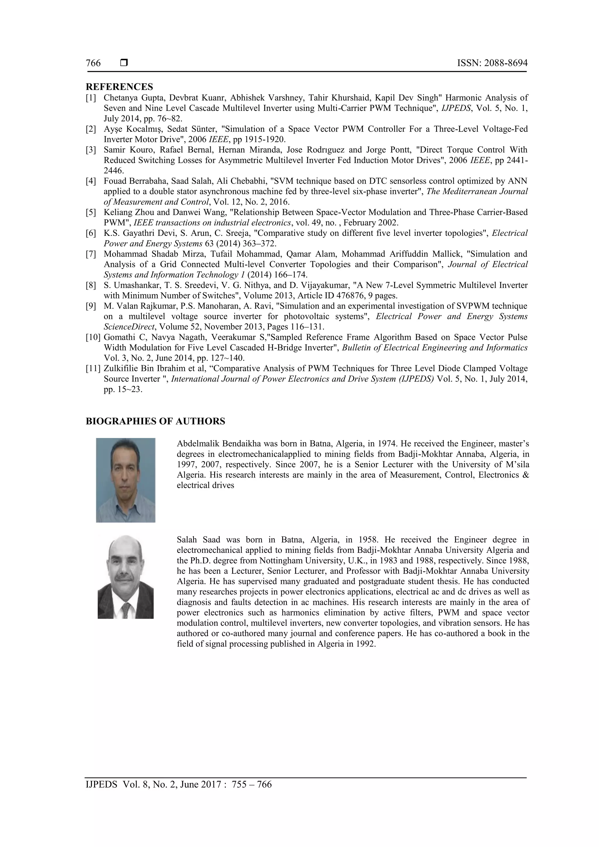  ISSN: 2088-8694
IJPEDS Vol. 8, No. 2, June 2017 : 755 – 766
766
REFERENCES
[1] Chetanya Gupta, Devbrat Kuanr, Abhishek Varshney, Tahir Khurshaid, Kapil Dev Singh" Harmonic Analysis of
Seven and Nine Level Cascade Multilevel Inverter using Multi-Carrier PWM Technique", IJPEDS, Vol. 5, No. 1,
July 2014, pp. 76~82.
[2] Ayşe Kocalmış, Sedat Sünter, "Simulation of a Space Vector PWM Controller For a Three-Level Voltage-Fed
Inverter Motor Drive", 2006 IEEE, pp 1915-1920.
[3] Samir Kouro, Rafael Bernal, Hernan Miranda, Jose Rodrıguez and Jorge Pontt, "Direct Torque Control With
Reduced Switching Losses for Asymmetric Multilevel Inverter Fed Induction Motor Drives", 2006 IEEE, pp 2441-
2446.
[4] Fouad Berrabaha, Saad Salah, Ali Chebabhi, "SVM technique based on DTC sensorless control optimized by ANN
applied to a double stator asynchronous machine fed by three-level six-phase inverter", The Mediterranean Journal
of Measurement and Control, Vol. 12, No. 2, 2016.
[5] Keliang Zhou and Danwei Wang, "Relationship Between Space-Vector Modulation and Three-Phase Carrier-Based
PWM", IEEE transactions on industrial electronics, vol. 49, no. , February 2002.
[6] K.S. Gayathri Devi, S. Arun, C. Sreeja, "Comparative study on different five level inverter topologies", Electrical
Power and Energy Systems 63 (2014) 363–372.
[7] Mohammad Shadab Mirza, Tufail Mohammad, Qamar Alam, Mohammad Ariffuddin Mallick, "Simulation and
Analysis of a Grid Connected Multi-level Converter Topologies and their Comparison", Journal of Electrical
Systems and Information Technology 1 (2014) 166–174.
[8] S. Umashankar, T. S. Sreedevi, V. G. Nithya, and D. Vijayakumar, "A New 7-Level Symmetric Multilevel Inverter
with Minimum Number of Switches", Volume 2013, Article ID 476876, 9 pages.
[9] M. Valan Rajkumar, P.S. Manoharan, A. Ravi, "Simulation and an experimental investigation of SVPWM technique
on a multilevel voltage source inverter for photovoltaic systems", Electrical Power and Energy Systems
ScienceDirect, Volume 52, November 2013, Pages 116–131.
[10] Gomathi C, Navya Nagath, Veerakumar S,"Sampled Reference Frame Algorithm Based on Space Vector Pulse
Width Modulation for Five Level Cascaded H-Bridge Inverter", Bulletin of Electrical Engineering and Informatics
Vol. 3, No. 2, June 2014, pp. 127~140.
[11] Zulkifilie Bin Ibrahim et al, “Comparative Analysis of PWM Techniques for Three Level Diode Clamped Voltage
Source Inverter ", International Journal of Power Electronics and Drive System (IJPEDS) Vol. 5, No. 1, July 2014,
pp. 15~23.
BIOGRAPHIES OF AUTHORS
Abdelmalik Bendaikha was born in Batna, Algeria, in 1974. He received the Engineer, master’s
degrees in electromechanicalapplied to mining fields from Badji-Mokhtar Annaba, Algeria, in
1997, 2007, respectively. Since 2007, he is a Senior Lecturer with the University of M’sila
Algeria. His research interests are mainly in the area of Measurement, Control, Electronics &
electrical drives
Salah Saad was born in Batna, Algeria, in 1958. He received the Engineer degree in
electromechanical applied to mining fields from Badji-Mokhtar Annaba University Algeria and
the Ph.D. degree from Nottingham University, U.K., in 1983 and 1988, respectively. Since 1988,
he has been a Lecturer, Senior Lecturer, and Professor with Badji-Mokhtar Annaba University
Algeria. He has supervised many graduated and postgraduate student thesis. He has conducted
many researches projects in power electronics applications, electrical ac and dc drives as well as
diagnosis and faults detection in ac machines. His research interests are mainly in the area of
power electronics such as harmonics elimination by active filters, PWM and space vector
modulation control, multilevel inverters, new converter topologies, and vibration sensors. He has
authored or co-authored many journal and conference papers. He has co-authored a book in the
field of signal processing published in Algeria in 1992.
 