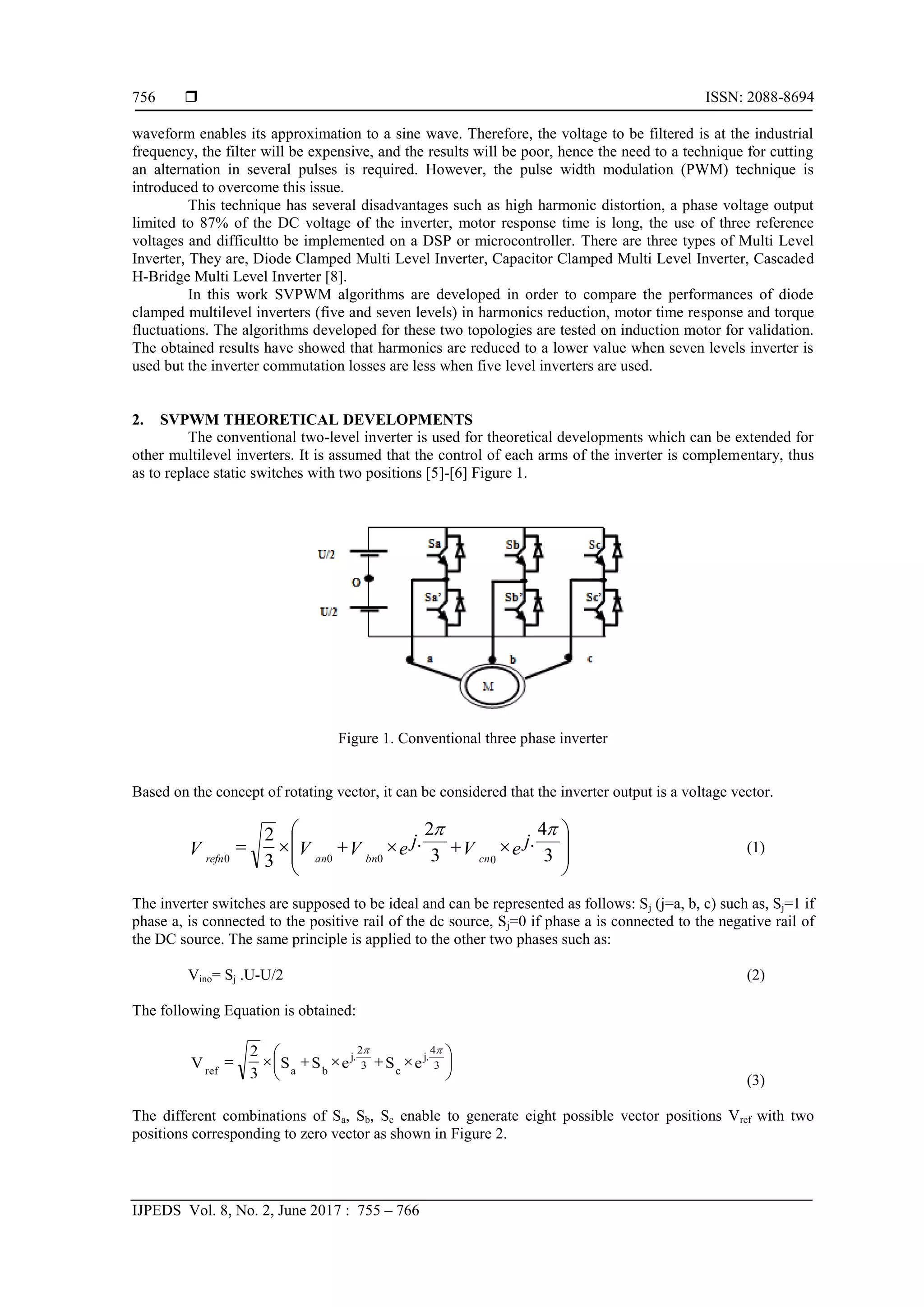  ISSN: 2088-8694
IJPEDS Vol. 8, No. 2, June 2017 : 755 – 766
756
waveform enables its approximation to a sine wave. Therefore, the voltage to be filtered is at the industrial
frequency, the filter will be expensive, and the results will be poor, hence the need to a technique for cutting
an alternation in several pulses is required. However, the pulse width modulation (PWM) technique is
introduced to overcome this issue.
This technique has several disadvantages such as high harmonic distortion, a phase voltage output
limited to 87% of the DC voltage of the inverter, motor response time is long, the use of three reference
voltages and difficultto be implemented on a DSP or microcontroller. There are three types of Multi Level
Inverter, They are, Diode Clamped Multi Level Inverter, Capacitor Clamped Multi Level Inverter, Cascaded
H-Bridge Multi Level Inverter [8].
In this work SVPWM algorithms are developed in order to compare the performances of diode
clamped multilevel inverters (five and seven levels) in harmonics reduction, motor time response and torque
fluctuations. The algorithms developed for these two topologies are tested on induction motor for validation.
The obtained results have showed that harmonics are reduced to a lower value when seven levels inverter is
used but the inverter commutation losses are less when five level inverters are used.
2. SVPWM THEORETICAL DEVELOPMENTS
The conventional two-level inverter is used for theoretical developments which can be extended for
other multilevel inverters. It is assumed that the control of each arms of the inverter is complementary, thus
as to replace static switches with two positions [5]-[6] Figure 1.
Figure 1. Conventional three phase inverter
Based on the concept of rotating vector, it can be considered that the inverter output is a voltage vector.













 e j
V
e j
V
V
V cn
bn
an
refn 3
4
.
3
2
.
3
2
0
0
0
0


(1)
The inverter switches are supposed to be ideal and can be represented as follows: Sj (j=a, b, c) such as, Sj=1 if
phase a, is connected to the positive rail of the dc source, Sj=0 if phase a is connected to the negative rail of
the DC source. The same principle is applied to the other two phases such as:
Vino= Sj .U-U/2 (2)
The following Equation is obtained:











 e
S
e
S
S
3
2
V 3
4
.
j
c
3
2
.
j
b
a
ref


(3)
The different combinations of Sa, Sb, Sc enable to generate eight possible vector positions Vref with two
positions corresponding to zero vector as shown in Figure 2.
 
