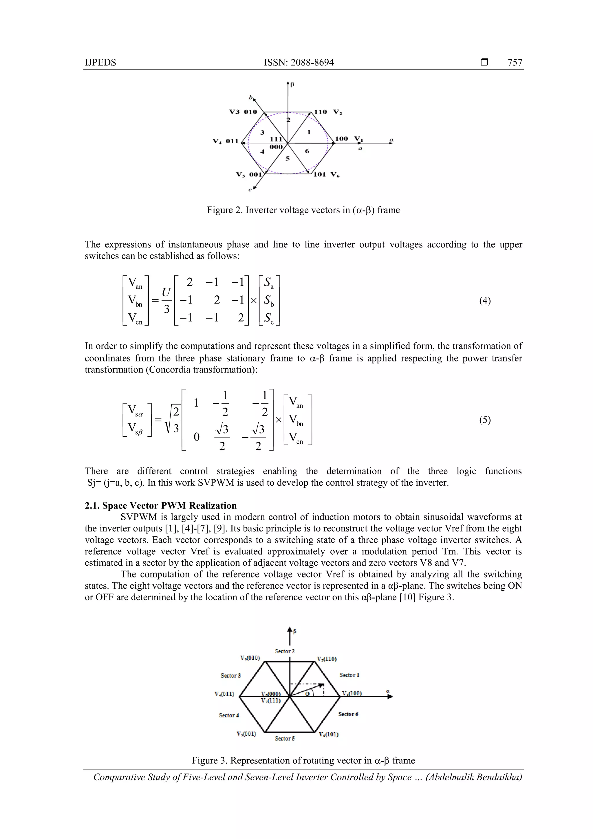 IJPEDS ISSN: 2088-8694 
Comparative Study of Five-Level and Seven-Level Inverter Controlled by Space … (Abdelmalik Bendaikha)
757
Figure 2. Inverter voltage vectors in (-) frame
The expressions of instantaneous phase and line to line inverter output voltages according to the upper
switches can be established as follows:






































c
b
a
cn
bn
an
2
1
1
1
2
1
1
1
2
3
V
V
V
S
S
S
U
(4)
In order to simplify the computations and represent these voltages in a simplified form, the transformation of
coordinates from the three phase stationary frame to - frame is applied respecting the power transfer
transformation (Concordia transformation):

































V
V
V
2
3
2
3
0
2
1
2
1
1
3
2
V
V
cn
bn
an
s
s


(5)
There are different control strategies enabling the determination of the three logic functions
Sj= (j=a, b, c). In this work SVPWM is used to develop the control strategy of the inverter.
2.1. Space Vector PWM Realization
SVPWM is largely used in modern control of induction motors to obtain sinusoidal waveforms at
the inverter outputs [1], [4]-[7], [9]. Its basic principle is to reconstruct the voltage vector Vref from the eight
voltage vectors. Each vector corresponds to a switching state of a three phase voltage inverter switches. A
reference voltage vector Vref is evaluated approximately over a modulation period Tm. This vector is
estimated in a sector by the application of adjacent voltage vectors and zero vectors V8 and V7.
The computation of the reference voltage vector Vref is obtained by analyzing all the switching
states. The eight voltage vectors and the reference vector is represented in a αβ-plane. The switches being ON
or OFF are determined by the location of the reference vector on this αβ-plane [10] Figure 3.
Figure 3. Representation of rotating vector in - frame
 