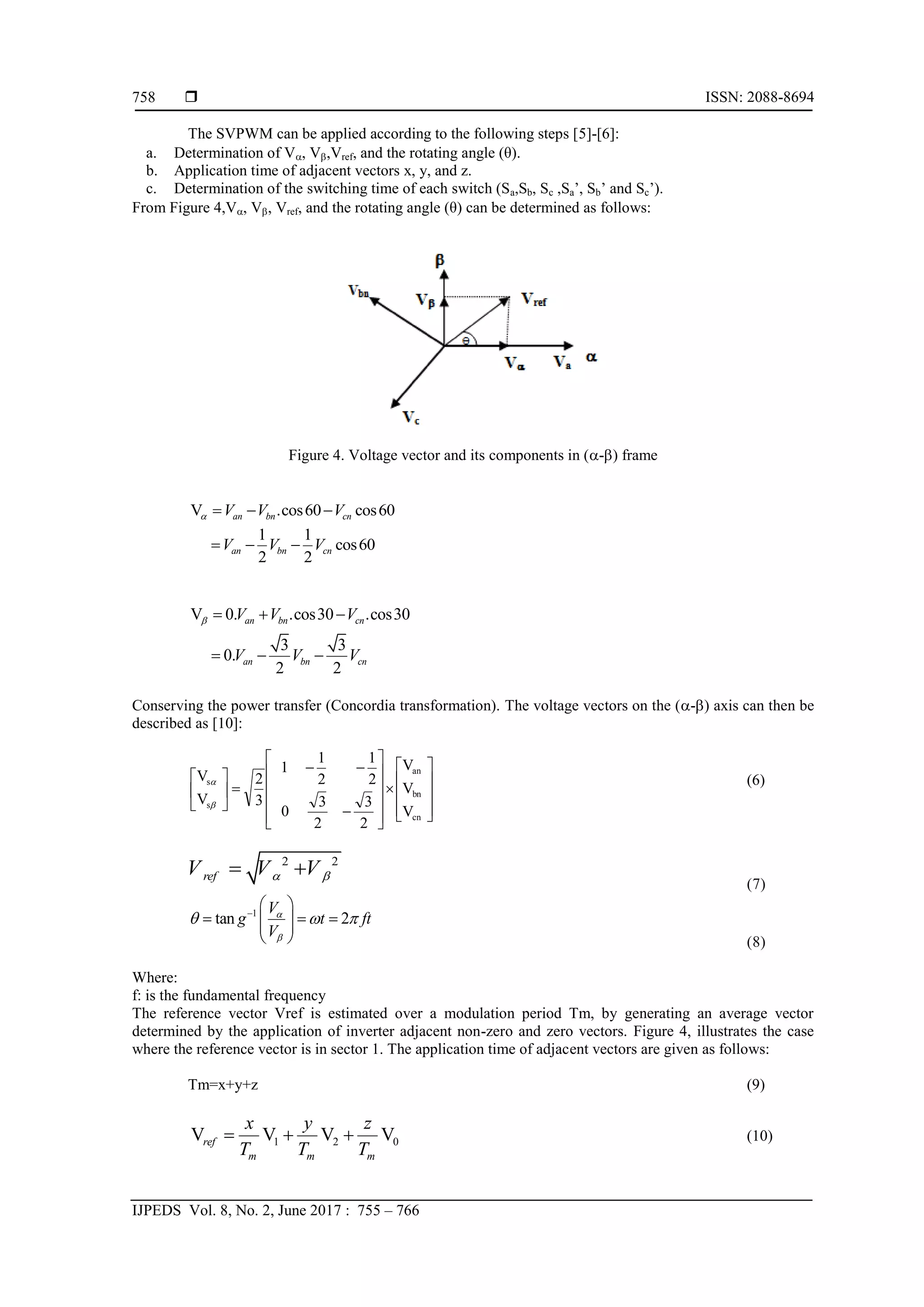  ISSN: 2088-8694
IJPEDS Vol. 8, No. 2, June 2017 : 755 – 766
758
The SVPWM can be applied according to the following steps [5]-[6]:
a. Determination of V, V,Vref, and the rotating angle (θ).
b. Application time of adjacent vectors x, y, and z.
c. Determination of the switching time of each switch (Sa,Sb, Sc ,Sa’, Sb’ and Sc’).
From Figure 4,V, V, Vref, and the rotating angle (θ) can be determined as follows:
Figure 4. Voltage vector and its components in (-) frame
V .cos60 cos60
1 1
cos60
2 2
  
  
an bn cn
an bn cn
V V V
V V V

V 0. .cos30 .cos30
3 3
0.
2 2
  
  
an bn cn
an bn cn
V V V
V V V

Conserving the power transfer (Concordia transformation). The voltage vectors on the (-) axis can then be
described as [10]:

































V
V
V
2
3
2
3
0
2
1
2
1
1
3
2
V
V
cn
bn
an
s
s

 (6)
2 2
ref
V V V
 
 
(7)
1
tan 2

 
  
 
 
 
V
g t ft
V


  
(8)
Where:
f: is the fundamental frequency
The reference vector Vref is estimated over a modulation period Tm, by generating an average vector
determined by the application of inverter adjacent non-zero and zero vectors. Figure 4, illustrates the case
where the reference vector is in sector 1. The application time of adjacent vectors are given as follows:
Tm=x+y+z (9)
0
2
1 V
V
V
V
m
m
m
ref
T
z
T
y
T
x


 (10)
 