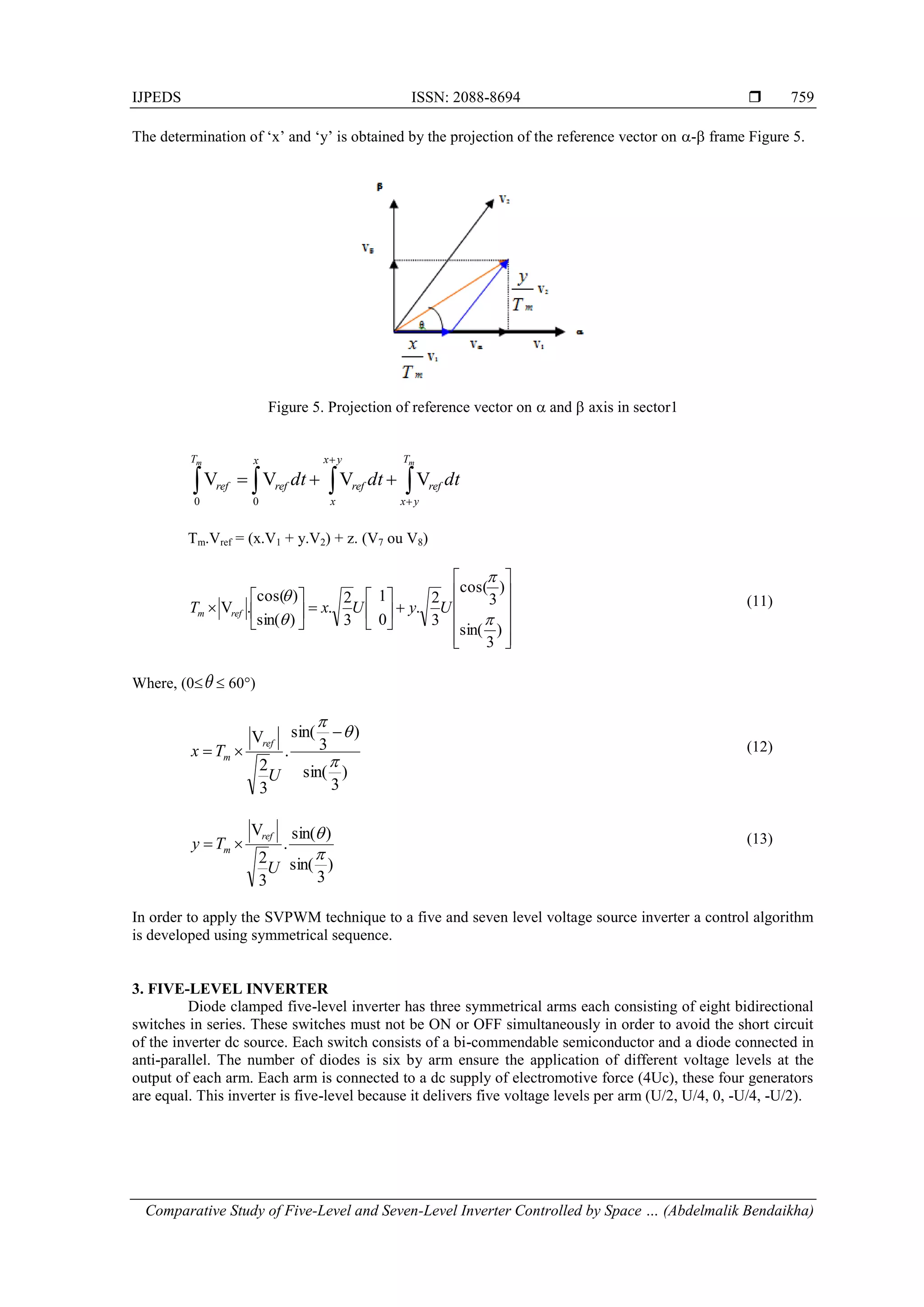 IJPEDS ISSN: 2088-8694 
Comparative Study of Five-Level and Seven-Level Inverter Controlled by Space … (Abdelmalik Bendaikha)
759
The determination of ‘x’ and ‘y’ is obtained by the projection of the reference vector on - frame Figure 5.
Figure 5. Projection of reference vector on  and  axis in sector1
dt
dt
dt
m
m T
y
x
ref
y
x
x
ref
x
ref
T
ref 


 



 V
V
V
V
0
0
Tm.Vref = (x.V1 + y.V2) + z. (V7 ou V8)



























)
3
sin(
)
3
cos(
3
2
.
0
1
3
2
.
)
sin(
)
cos(
.
V




U
y
U
x
T ref
m
(11)
Where, (0  60°)
)
3
sin(
)
3
sin(
.
3
2
V






U
T
x
ref
m
(12)
)
3
sin(
)
sin(
.
3
2
V


U
T
y
ref
m 
 (13)
In order to apply the SVPWM technique to a five and seven level voltage source inverter a control algorithm
is developed using symmetrical sequence.
3. FIVE-LEVEL INVERTER
Diode clamped five-level inverter has three symmetrical arms each consisting of eight bidirectional
switches in series. These switches must not be ON or OFF simultaneously in order to avoid the short circuit
of the inverter dc source. Each switch consists of a bi-commendable semiconductor and a diode connected in
anti-parallel. The number of diodes is six by arm ensure the application of different voltage levels at the
output of each arm. Each arm is connected to a dc supply of electromotive force (4Uc), these four generators
are equal. This inverter is five-level because it delivers five voltage levels per arm (U/2, U/4, 0, -U/4, -U/2).
 
