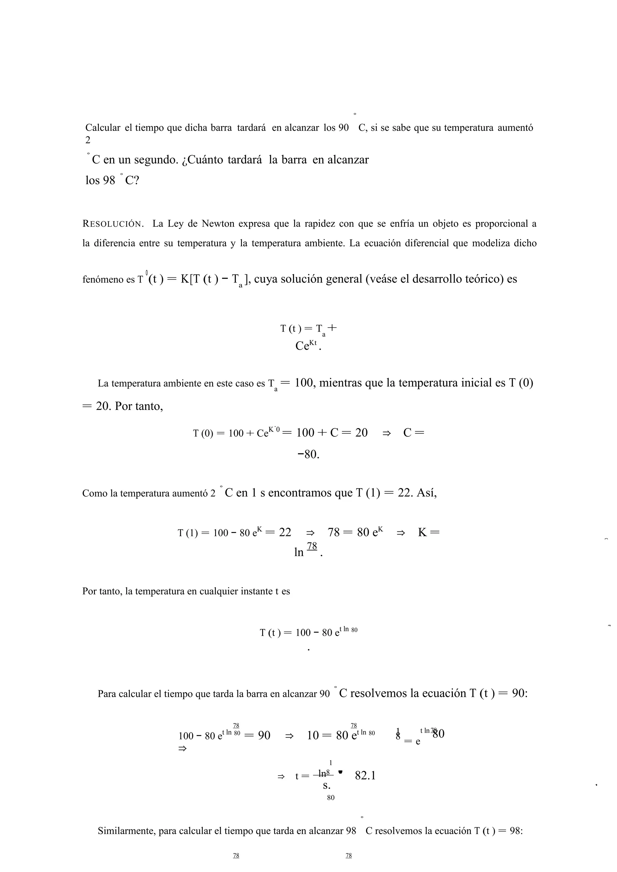 Calcular el tiempo que dicha barra tardará en alcanzar los 90 
◦ 
C, si se sabe que su temperatura aumentó 
2 
◦C en un segundo. ¿Cuánto tardará la barra en alcanzar 
los 98 ◦C? 
RESOLUCIÓN. La Ley de Newton expresa que la rapidez con que se enfría un objeto es proporcional a 
la diferencia entre su temperatura y la temperatura ambiente. La ecuación diferencial que modeliza dicho 
fenómeno es T 0(t ) = K[T (t ) − Ta ], cuya solución general (veáse el desarrollo teórico) es 
T (t ) = Ta + 
CeKt . 
La temperatura ambiente en este caso es Ta = 100, mientras que la temperatura inicial es T (0) 
= 20. Por tanto, 
T (0) = 100 + CeK·0 = 100 + C = 20 ⇒ C = 
−80. 
Como la temperatura aumentó 2 ◦C en 1 s encontramos que T (1) = 22. Así, 
T (1) = 100 − 80 eK = 22 ⇒ 78 = 80 eK ⇒ K = 
ln 78 . 
Por tanto, la temperatura en cualquier instante t es 
T (t ) = 100 − 80 et ln 80 
. 
Para calcular el tiempo que tarda la barra en alcanzar 90 ◦C resolvemos la ecuación T (t ) = 90: 
78 78 1 78 100 − 80 et ln 80 = 90 ⇒ 10 = 80 et ln 80 
⇒ 
ln 
1 
⇒ t = 8 ' 82.1 
s. 
80 
8 t ln 80 
= e 
Similarmente, para calcular el tiempo que tarda en alcanzar 98 
◦ 
C resolvemos la ecuación T (t ) = 98: 
78 78 
8 
7 
ln 
 