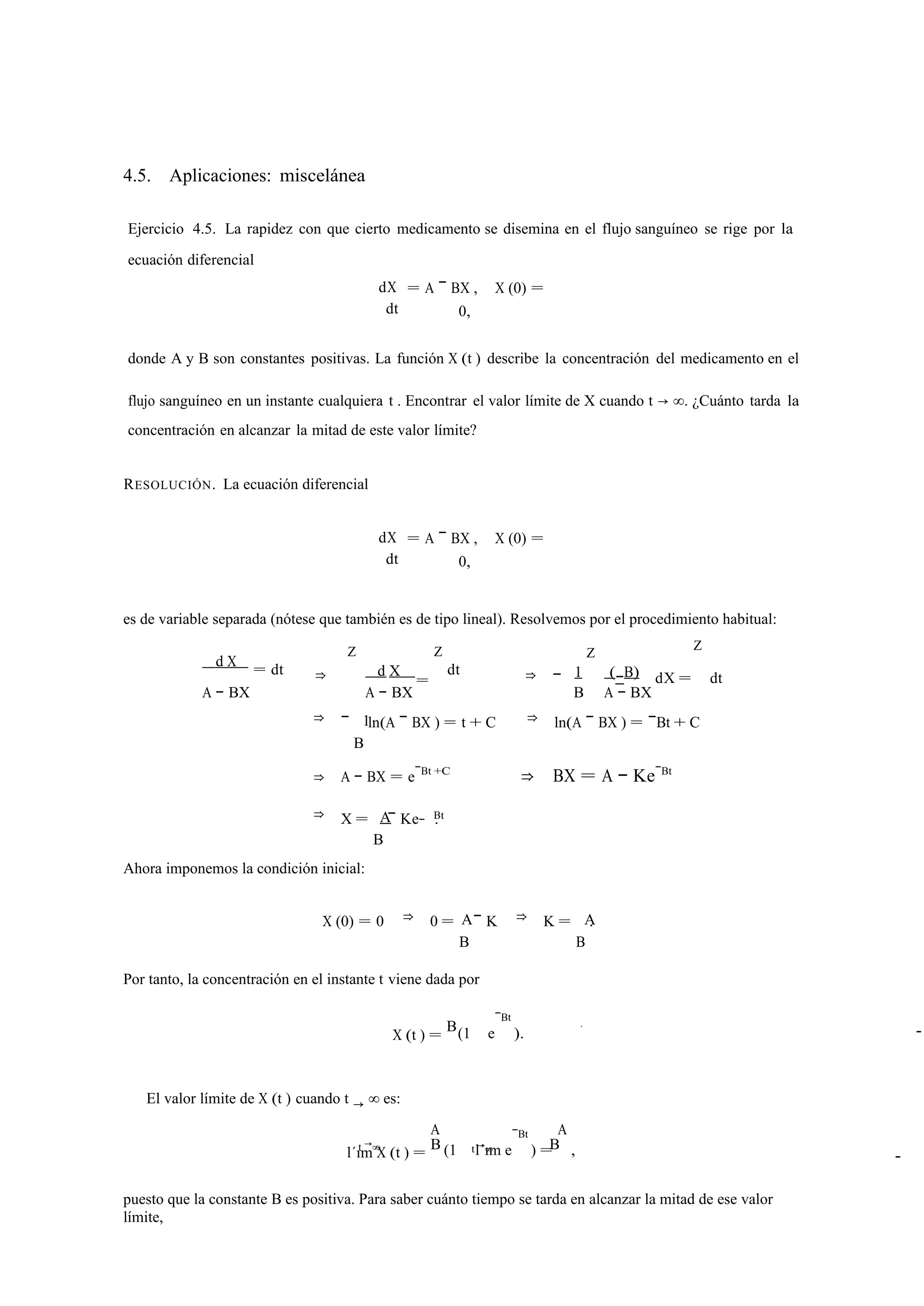 4.5. Aplicaciones: miscelánea 
Ejercicio 4.5. La rapidez con que cierto medicamento se disemina en el flujo sanguíneo se rige por la 
ecuación diferencial 
dX 
dt 
= A − BX , X (0) = 
0, 
donde A y B son constantes positivas. La función X (t ) describe la concentración del medicamento en el 
flujo sanguíneo en un instante cualquiera t . Encontrar el valor límite de X cuando t → ∞. ¿Cuánto tarda la 
concentración en alcanzar la mitad de este valor límite? 
RESOLUCIÓN. La ecuación diferencial 
dX 
dt 
= A − BX , X (0) = 
0, 
es de variable separada (nótese que también es de tipo lineal). Resolvemos por el procedimiento habitual: 
d X = dt ⇒ 
Z 
d X 
Z 
= 
dt ⇒ − 1 
Z 
(−B) 
Z 
dX = dt 
A − BX A − BX 
1 
B A − BX 
⇒ − 
B 
ln(A − BX ) = t + C ⇒ ln(A − BX ) = −Bt + C 
⇒ A − BX = e−Bt +C ⇒ BX = A − Ke−Bt 
⇒ X = A Bt 
B 
− Ke− . 
Ahora imponemos la condición inicial: 
X (0) = 0 ⇒ 0 = A A 
B 
− K ⇒ K = 
B 
. 
Por tanto, la concentración en el instante t viene dada por 
X (t ) = (1 e 
−Bt 
B ). 
El valor límite de X (t ) cuando t → ∞ es: 
l´ıtm →∞ X (t ) = 
A 
(1 l´ım e 
−Bt 
) = 
A 
B t →∞ B , 
A − 
puesto que la constante B es positiva. Para saber cuánto tiempo se tarda en alcanzar la mitad de ese valor 
límite, 
− 
 