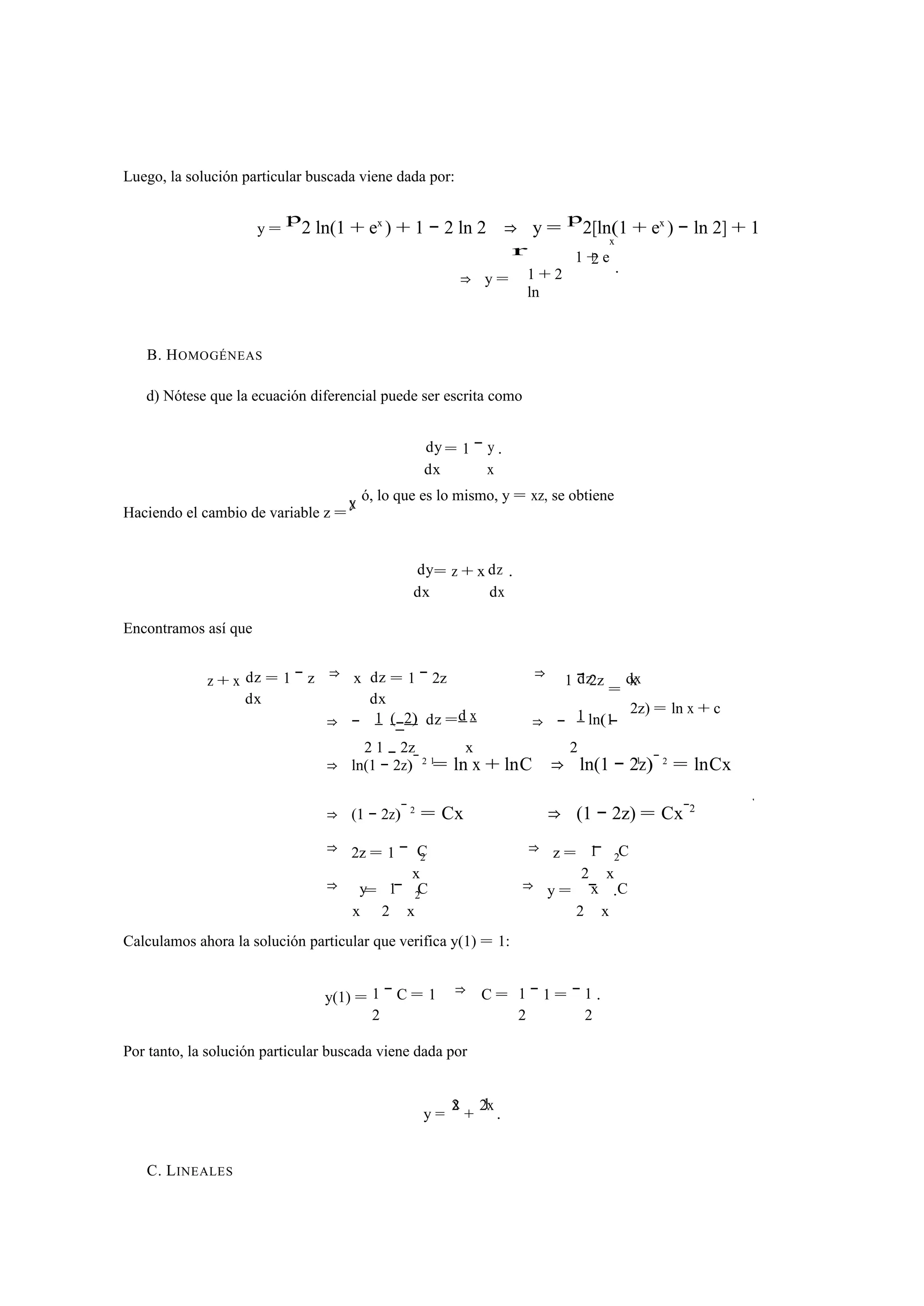 Luego, la solución particular buscada viene dada por: 
y = 
p2 ln(1 + ex ) + 1 − 2 ln 2 ⇒ y = p2[ln(1 + ex ) − ln 2] + 1 
⇒ y = 
r 
1 + 2 
ln 
x 
2 . 
1 + e 
B. HOMOGÉNEAS 
d) Nótese que la ecuación diferencial puede ser escrita como 
= 1 − 
dy y 
dx 
x 
. 
x y 
ó, lo que es lo mismo, y = xz, se obtiene 
Haciendo el cambio de variable z =dy = z + x 
dz 
dx 
dx 
. 
Encontramos así que 
z + x dz 
dx 
= 1 − z ⇒ x dz 
dx 
= 1 − 2z ⇒ dz dx 
1 = − 2z x 
1 (−2) dz =d x 1 ln(1 
2z) = ln x + c 
⇒ − 
2 1 − 2z 
1 
x 
⇒ − 
2 
− 
⇒ ln(1 − 2z) 1 − 2 = ln x + lnC ⇒ ln(1 − 2z)− 2 = lnCx 
⇒ (1 − 2z)− 2 = Cx ⇒ (1 − 2z) = Cx−2 
⇒ 2z = 1 − C 1 C 
x 
2 ⇒ z = 
2 
− 
x 
2 
⇒ y 1 C x C 
x 
= 
2 
− 
x 
2 ⇒ y = 
2 
− 
x 
. 
Calculamos ahora la solución particular que verifica y(1) = 1: 
y(1) = 1 
2 
− C = 1 ⇒ C = 1 1 
2 
− 1 = − 
2 
. 
Por tanto, la solución particular buscada viene dada por 
x 1 
y = 2 + 2 x . 
C. LINEALES 
1 
 