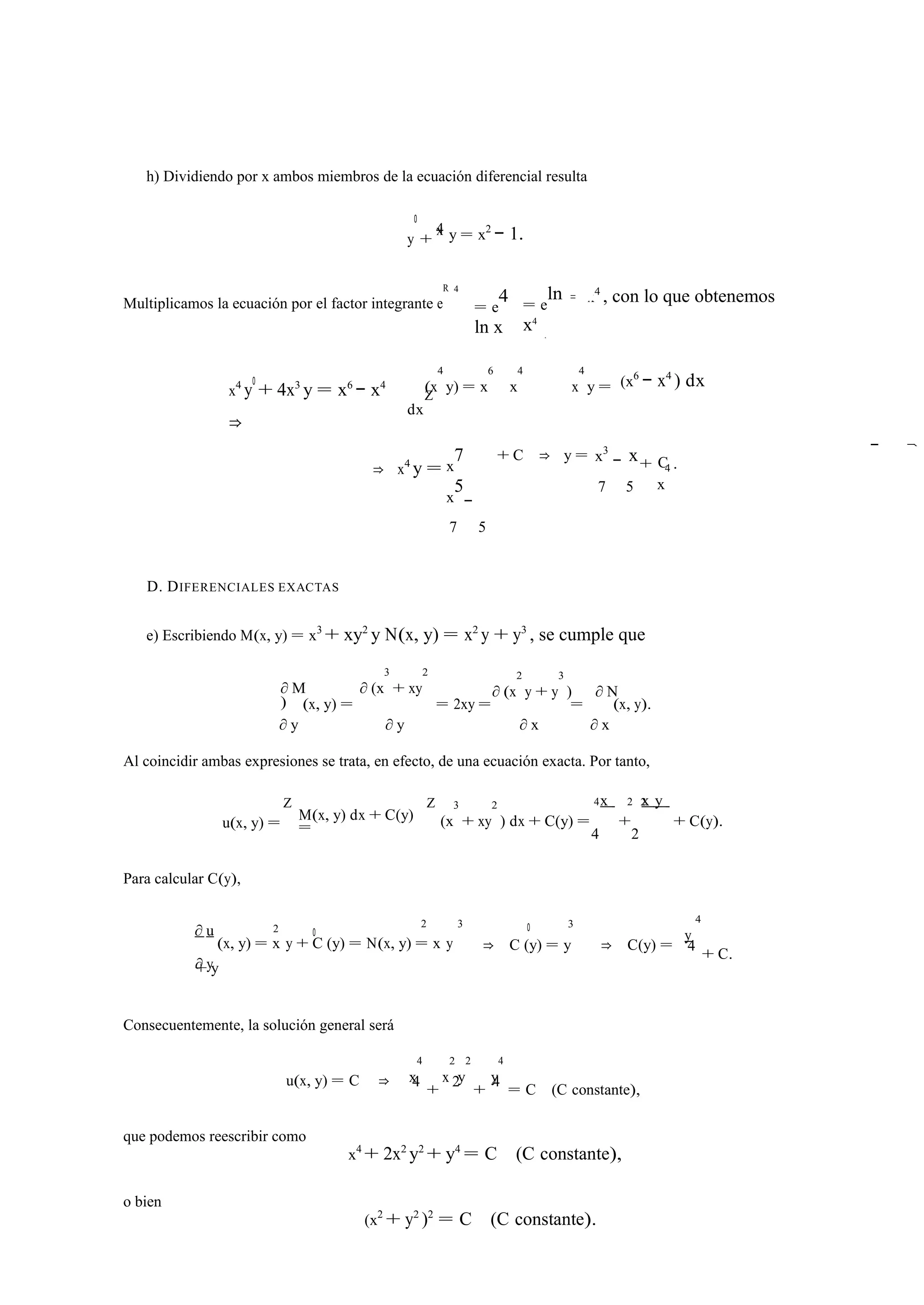 h) Dividiendo por x ambos miembros de la ecuación diferencial resulta 
0 
4 
+ x y = x2 − 1. 
y 
Multiplicamos la ecuación por el factor integrante e 
R 4 
= e4 
ln x 
= eln 
x4 
= x4 , con lo que obtenemos 
x4 y0 + 4x3 y = x6 − x4 
⇒ 
(x 
4 
y) = x 
6 
4 
x 
x 
x 
4 
d 
Z y = 
dx 
(x6 − x4 ) dx 
⇒ x4 y = x7 
x5 
7 
− 
5 
+ C ⇒ y = x3 x 
7 
− 
5 
+ C 
x 
4 . 
D. DIFERENCIALES EXACTAS 
e) Escribiendo M(x, y) = x3 + xy2 y N(x, y) = x2 y + y3 , se cumple que 
3 
+ xy 
∂ M ∂ (x 
2 
) 
∂ (x 
2 
y + y 
3 
) ∂ N 
∂ y 
(x, y) = 
∂ y 
= 2xy = 
∂ x 
= 
∂ x 
(x, y). 
Al coincidir ambas expresiones se trata, en efecto, de una ecuación exacta. Por tanto, 
Z Z 4 2 2 
u(x, y) = M(x, y) dx + C(y) 
3 
+ xy 
= (x 
2 
) dx + C(y) = 
x 
+ 
x y 
+ C(y). 
4 2 
Para calcular C(y), 
∂ u 2 0 
2 3 0 3 
y 
4 
∂ y 
(x, y) = x y + C (y) = N(x, y) = x y 
+ y 
⇒ C (y) = y ⇒ C(y) = 4 + C. 
Consecuentemente, la solución general será 
x 
4 
x 
2 
y 
2 
4 
y 
u(x, y) = C ⇒ 4 + 2 + 4 = C (C constante), 
que podemos reescribir como 
x4 + 2x2 y2 + y4 = C (C constante), 
o bien 
(x2 + y2 )2 = C (C constante). 
− ⇒ 
 