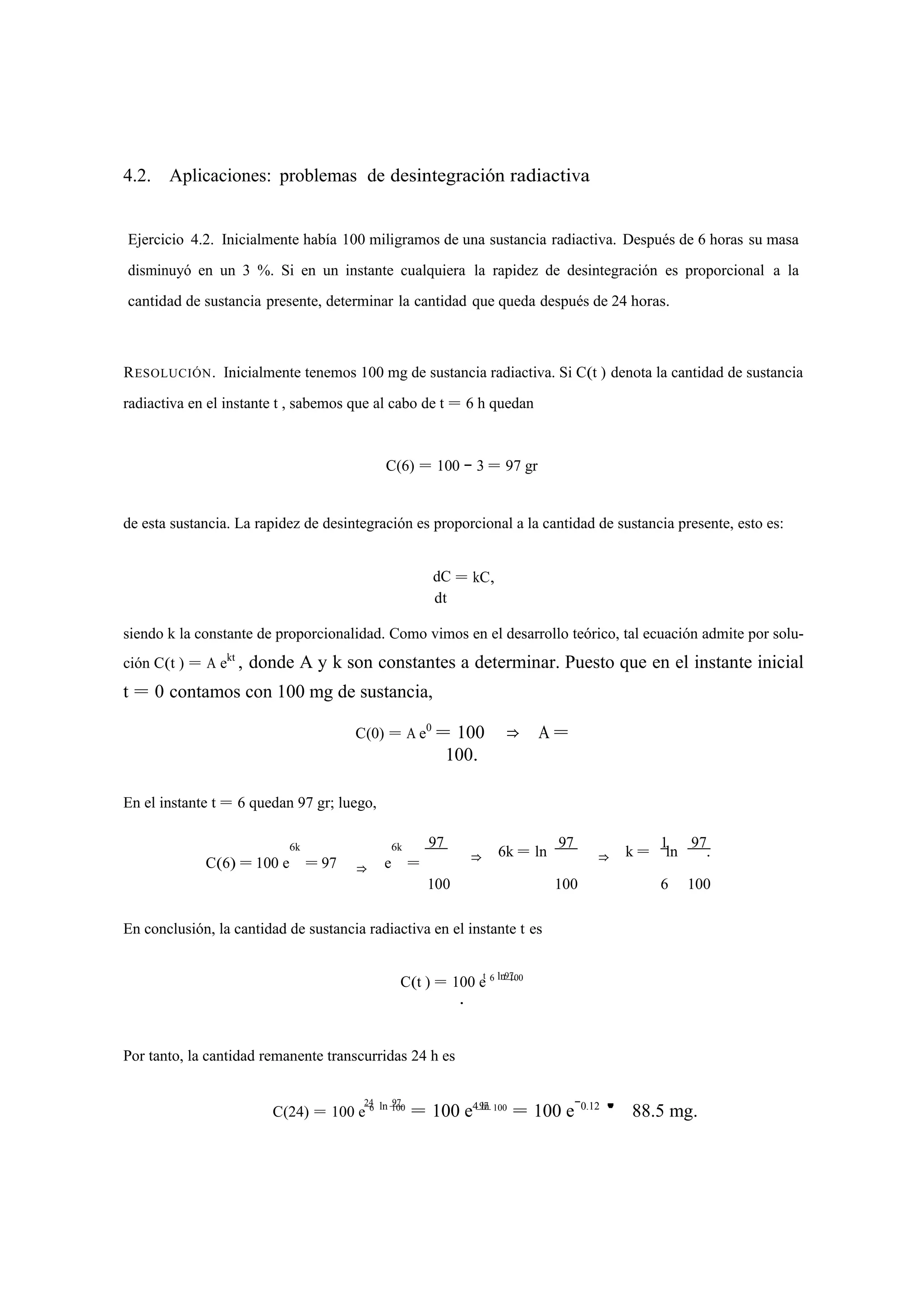 4.2. Aplicaciones: problemas de desintegración radiactiva 
Ejercicio 4.2. Inicialmente había 100 miligramos de una sustancia radiactiva. Después de 6 horas su masa 
disminuyó en un 3 %. Si en un instante cualquiera la rapidez de desintegración es proporcional a la 
cantidad de sustancia presente, determinar la cantidad que queda después de 24 horas. 
RESOLUCIÓN. Inicialmente tenemos 100 mg de sustancia radiactiva. Si C(t ) denota la cantidad de sustancia 
radiactiva en el instante t , sabemos que al cabo de t = 6 h quedan 
C(6) = 100 − 3 = 97 gr 
de esta sustancia. La rapidez de desintegración es proporcional a la cantidad de sustancia presente, esto es: 
dC 
dt 
= kC, 
siendo k la constante de proporcionalidad. Como vimos en el desarrollo teórico, tal ecuación admite por solu-ción 
C(t ) = A ekt , donde A y k son constantes a determinar. Puesto que en el instante inicial 
t = 0 contamos con 100 mg de sustancia, 
C(0) = A e0 = 100 ⇒ A = 
100. 
En el instante t = 6 quedan 97 gr; luego, 
C(6) = 100 e 
6k 
= 97 ⇒ e 
6k 
= 
97 97 
⇒ 6k = ln 1 97 
⇒ k = ln . 
100 100 6 100 
En conclusión, la cantidad de sustancia radiactiva en el instante t es 
C(t ) = 100 et 6 l n 9 71 00 
. 
Por tanto, la cantidad remanente transcurridas 24 h es 
C(24) = 100 e2 46 l n 19070 = 100 e4 9ln7 100 = 100 e−0.12 ' 88.5 mg. 
 