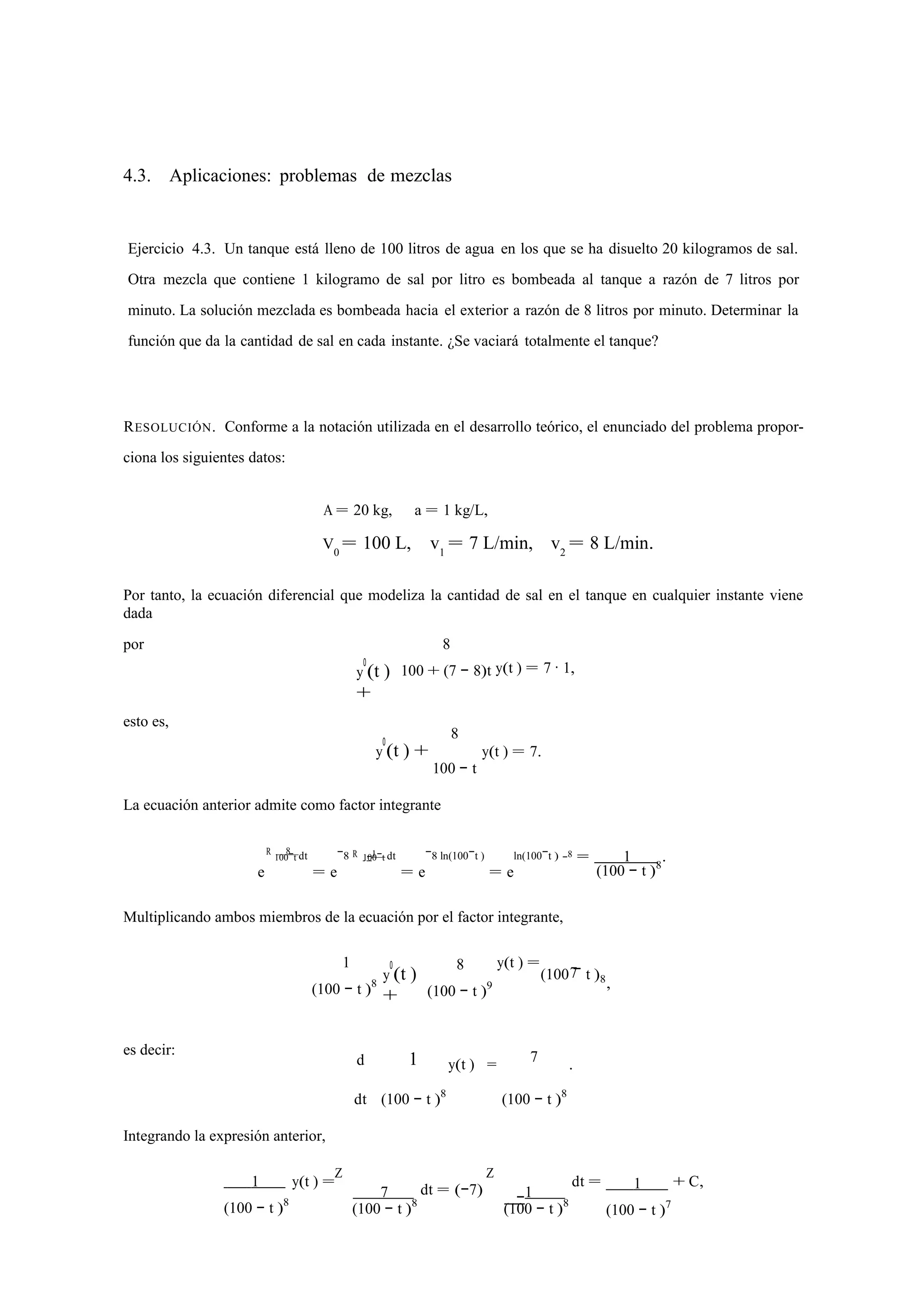 4.3. Aplicaciones: problemas de mezclas 
Ejercicio 4.3. Un tanque está lleno de 100 litros de agua en los que se ha disuelto 20 kilogramos de sal. 
Otra mezcla que contiene 1 kilogramo de sal por litro es bombeada al tanque a razón de 7 litros por 
minuto. La solución mezclada es bombeada hacia el exterior a razón de 8 litros por minuto. Determinar la 
función que da la cantidad de sal en cada instante. ¿Se vaciará totalmente el tanque? 
RESOLUCIÓN. Conforme a la notación utilizada en el desarrollo teórico, el enunciado del problema propor-ciona 
los siguientes datos: 
A = 20 kg, a = 1 kg/L, 
V0 = 100 L, v1 = 7 L/min, v2 = 8 L/min. 
Por tanto, la ecuación diferencial que modeliza la cantidad de sal en el tanque en cualquier instante viene 
dada 
por 
esto es, 
y0(t ) 
+ 
8 
100 + (7 − 8)t 
8 
y(t ) = 7 · 1, 
y0(t ) + 
100 − t 
y(t ) = 7. 
La ecuación anterior admite como factor integrante 
ln(100−t ) 
R 100−8 t dt 
R −1 −8 = 1 . 
e 
= e 
−8 100−t dt 
= e 
−8 ln(100−t ) 
= e 
(100 − t )8 
Multiplicando ambos miembros de la ecuación por el factor integrante, 
1 
(100 − t )8 y0(t ) 
+ 
8 
(100 − t )9 
y(t ) = 
(100 7 
− t )8 
, es decir: 
d 
1 
y(t ) = 7 . 
Integrando la expresión anterior, 
dt (100 − t )8 (100 − t )8 
1 
(100 − t )8 
y(t ) =Z 
7 
(100 − t )8 
dt = (−7) 
Z 
−1 
(100 − t )8 
dt = 1 
(100 − t )7 
+ C, 
 