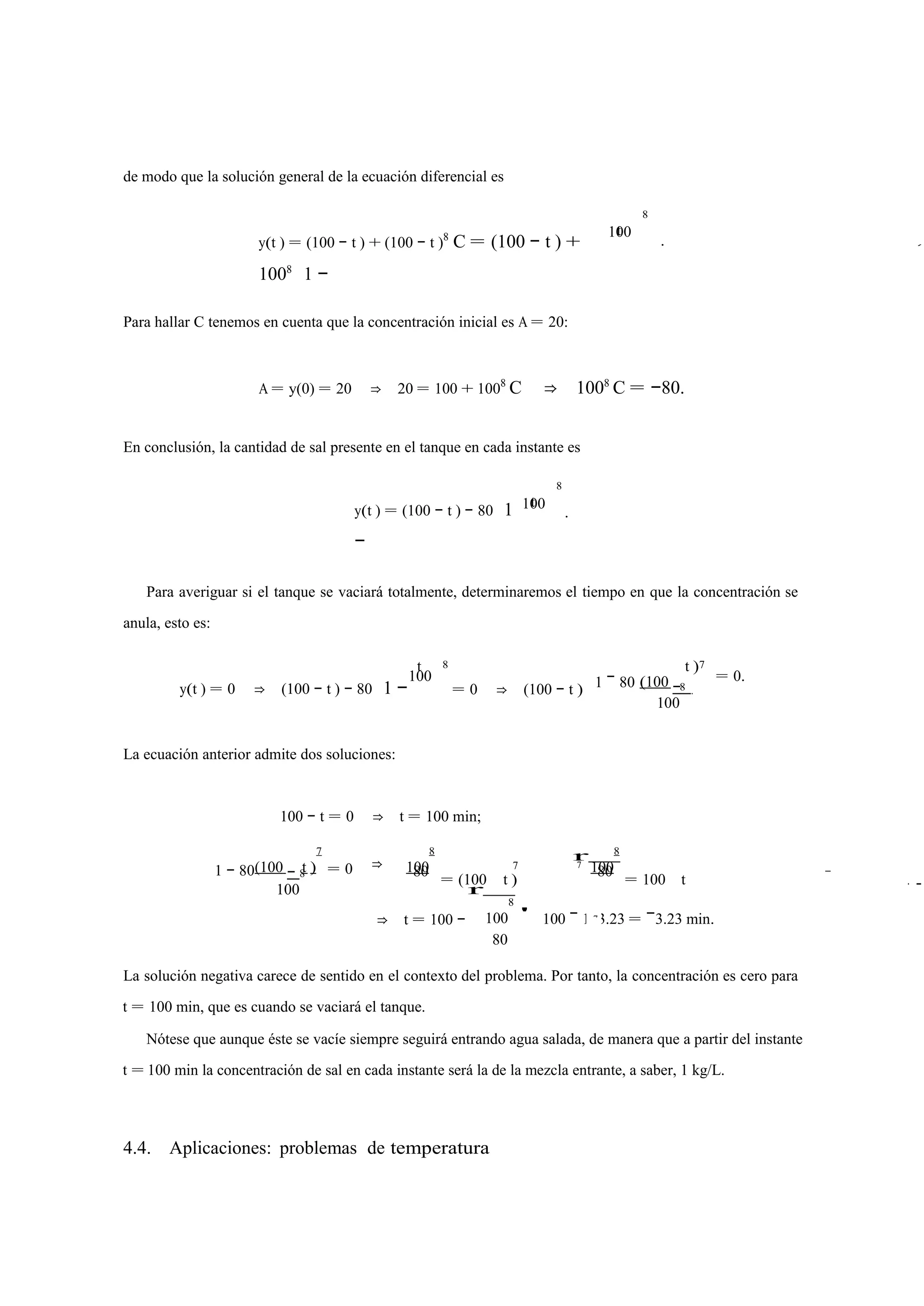 de modo que la solución general de la ecuación diferencial es 
y(t ) = (100 − t ) + (100 − t )8 C = (100 − t ) + 
1008 1 − 
t 
8 
100 . 
Para hallar C tenemos en cuenta que la concentración inicial es A = 20: 
A = y(0) = 20 ⇒ 20 = 100 + 1008 C ⇒ 1008 C = −80. 
En conclusión, la cantidad de sal presente en el tanque en cada instante es 
y(t ) = (100 − t ) − 80 
1 
− 
t 
8 
100 . 
Para averiguar si el tanque se vaciará totalmente, determinaremos el tiempo en que la concentración se 
anula, esto es: 
t 8 t )7 
y(t ) = 0 ⇒ (100 − t ) − 80 
1 −100 
= 0 ⇒ (100 − t ) 1 (100 − − 80 
8 
100 
= 0. 
La ecuación anterior admite dos soluciones: 
100 − t = 0 ⇒ t = 100 min; 
r 
7 
8 = 0 ⇒ 
(100 − t ) 
8 
100 
8 
7 7 100 
1 − 80 
100 
80 = (100 t ) 
r = 100 t 80 
8 
80 
⇒ t = 100 − 100 
' 100 − 103.23 = −3.23 min. 
La solución negativa carece de sentido en el contexto del problema. Por tanto, la concentración es cero para 
t = 100 min, que es cuando se vaciará el tanque. 
Nótese que aunque éste se vacíe siempre seguirá entrando agua salada, de manera que a partir del instante 
t = 100 min la concentración de sal en cada instante será la de la mezcla entrante, a saber, 1 kg/L. 
4.4. Aplicaciones: problemas de temperatura 
C 
⇒ 
−− 
7 
 