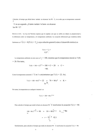 Calcular el tiempo que dicha barra tardará en alcanzar los 90 
◦ 
C, si se sabe que su temperatura aumentó 
2 
◦C en un segundo. ¿Cuánto tardará la barra en alcanzar 
los 98 ◦C? 
RESOLUCIÓN. La Ley de Newton expresa que la rapidez con que se enfría un objeto es proporcional a 
la diferencia entre su temperatura y la temperatura ambiente. La ecuación diferencial que modeliza dicho 
fenómeno es T 0(t ) = K[T (t ) − Ta ], cuya solución general (veáse el desarrollo teórico) es 
T (t ) = Ta + 
CeKt . 
La temperatura ambiente en este caso es Ta = 100, mientras que la temperatura inicial es T (0) 
= 20. Por tanto, 
T (0) = 100 + CeK·0 = 100 + C = 20 ⇒ C = 
−80. 
Como la temperatura aumentó 2 ◦C en 1 s encontramos que T (1) = 22. Así, 
T (1) = 100 − 80 eK = 22 ⇒ 78 = 80 eK ⇒ K = 
ln 78 . 
Por tanto, la temperatura en cualquier instante t es 
T (t ) = 100 − 80 et ln 80 
. 
Para calcular el tiempo que tarda la barra en alcanzar 90 ◦C resolvemos la ecuación T (t ) = 90: 
78 78 1 78 100 − 80 et ln 80 = 90 ⇒ 10 = 80 et ln 80 
⇒ 
ln 
1 
⇒ t = 8 ' 82.1 
s. 
80 
8 t ln 80 
= e 
Similarmente, para calcular el tiempo que tarda en alcanzar 98 
◦ 
C resolvemos la ecuación T (t ) = 98: 
78 78 
8 
7 
ln 
 