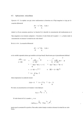 4.5. Aplicaciones: miscelánea 
Ejercicio 4.5. La rapidez con que cierto medicamento se disemina en el flujo sanguíneo se rige por la 
ecuación diferencial 
dX 
dt 
= A − BX , X (0) = 
0, 
donde A y B son constantes positivas. La función X (t ) describe la concentración del medicamento en el 
flujo sanguíneo en un instante cualquiera t . Encontrar el valor límite de X cuando t → ∞. ¿Cuánto tarda la 
concentración en alcanzar la mitad de este valor límite? 
RESOLUCIÓN. La ecuación diferencial 
dX 
dt 
= A − BX , X (0) = 
0, 
es de variable separada (nótese que también es de tipo lineal). Resolvemos por el procedimiento habitual: 
d X = dt ⇒ 
Z 
d X 
Z 
= 
dt ⇒ − 1 
Z 
(−B) 
Z 
dX = dt 
A − BX A − BX 
1 
B A − BX 
⇒ − 
B 
ln(A − BX ) = t + C ⇒ ln(A − BX ) = −Bt + C 
⇒ A − BX = e−Bt +C ⇒ BX = A − Ke−Bt 
⇒ X = A Bt 
B 
− Ke− . 
Ahora imponemos la condición inicial: 
X (0) = 0 ⇒ 0 = A A 
B 
− K ⇒ K = 
B 
. 
Por tanto, la concentración en el instante t viene dada por 
X (t ) = (1 e 
−Bt 
B ). 
El valor límite de X (t ) cuando t → ∞ es: 
l´ıtm →∞ X (t ) = 
A 
(1 l´ım e 
−Bt 
) = 
A 
B t →∞ B , 
A − 
puesto que la constante B es positiva. Para saber cuánto tiempo se tarda en alcanzar la mitad de ese valor 
límite, 
− 
 