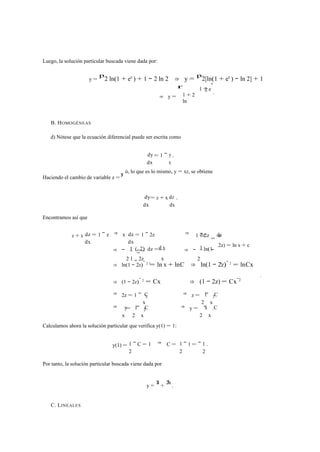 Luego, la solución particular buscada viene dada por: 
y = 
p2 ln(1 + ex ) + 1 − 2 ln 2 ⇒ y = p2[ln(1 + ex ) − ln 2] + 1 
⇒ y = 
r 
1 + 2 
ln 
x 
2 . 
1 + e 
B. HOMOGÉNEAS 
d) Nótese que la ecuación diferencial puede ser escrita como 
= 1 − 
dy y 
dx 
x 
. 
x y 
ó, lo que es lo mismo, y = xz, se obtiene 
Haciendo el cambio de variable z =dy = z + x 
dz 
dx 
dx 
. 
Encontramos así que 
z + x dz 
dx 
= 1 − z ⇒ x dz 
dx 
= 1 − 2z ⇒ dz dx 
1 = − 2z x 
1 (−2) dz =d x 1 ln(1 
2z) = ln x + c 
⇒ − 
2 1 − 2z 
1 
x 
⇒ − 
2 
− 
⇒ ln(1 − 2z) 1 − 2 = ln x + lnC ⇒ ln(1 − 2z)− 2 = lnCx 
⇒ (1 − 2z)− 2 = Cx ⇒ (1 − 2z) = Cx−2 
⇒ 2z = 1 − C 1 C 
x 
2 ⇒ z = 
2 
− 
x 
2 
⇒ y 1 C x C 
x 
= 
2 
− 
x 
2 ⇒ y = 
2 
− 
x 
. 
Calculamos ahora la solución particular que verifica y(1) = 1: 
y(1) = 1 
2 
− C = 1 ⇒ C = 1 1 
2 
− 1 = − 
2 
. 
Por tanto, la solución particular buscada viene dada por 
x 1 
y = 2 + 2 x . 
C. LINEALES 
1 
 
