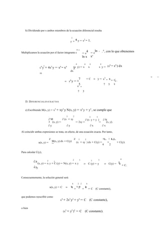h) Dividiendo por x ambos miembros de la ecuación diferencial resulta 
0 
4 
+ x y = x2 − 1. 
y 
Multiplicamos la ecuación por el factor integrante e 
R 4 
= e4 
ln x 
= eln 
x4 
= x4 , con lo que obtenemos 
x4 y0 + 4x3 y = x6 − x4 
⇒ 
(x 
4 
y) = x 
6 
4 
x 
x 
x 
4 
d 
Z y = 
dx 
(x6 − x4 ) dx 
⇒ x4 y = x7 
x5 
7 
− 
5 
+ C ⇒ y = x3 x 
7 
− 
5 
+ C 
x 
4 . 
D. DIFERENCIALES EXACTAS 
e) Escribiendo M(x, y) = x3 + xy2 y N(x, y) = x2 y + y3 , se cumple que 
3 
+ xy 
∂ M ∂ (x 
2 
) 
∂ (x 
2 
y + y 
3 
) ∂ N 
∂ y 
(x, y) = 
∂ y 
= 2xy = 
∂ x 
= 
∂ x 
(x, y). 
Al coincidir ambas expresiones se trata, en efecto, de una ecuación exacta. Por tanto, 
Z Z 4 2 2 
u(x, y) = M(x, y) dx + C(y) 
3 
+ xy 
= (x 
2 
) dx + C(y) = 
x 
+ 
x y 
+ C(y). 
4 2 
Para calcular C(y), 
∂ u 2 0 
2 3 0 3 
y 
4 
∂ y 
(x, y) = x y + C (y) = N(x, y) = x y 
+ y 
⇒ C (y) = y ⇒ C(y) = 4 + C. 
Consecuentemente, la solución general será 
x 
4 
x 
2 
y 
2 
4 
y 
u(x, y) = C ⇒ 4 + 2 + 4 = C (C constante), 
que podemos reescribir como 
x4 + 2x2 y2 + y4 = C (C constante), 
o bien 
(x2 + y2 )2 = C (C constante). 
− ⇒ 
 