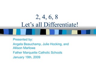 2, 4, 6, 8   Let’s all Differentiate! Presented by: Angela Beauchamp, Julie Hocking, and Allison Marlowe Father Marquette Catholic Schools January 19th, 2009 